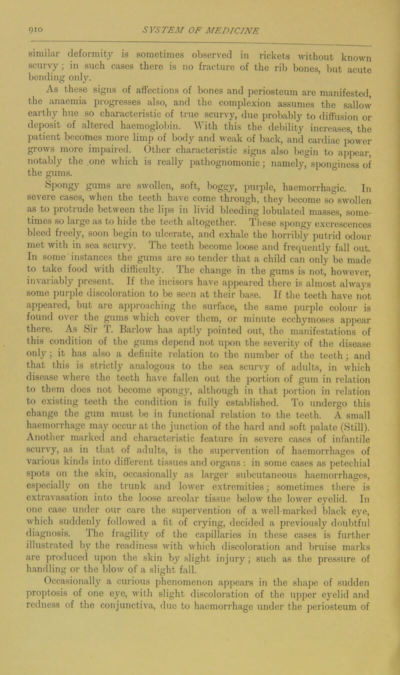 similar deformity is sometimes observed in rickets without known scurvy; in such cases there is no fracture of the rib bones, but acute bending onl^r. As these signs of affections of bones and periosteum are manifested, the anaemia progresses also, and the complexion assumes the sallovv earthy hue so characteristic of true scurvy, due probably to diffusion or deposit of altered haemoglobin. With this the debility increases, the patient becomes more limp of body and Aveak of back, and cardiac power grows more impaired. Other characteristic signs also begin to appear, notably the .one which is really iiathognomonic; namely, spoimine.ss of the gums. Spongy gums are swollen, soft, boggy, purple, haemorrhagic. In severe cases, when the teeth have come through, they become so swollen as to protrude between the lips in livid bleeding lobulated masses, some- times so large as to hide the teeth altogether. These spongy excrescences bleed freely, soon begin to ulcerate, and exhale the horribly putrid odour met with in sea scurvy. The teeth become loose and frequently fall out. lu some instances the gums are so tender that a child can only be made to take food with difficulty. The change in the gums is not, however, invariably present. If the incisors have appeared there is almost always some purple discoloration to be seen at their base. If the teeth have not appeared, but are approaching the surface, the same purple colour is found over the gums Avhich cover them, or miimte ecchymoses ajApear there. As Sir T. Barlow has aptly pointed out, the manifestations of this condition of the gums depend not upon the severity of the disease only; it has also a definite relation to the number of the teeth; and that this is strictly analogous to the sea scurvy of adults, in which disease where the teeth have fallen out the portion of gum in relation to them does not become spongy, although in that portion in relation to existing teeth the condition is fully established. To undergo this change the gum must be in functional relation to the teeth. A small haemorrhage may occur at the junction of the hard and soft palate (Still). Another marked and characteristic feature in severe cases of infantile scurvy, as in that of adults, is the supervention of haemorrhages of various kinds into different tissues and organs : in some cases as petechial spots on the skin, occasionally as larger subcutaneous haemorrhages, especially on the trunk and lower extremities; sometimes there is extravasation into the loose areolar tissue below the loAver eyelid. In one case under our care the stipervention of a Avell-marked black eye, Avhich suddenly followed a fit of crying, decided a previously doubtful diagnosis. The fragility of the capillaries in these cases is further illustrated by the readiness Avith Avhich discoloration and bruise marks are produced upon the skin by slight injury; such as the pressure of handling or the blow of a slight fall. Occasionally a curious phenomenon appears in the shape of sudden propto.sis of one e}^e, Avith slight discoloration of the upper eyelid and redness of the conjunctiva, due to haemorrhage under the periosteum of