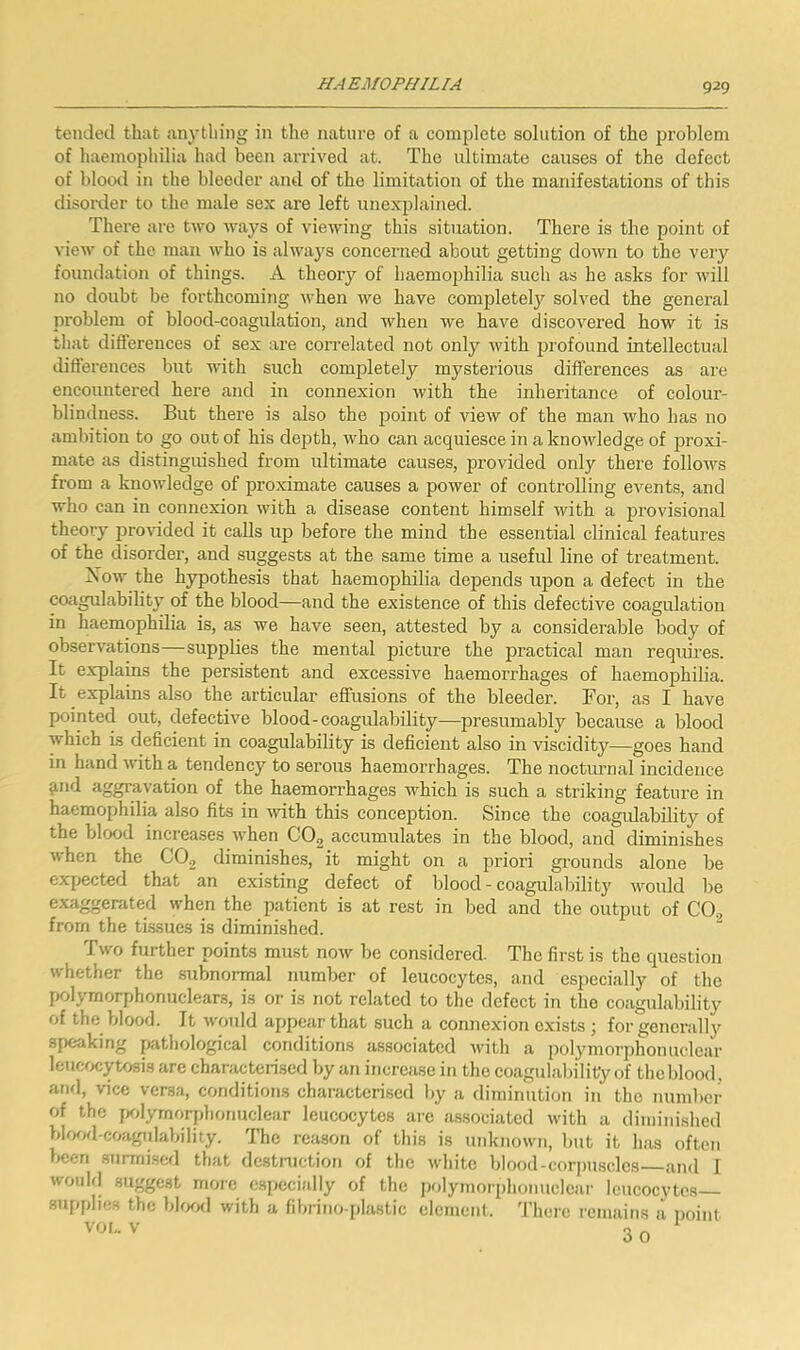 tended that anything in the nature of a complete solution of the problem of haemopliilia had been arrived at. The ultimate causes of the defect of blood ill the bleeder and of the limitation of the manifestations of this disorder to the male sex are left unexplained. There are two u'ays of viewing this situation. There is the point of view of the man who is always concerned about getting down to the very foundation of things. A theory of haemophilia such as he asks for will no doubt be forthcoming when we have completely solved the general problem of blood-coagulation, and when we have discovered bow it is that dift'erences of sex are correlated not only with profound intellectual differences but flith such completely mysterious differences as are encountered here and in connexion with the inheritance of colour- blindness. But there is also the point of view of the man who has no ambition to go out of his depth, who can acquiesce in a knowledge of jaroxi- mate as distinguished from ultimate causes, provided only there follows from a knowledge of proximate causes a power of controlling events, and who can in connexion with a disease content himself with a provisional theory pro^uded it calls up before the mind the essential clinical features of the disorder, and suggests at the same time a useful line of treatment. Now the hypothesis that haemophilia depends upon a defect in the coagulability of the blood—and the existence of this defective coagulation in haemophilia is, as we have seen, attested by a considerable body of observations—supplies the mental picture the practical man requires. It explains the persistent and excessive haemorrhages of haemophilia. It explains also the articular effusions of the bleeder. For, as I have pointed out, defective blood-coagulability—presumably because a blood which is deficient in coagulability is deficient also in viscidity—goes hand in hand with a tendency to serous haemorrhages. The nocturnal incidence ^nd aggravation of the haemorrhages which is such a striking feature in haemophilia also fits in with this conception. Since the coagulability of the blood increases when COg accumulates in the blood, and diminishes when the CO^ diminishes, it might on a priori grounds alone be expected that an existing defect of blood - coagulability woidd be exaggerated when the patient is at rest in bed and the output of COj from the tissues is diminished. Two further points must now be considered. The first is the question whether the subnormal number of leucocytes, and especially of the polymorjjhonuclears, is or is not related to the defect in the coagulability of the blood. It would appear that such a connexion exists ; for generally speaking pathological conditions associated with a polymorphonuclear leucocyUjsis are characterised by an increase in the coagulability of the blood, anrl, vice versa, conditions characterised by a diminution in the number of the fKdymorplionuclear leucocytes aie associated with a diminished bh)od-coagulability. The reason of this is unknown, l)ut it has often been snrrnisefl that dcstniction of the white blood-corpuscles .and 1 wouhl suggest more especially of the polymorphonuclear leucocytes— snpplie.s the bhxKl with a fibrino-plastic element, 'riiere remains a noinl VOf,. V nr.