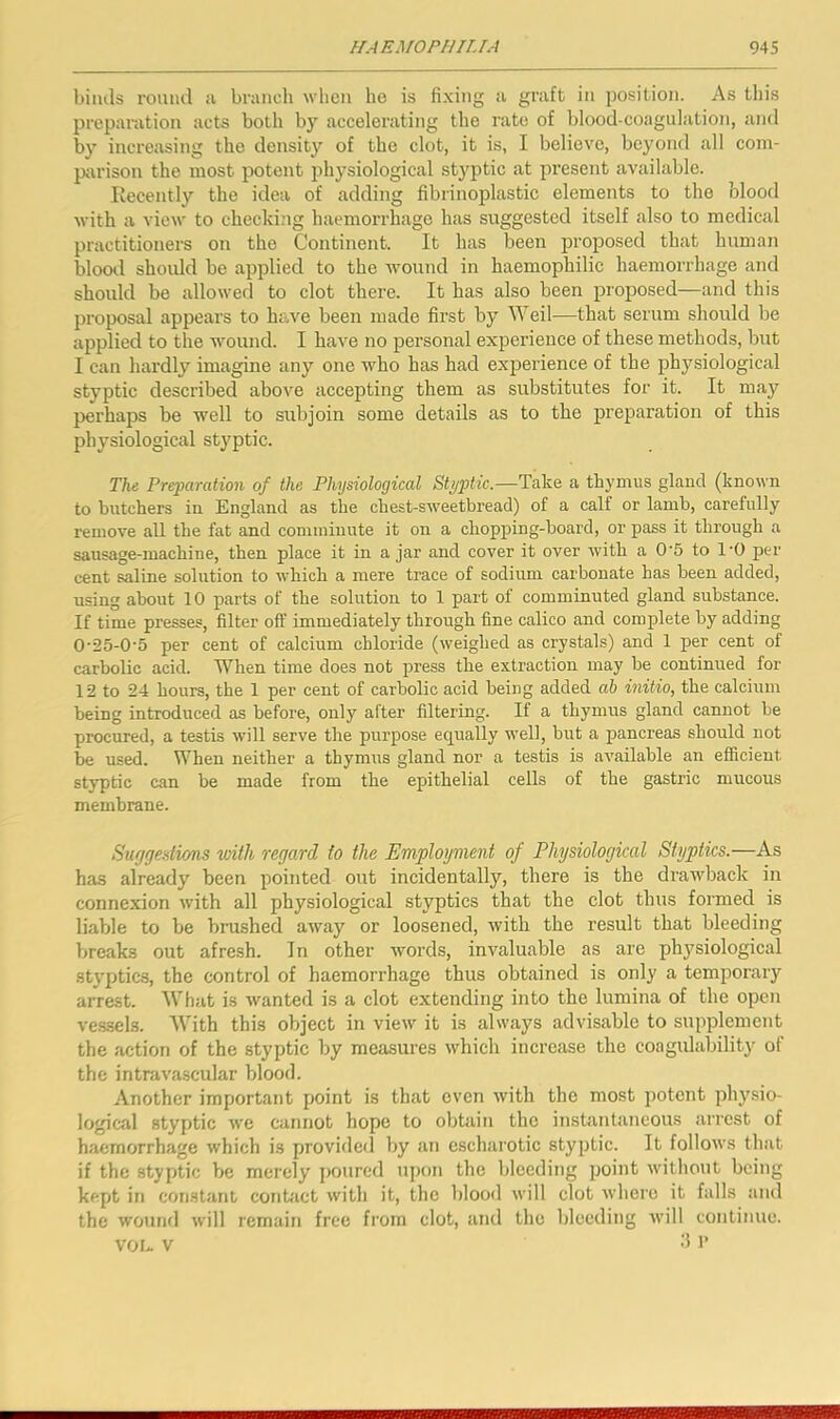 bimls roiuul ii branch when he is fixing a graft in position. As this preparation acts both by accelerating the rate of blood-coagulation, and by increasing the density of the clot, it is, I believe, beyond all com- p;u'isou the most potent physiological styptic at jiresent available. Recently the idea of adding fibrinoplastic elements to the blood with a view to checki.ng haemorrhage has suggested itself also to medical practitioners on the Continent. It has been proposed that human blood should be applied to the wound in haemophilic haemorrhage and should be allowed to clot there. It has also been proposed—and this proposal appears to have been made first by Weil—that serum should be applied to the wound. I have no personal experience of these methods, but I can hardly imagine any one who has had experience of the physiological styptic described above accepting them as substitutes for it. It may perhaps be well to subjoin some details as to the preparation of this physiological styptic. The Preparation of the Physiological Styptic.—Take a thymus gland (known to butchers in England as the chest-sweetbread) of a calf or lamb, carefully remove all the fat and comminute it on a chopping-board, or pass it through a sausage-machine, then place it in ajar and cover it over with a 0'5 to I'O per cent saline solution to which a mere trace of sodium carbonate has been added, using about 10 parts of the solution to 1 part of comminuted gland substance. If time presses, filter off immediately through fine calico and complete by adding 0'25-05 per cent of calcium chloride (weighed as crystals) and 1 per cent of carbolic acid. When time does not press the extraction may be continued for 12 to 24 hours, the 1 per cent of carbolic acid being added ah initio, the calcium being introduced as before, only after filtering. If a thymus gland cannot be procured, a testis will serve the purpose equally well, biit a pancreas should not be used. When neither a thymus gland nor a testis is available an efficient styptic can be made from the epithelial cells of the gastric mucous membrane. Suggestions with regard to the Employment of Physiological Styptics.—As has already been pointed out incidentally, there is the drawback in connexion with all physiological styptics that the clot thus formed is liable to be brushed away or loosened, with the result that bleeding breaks out afresh. In other words, invaluable as are physiological styptics, the control of haemorrhage thus obtained is only a temjiorary arrest. What is wanted is a clot extending into the lumina of the open ve.ssels. With this object in view it is always advisable to supplement the action of the styptic by measures which increase the coagulability of the intravascular blood. Another important point is that even with the most potent physio- logical styptic we cannot hope to obtain the instantaneous arrest of haemorrhage which is provided by an cscharotic styptic. It follows that if the styptic be merely poured upon the bleeding point without being kept in constant conbict with it, the blood will clot where it falls and the wound will remain free from clot, and the bleeding Avill continue. vou V -I 1’