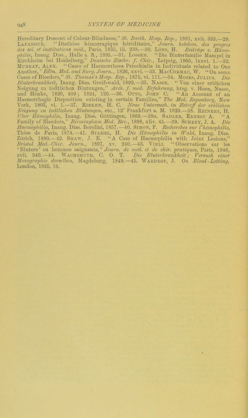 Hereditary Descent of Colour-Blindness,” St. Barth. Hosp. Rep., 1881, xvii. 303.—29. L/VrAKGUE. “Diathese hdmorragique li6reditaire,” Journ. hehdom. des 2>'>'ogns dcs sci. ct institutions mid., Paris, 1835, iii. 238.—30. LOns, H. Bcitrdge z. Hdmo- philie, luaiig. Diss., Halle a. S., 1895.—31. Lossen. “Die Bluterfamilie Mampel in Kirchlieim bei Heidelberg,” Deutsche Ztschr. /. Ghir., Leipzig, 1905, l.\xvi. 1.—32. Mueray, Alex. “ Cases of Haemorrhoea Petecliialis in Individuals related to One Another, ’ Edin. Med. and Surg. Journ., 1826, xxvi.—33. MaoCormac, \V. “ On some Cases of Bleeders,” (Si. Thomas's Hosp. Rep., \\\.—34. Mosses, Julius. Die Bluterkrankheit, Inaug. Diss. Greifswald, 1892.—35. Hasse. “ Von einer erblichen Neigung zu todtlichcn Blutungeii,” Arch. f. med. Erfahrung, hr.sg. v. Hoon, Nasse, und Henke, 1820, 409; 1824, 120.—36. Otto, John C. “An Account of an Haemorrhagic Disposition existing in certain Families,” The Med. Repository, New York, 1803, vi. 1.—37. Rieken, H. C. Neue Untersuch. in Betrcff der erblichen Neigung zu todtlichen Blutungen, etc., 12“ Frankfurt a. M. 1829.—38. Reinert, H. Uber Hdmophilie, Inaug. Diss. Gottingen, 1869.—38a. Sadler, Ernest A. “A Family of Bleeders,” Birmingham Med. Rev., 1898, xliv. 45.—39. Schrey, J. A. Die Haemophilia, Inaug. Diss. Berolini, 1857.—40. Simon, F. Recherehes sur I’himophilie, These de Paris, 1874.—41. Stahel, H. Die Hdmophilie in Wald, Inaug. Diss. Zurich, 1880.—-42. Shaav, J. E. “A Case of Haemophilia with Joint Lesions,” Bristol Med.-Ghir. Journ., 1897, xv. 240.—43. Vieli. “Observations sur les ‘Bluters’ ou homines .saignants,”/owi-r. de mid. et de chir. pratiques, Paris, 1846, xvii. 340.—44. Wachsmuth, C. 0. T. Die Bluterkrankheit; Versuch einer Monographie derselben, Magdeburg, 1849.—45. Wardrop, J. On Blood-Letting, London, 1835, 16.