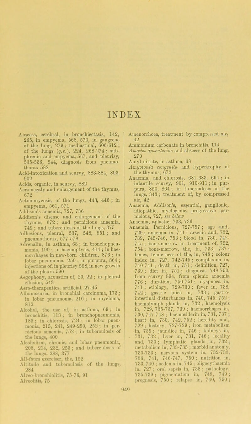 INDEX Abscess, cerebral, in bronchiectasis, 142, 1 265, in empyema, 568, 570, in gangrene of the lung, 279 ; mediastinal, 606-612 ; of the lungs {q.v.), 224, 268-274 ; sub- phrenic and empyema, 567, and pleurisy, 535-536, 544, diagnosis from pneumo- thorax 582 Acid-intoxication and scurvy, 883-884, 893, 902 Acids, organic, in scurvy, 882 Acromegaly and enlargement of the thymus, 672 Actinomycosis, of the lungs, 443, 446 ; in empyema, 561, 571 Addison’s anaemia, 727, 736 Addison’s disease and enlargement of the thymus, 672; and pernicious anaemia, 749 ; and tuberculosis of the lungs, 375 Adhesions, pleural, 537, 548, 551 ; and pneumothorax, 577-578 Adrenalin, in asthma, 68 ; in bronchopneu- monia, 190 ; in haemoptysis, 414 ; in hae- morrhages in new-born children, 876 ; in lobar pneumonia, 250 ; in purpura, 864 ; injections of, in pleurisy 558, in new growth of the pleura 590 Aegophony, acoustics of, 20, 22 ; in pleural effusion, 543 Aero-therapeutics, artificial, 27-45 Albumosuria, in bronchial carcinoma, 173.; in lobar pneumonia, 216 ; in myeloma, 812 Alcohol, the use of, in asthma, 69 ; in bronchitis, 113; in bronchopneumonia, 189 ; in chlorosis, 724 ; in lobar pneu- monia, 215, 241, 249-250, 252 ; in per- nicious anaemia, 752 ; in tuberculosis of the longs, 400 Alcoholism, chronic, and lobar pneumonia, 208, 214, 232, 253; and tuberculosis of the lungs, 288, 377 All-fonrs exerciser, the, 152 Altitude and tuberculosis of the lungs, 284 Alveo-bronchiolitis, 75-76, 91 Alveolitis, 75 Amenorrhoea, treatment by compressed air, 42 Ammonium carbonate in bronchitis, 114 Amoeba dysenteriae and abscess of the limg, 270 Amyl nitrite, in asthma, 68 Amyotonia congenita and hypertrophy of the thymus, 672 Anaemia, and chlorosis, 681-683, 694; in infantile scurvy^ 901, 910-911 ; in pur- pura, 850, 864 ; in tuberculosis of the lungs, 343 ; treatment of, by compressed air, 42 Anaemia, Addison’s, essential, ganglionic, idiopathic, myelogenic, progressive per- nicious, 727, see below Anaemia, aplastic, 733, 736 Anaemia, Pernicious, 727-757 ; age and, 729 ; anaemia in, 741 ; arsenic and, 732, 739, 745-746, 753 ; blood in, 730, 742- 745 ; bone-marrow in treatment of, 752, 754 ; bone-marrow, the, in, 733, 737 ; bones, tenderness of the, in, 748 ; colour index in, 727, 742-745 ; complexion in, 740-741 ; death in, 751 ; definition, 727, 739 ; diet in, 751 ; diagnosis 748-750, from scurvy 894, from splenic anaemia 776 ; duration, 750-751; dyspnoea in, 741 ; etiology, 729-730 ; fever in, 738, 742 ; gastric juice in, 733 ; gastro- intestinal disturbances in, 740, 745, 752 ; haemolyniph glands in, 732 ; haemolysis in, 729, 735-737, 739 ; haemorrhages in, 730, 747-748 ; haemosiderin in, 731, 737 ; heart in, 730, 742,752 ; heredity and, 729 ; history, 727-729 ; iron metabolism in, 735 ; jaundice in, 746 ; kidneys in, 731, 732 ; liver in, 731, 746 ; locality and, 730 ; lymphatic glands in, 732 ; metabolism in, 733-735 ; morbid anatomy. 730-733 ; nervous system in, 732-733, 736, 741, 746-717, 750 ; nutrition in, 733, 740 ; oedema in, 715; oligocythaemia in, 727 : oral sepsis in, 738 : pathology, 735-739; pigmentation in, 718, 719 ; juognosis, 750 ; relapse in, 740, 750 ;