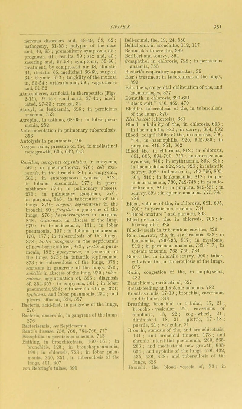 nervous disorders and, 48-49, 58, 62; pathogeny, 51-55 ; polypus of the nose and, 46, 65 ; premonitory symptoms, 55 ; prognosis, 61 ; results, 59 ; sex and, 45 ; sneezing and, 67-58; symptoms, 55-60 ; treatment, by compressed air 48, climatic 64, dietetic 65, medicinal 66-69, surgical 64 ; thymic, 672 ; turgidity of the mucosa in, 53-54 ; urticaria and, 59 ; vagus nerve and, 51-52 Atmospheres, artificial, in therapeutics (Figs. 2-11), 27-45 ; condensed, 37-44 ; medi- cated, 27-33 ; rarefied, 34 Atoxyl, in leukaemia, 826 ; in pernicious anaemia, 753 Atropine, in asthma, 68-69 ; in lobar pneu- monia, 252 Auto-inoculation in pulmonary tuberculosis, 356 Autolysis in pneumonia, 195 Azygos veins, pressure on the, in mediastinal new growth, 635, 642, 643 Bacillus, aerogenes capsulatus, iu empyema, 561 ; in pneumothorax, 576 ; coU com- munis, in the bronchi, 80 ; in empyema, 561 ; in enterogenous cyanosis, 842 ; in lobular pneumonia, 177 ; in pneu- mothorax, 576 ; in pulmonary abscess, 270 ; in pulmonary gangrene, 276 ; in purpura, 848 ; in tuberculosis of the lungs, 379 ; coryzae segmentosus in the bronchi, 80 ; fragilis in gangrene of the Inngs, 276 ; haeinorrhagicnis in purpura, 848 ; influenzae in abscess of the lung, 270; in bronchiectasis, 131 ; in lobar pneumonia, 197 ; in lobular pneumonia, 176, 177 ; in tuberculosis of the lungs, 378 ; lactis aerogenes in the septicaemia of new-born children, 873 ; pestis in pneu- monia, 192 ; pyocyaneus, in gangrene of the lungs, 275 ; in infantile septicaemia, 873 ; in tuberculosis of the lungs, 378 ; ramnsus in gangrene of the lungs, 276 ; suUilis iu abscess of the lung, 270 ; tuher- ■ adosis, agglutination of, 356 ; diagnosis of, 354-357 ; in empyema, 561 ; in lobar pneumonia, 234; in tuberculous lungs, 321; iyjihosus, and lobar pneumonia, 234 ; and plenral effusion, 534, 537 Bacteria, acid-fast, in gangrene of the lungs, 276 Bacteria, anaerobic, in gangrene of the lungs, 276 Bacteriaemia, see Bei>ticaernia Banti’s disease, 758, 760, 764-766, 111 Basophilia in pernicious anaemia, 743 Bathing, in bronchiectasis, 160-161 ; in broncliitis, 123 ; in bronchopneumonia, 190 ; in chlorosis, 723 ; in lobar pneu- monia, 240, 251 ; in tulierculosis of the longs, 401, 407 von Behriug’s tulase, 390 Bell-sound, the, 19, 21, 580 Belladonna in bronchitis, 112, 117 Bcraneck’s tuberculin, 389 Beriberi and scurvy, 894 ^-naphthol in chlorosis, 722 ; in pernicious anaemia, 753 Biodert’s respiratory apparatus, 35 Bier’s treatment in tuberculosis of the lungs, 399 Bile-ducts, congenital obliteration of the, and haemorrhages, 877 Bismuth in chlorosis, 690-691 “ Black spit,” 450, 462, 470 Bladder, tuberculosis of the, in tuberculosis of the lungs, 375 Bleiclmicht (chlorosis), 681 Blood, alkalinity of the, in chlorosis, 695 ; in haemophilia, 922 ; in scurvy, 884, 892 Blood, coagulability of the, in chlorosis, 700, 714 ; in haemophilia, 920, 925-930; in purpura, 849, 851, 862 Blood, the, in chloroma, 812 ; in chlorosis, 681, 685, 694-700, 717 ; in enterogenous cyanosis, 840 ; in erythraemia, 833, 835 ; in haemophilia, 922, 924, 926 ; in infantile scurvy, 902 ; in leukaemia, 792-796, 803- 804, 816 ; in leukanaemia, 812 ; in per- nicious anaemia, 730, 742-745 ; in pseudo- leukaemia, 811 ; in purpura, 849-851 ; iu scurvy, 892 ; in splenic anaemia, 775, 785- 786 Blood, volume of the, in chlorosis, 681, 695, 700 ; iu pernicious anaemia, 734 “Blood-mixture” and purpura, 863 Blood-pressure, the, iu chlorosis, 705 ; in haemophilia, 925 Blood-vessels iu tuberculous cavities, 326 Bone-marrow, the, in erythraemia, 833 ; in leukaemia, 796-798, 817 ; in myeloma, 812 ; iu pernicious anaemia, 733, ^77 ; in splenic anaemia, 763, 769, 784 Bones, the, in infantile scurvy, 900 ; tuber- culosis of the, iu tuberculosis of the lungs, 375 Brain, congestion of the, in emphysema, 482 Branchioma, mediastinal, 627 Breast-feeding and splenic anaemia, 782 Breath-sounds, 17-19 ; bronchial, cavernous, and tubular, 348 Breathing, bronchial or tubular, 17, 21 broncho - vesicular, 22 ; cavernous or amphoric, 18, 22; cog - wheel21 ; diminished, 18, 21 ; glottic, 17 - IS ; puerile, 21 ; vesicular, 21 Bronchi, stenosis of the, and bronchiectasis, 141 ; and bronchial tumour, 173 ; and chronic interstitial pneumonia, 260, 265- 266 ; and mediastinal new growth, 633- 634 ; and syidiilis of the lungs, 426. 432, 135, 436, 438 ; and tuberculosis of the lungs, 328 Bronchi, the, blood-vessels of, 73; iu