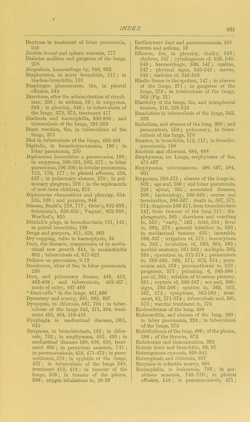 Dextrose iu treatment of lobar pneumonia, 219 IHabite broii::^ and splenic anaemia, 777 Diabetes mellitus and gangrene of the lungs, 278 Diapedesis, haemorrhage by, 846, 922 Diaphoretics, in acute bronchitis. 111 ; in trachea-bronchitis, 110 Diaphragm phenomenon, the, in pleural etfusiou, 544 Diarrhoea, after the admmistration of strych- nine, 250 ; in asthma, 59 ; in empyema, 563 ; in pleurisy, 540 ; iu tuberculosis of the lungs, 372, 373, treatment 417 Diathesis and haemophilia, 930-936 ; and tuberculosis of the lungs, 291-293 Diazo reaction, the, in tulierculosis of the lungs, 375 Diet in tuberculosis of the lungs, 402-404 Digitalis, in bronchopneumonia, 190 ; in lobar pneumonia, 250 Diplococcus lanceolatus s. pneumoniae, 198; in empyema, 560-561, 563, 571 ; in lobar pneumonia,196-200; in lobular pneumonia, 175, 176, 177 ; in pleural effusion, 534, 537 ; in pulmonary abscess, 270 ; in pul- monary gangrene, 276 ; in the septicaemia of new-born children, 873 Diplococcus rheumaticus and pleurisy, 534- 535, 538 ; and purpura, 848 Disease, Banti’s, 758, Til; Osier’s, 832-838 ; Schonlein's, 856-859 ; Vaquez’, 832-838 ; Werlhofs, 855 Dittrich’s plugs, in bronchiectasis, 131, 143; in putrid bronchitis, 109 Drugs and purpura, 851, 859, 863 Drj--cupping, value in haemoptysis, 34 Duct, the thoracic, compression of in media- stinal new growth 644, in mediastinitis 602 ; tuberculosis of, 617-621 Dulness on percussion, 9-13 Duodenum, ulcer of the, in lobar pneumonia, 230 Dust, and pulmonary disease, 448, 459, 462-469 ; and tuberculosis, 462-467 ; mode of entry, 467-469 “ Dust-cells” in the lungs, 461,466 Dysentery and scurvy, 881, 895, 897 Dyspepsia, in chlorosis, 687, 704 ; in tuber- cnlosis of the lungs 343, 371, 384, treat- ment 400, 404, 416-418 Dysphagia in mediastinal diseases, i601, 642 Dyspnoea, in bronchiectasis, 142 ; in chlor- osis, 702 ; in emphysema, 485, 495 ; in mediastinal diseases 598, 638, 640, treat- ment 666 ; in pernicious anaemia, 741 ; in pneumoconiosis, 458, 471-472; in pneu- mothorax, 579 ; in syphilis of the lungs, 437 ; in tiiWcnlosis of the lungs 340, treatment 413, 416 ; in tumour of the lungs, 503 ; in tumour of the pleura, 588 ; oxygen inhalations in, 28-29 Earthenware dust and pneumoconiosis, 453 Eczema and asthma, 59 Effusion, the, in pleurisy, chalky, 548 ; chylous, 547 ; cj'todiagnosis of, 533, 545- 546 ; haemorrhagic, 536, 547 ; opaline, 547 ; physical signs, 540-545 ; serous, 545 ; varieties of, 545-548 Elastic tissue in the sputum, 147 ; in abscess of the lungs, 271 ; in gangrene of the lungs, 279 ; iu tuberculosis of the lungs, 362 (Fig. 21) Elasticity of the lungs, the, and intrapleural tension, 519, 520-523 Emaciation in tuberculosis of the lungs, 343, 383 Embolism, and abscess of the lung, 269 ; and paracentesis, 559; pulmonary, in tuber- culosis of the lungs, 370 Emetics, in bronchitis, 112, 117; in broncho- pneumonia, 189 Emotion and chlorosis, 684, 688 Emphysema, see Lungs, emphysema of the, 474-497 Emphysema, subcutaneous, 496-497, 584, 601 Empyema, 560-575 ; abscess of the lungs in, 562 ; age and, 560 ; and lobar pneumonia, 226 ; apical, 565 ; associated diseases, 568 ; bacteriologj% 560-562 ; course and termination, 566-567 ; death in, 567, 571, 574; diagnosis 569-571, from bronchiectasis 147, from tumour of the lung 511 ; dia- phragmatic, 565 ; diarrhoea and vomiting in, 563 ; “early,” 562 ; fetid, 564 ; fever in, 562, 573 ; general infection in, 563 ; in mediastinal tumour, 635 ; incurable, 566, 567 ; irrigation of, 572 ; leucocytosis in, 562 ; loculation of, 562, 564, 565 ; morbid anatomy, 561-562 ; multiple, 562, 564 ; operation in, 572-574; paracentesis in, 563-565, 569, 571, 572, 574 ; pneu- monia and, 569 ; pneumothorax in, 576 ; prognosis, 571 ; pulsating, 6, 565-566 ; pus of, 564; relation of to serous pleurisy, 561 ; rupture of, 566-567 ; sex and, 560; signs, 563-566; sputum in, 562, 563, 567, 574 ; symptoms, 562-563 ; treat- ment, 42, 571-574 ; tuberculosis and, 561, 573 ; vaccine treatment in, 574 Enchondroma of the lung, 498 Endocarditis, and abscess of the lung, 269 ; in lobar pneumonia, 228 ; in tuberculosis of the lungs, 370 Endothelioma of the lung. 499 ; of the pleura, 586 ; of the thymus, 672 Emlotoxins and immunisation, 392 Enteric fever and bronchitis, 80, 97 Enterogenous cyanosis, 838-845 Enteropto.sis and chlorosis, 687 Kn/.ymes in infantile scurvy, 903 Eosinophilia, in leukneniia. 793 ; in ]ier- nicions anaemia, 749-750 ; in pleural elfusibn, 516 ; in pneumoconiosis, 471 ;