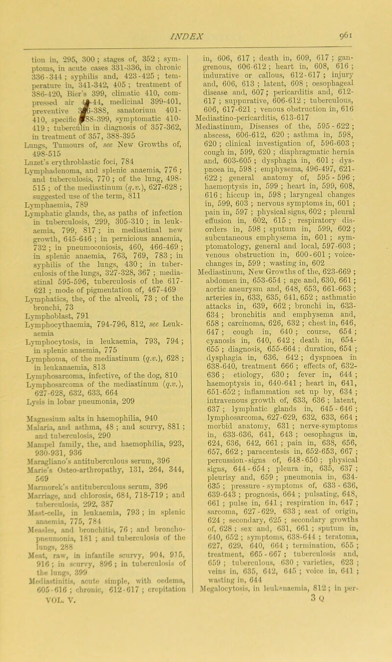 tion in, 295, 300 ; stages of, 352 ; sym- ptoms, in acute eases 331-336, in clironic 336 - 344 ; syphilis anti, 423-425; tem- perature in, 341-342, 405 ; treatment of 386-420, Bier’s 399, climatic 410, com- pressetl air -^44, meilicinal 399-401, preventive i»-388, sanatorium 401- 410, specific fc8-,399, sjTuptomatic 410- 419 ; tuberciuiii in diagnosis of 357-362, in treatment of 357, 388-395 Lungs, Tumours of, see New Groudhs of, 498-515 Luzet’s erythroblastic foci, 784 LjTnphadenoma, and splenic anaemia, 776 ; and tuberculosis, 770 ; of the lung, 498- 515 ; of the mediastinum (g.u.), 627-628 ; suggested use of the term, 811 Lymphaemia, 789 Lymphatic glands, the, ns paths of infection in tuberculosis, 299, 305-310 ; in leuk- aemia, 799, 817 ; in mediastinal new growth, 645-646 ; in pernicious anaemia, 732 ; in pneumoconiosis, 460, 466-469 ; in splenic anaemia, 763, 769, 783; in syphilis of the lungs, 430 ; in tuber- culosis of the limgs, 327-328,367 ; media- stinal 595-596, tuberculosis of the 617- 621 ; mode of pigmentation of, 467-469 Lj-mphatics, the, of the alveoli, 73 ; of the bronchi, 73 Lymphoblast, 791 Lvunphocythaemia, 794-796, 812, see Leuk- aemia Lymphocytosis, in leukaemia, 793, 794; in splenic anaemia, 775 Lymphoma, of the mediastinum {?.•!).), 628 ; in leukanaemia, 813 Lymphosarcoma, infective, of the dog, 810 Lvmphosarcoma of the mediastinum (g.u.), '627-628, 632, 633, 664 Lysis in lobar pneumonia, 209 Magnesium salts in haemophilia, 940 Malaria, and asthma, 48 ; and scurvy, 881 ; and tuljerculosis, 290 Mampel family, the, and haemophilia, 923, 930-931, 936 Maragliano’s antituberculous serum, 396 Marie’s Osteo-arthropathy, 131, 264, 344, 569 Maniiorek's antituberculous serum, 396 Marriage, and chlorosis, 684, 718-719 ; and tuberculosis, 292, 387 Mast-cells, in leukaemia, 793 ; in splenic anaemia, 775, 784 Measles, and bronchitis, 76 ; and broncho- pneumonia, 181 ; and tul)erculosis of the lungs, 288 Meat, raw, in infantile scurvy, 904, 915, 916; in scurvy, 896 ; in tuberculosis of the lungs, 399 Mediastinitis, slcuUi simple, with oedema, 605-616 ; chronic, 612-617 ; crepiUtion VOL. V. in, 606, 617 ; death in, 609, 617 ; gan- grenous, 606-612 ; heart in, 608, 616 ; indurative or callous, 612-617 ; injury and, 606, 613 ; latent, 608 ; oesophageal disease and, 607; pericarditis and, 612- 617 ; suppurative, 606-612 ; tuberculous, 606, 617-621 ; venous ob.struction in, 616 Mediastino-pericarditis, 613-617 Mediastinum, Diseases of the, 595 - 622 ; abseess, 606-612, 620 ; asthma in, 598, 620 ; clinical investigation of, 596-603 ; cough in, 599, 620 ; diaphragmatic hernia and, 603-605 ; dysphagia in, 601 ; dj's- pnoea in, 598 ; emphysema, 496-497, 621- 622 ; general anatomy of, 595 - 596 ; haemoptysis in, 599 ; heart in, 599, 608, 616 : hiccup in, 698 ; laryngeal changes in, 599, 603 ; nervous symptoms in, 601 ; pain in, 597 ; physical signs, 602 ; pleural effusion in, 602, 615 ; respiratory dis- orders in, 598 ; sputum in, 599, 602 ; subcutaneous emphysema in, 601 ; sym- ptomatology, gener.al and local, 597-603 ; venous obstruction in, 600-601 ; voice- changes in, 599 ; wasting in, 602 Mediastinum, New Growths of the, 623-669 ; abdomen in, 653-654 ; age and, 630, 661; aortic aneurysm and, 648, 653, 661-663 ; arteries in, 633, 635, 641, 652 ; asthmatic attacks in, 639, 662 ; bronchi in, 633- 634 ; bronchitis and emphysema and, 658 ; carcinoma, 626, 632 ; chest in, 646, 647 ; cough in, 640 ; course, 654; cyanosis in, 640, 642; death in, 654- 655 ; diagnosis, 655-664 ; duration, 654 ; dysphagia in, 636, 642; dyspnoea in 638- 640, treatment 666 ; effects of, 632- 636 ; etiology, 630; fever in, 644 ; haemoptysis in, 640-641 ; heart in, 641, 651-652 ; inflammation set up bj% 634 ; intravenous growth of, 633, 636 ; latent, 637 ; lymphatic glands in, 645 - 646 ; lymphosarcoma, 627-629, 632, 633, 664 ; morbid anatomy, 631 ; nerve-symptoms in, 633-636, 641, 643 ; oesophagus in, 624, 636, 642, 661 ; pain in, 638, 656, 657, 662 ; paracentesis in, 652-653, 667 ; percussion-signs of, 648-650 ; physical signs, 644 - 654 ; pleura in, 635, 637 ; pleurisy and, 659 ; pneumonia in, 634- 635 ; pressure - symptoms of, 633 - 636, 639- 643 ; prognosis, 664 ; pulsating, 648, 661 ; pulse in, 641 ; respiration in, 647 ; sarcoma, 627 - 629, 633 ; seat of origin, 624 ; secondary, 625 ; secondary giowths of, 628 ; sex and, 631, 661 ; sputum in, 640, 652 ; symptoms, 638-641 ; teratoma, 627, 629, 640, 664 ; termination, 655 ; treatment, 665 - 667 ; tubcreidosis and, 659 ; tuberculous, 630 ; varieties, 623 ; veins in, 635, 642, 645 ; voice in, 641 ; wasting in, 644 Megalocytosis, in leuk'iiaemia, 812; in jicr- 3 ( .>