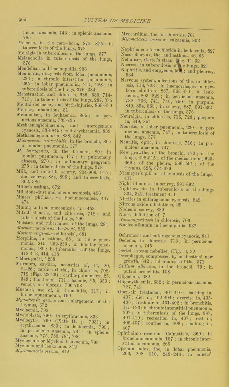 nicious anaemia, 743 ; in splenic anaemia, 785 Melaena, in the new-born, 872, 875; in tiiberculosis of the lungs, 372 Melalgia in tuberculosis of the lungs, 377 Melancholia in tuberculosis of the lunes, 376 Mendelism and haemophilia, 936 Meningitis, diagnosis from lobar pneumonia, 236 ; in chronic interstitial pneumonia, 265 ; in lobar pneumonia, 214, 228 ; in tuberculosis of the lungs, 376, 384 Menstruation and chlorosis, 686, 689, 714- 715 ; in tuberculosis of the lungs, 287, 375 Mental deficiency and birth-injuries, 868-870 Mercury inhalations, 31 Metabolism, in leukaemia, 805 ; in per- nicious anaemia, 733-735 Methaemoglobinaemia, and enterogenous cyanosis, 838-845 ; and erythraemia, 833 Methaemoglobinuria, 838, 842 Micrococmis catarrlwlis, in the bronchi, 80 ; in lobular pneumonia, 177 M. tetragenus, in the bronchi, 80; in lobular pneumonia, 177 ; in pulmonary abscess, 270 ; iu pulmonary gangrene, 275 ; in tuberculosis of the lungs, 378 Milk, and infantile scurvy, 904-906, 915 ; and scurvy, 884, 896 ; and tuberculosis, 302, 386 Millar’s asthma, 672 Millstone-dust and pneumoconiosis, 456 Miners’ phthisis, see Pneumoconiosis, 447- 474 Mining and pneumoconiosis, 451-4.53 Mitral stenosis, and chlorosis, 712 ; and tuberculosis of the lungs, 290 Moisture and tuberculosis of the lungs, 284 Morhis maculosm Werlhofii, 855 Morbus virgineus (chlorosis), 681 Morphine, in asthma, 68 ; in lobar pneu- monia, 215, 252-253 ; in lobular pneu- monia, 189 ; in tuberculosis of the lunes 412-413, 414, 418 ^ ’ “Mort gueri,” 238 Murmurs, cardiac, acoustics of, 14, 20, 24-26 ; cardio-arterial, in chlorosis, 708- 712 (Figs. 22-26); cardio-pulmonary, 25, 349 ; functional, 7ll ; haemic, 25, 350 • venous, in chlorosis, 706-708 Mustard, use of, in bronchitis, 117 ; in bronchopneumonia, 190 Myasthenia gravis and enlargement of the thymus, 672 Myelaemia, 792 Myeloblasts, 790 ; in erjdhfaemia, 833 Myelocytes, 790 (Plate 11. p. 793). jn erythraemia, 833; in leukaemia, 793 ; in pernicious anaemia, 744 ; in splenic amaemia, 775, 783, 784, 786 Myelogenic or Myeloid Leukaemia, 793 Myeloma and leukaemia, 812 Myelonmlosis ossium, 812 Myocardium, the, in chlorosi.s, 701 Myomalacia cordis in leukaemia, 802 Naphthiilene tetrachloride in leukaemia, 827 Naso-pharynx, the, and asthma, 46. 65 Nebuliser, Oertel’s steam ®'ig. 1), 32 Necrosis in tuberculosis of\ie lungs, 321 Nephritis, and empyema, 5(1; and pleurisy, 534 Nervoms system, affections of the, in chlor- osis, /16, /23 ; in haemorrh.ages in new- born children, 867, 868-870; in leuk- aemia, 803, 822 ; iu pernicious anaemia /32, 736, /41, 746, 750; in purpura, 849, 854, 863 ; in scurvy, 887, 891-892 • in tuberculosis of the lungs, 376 ’ Neuralgia, in chlorosis, 716, 723; purpura in, 849, 854 Neuritis, in lobar pneumonia, 230 ; in per- nicious anaemia, 747 ; in tuberculosis of the lungs, 377 Neuritis, optic, in chlorosis, 716 ; in per- nicious anaemia, 747 New growths, of the bronchi. 172 ; of the lungs, 498-516 ; of the mediastinum, 623- 669; of the pleura, 586-691 ; of the thymus, 62,5, 674-676 Niemeyer’s pill in tuberculosis of the lungs 411 Night-blindness in scurvy, 891-892 Night-sweats in tuberculosis of the lungs 334, 342, treatment 411 Nitrites in enterogejious cyanosis, 842 Nitrous oxide inhalations, 29 Nodes in scurvy, 889 Noise, definition of, 7 Nonnengerilusch in chlorosis, 706 Nucleo-albumin in haemophilia, 937 Ochronosis and enterogenous cyanosis, 841 Oedema, in chlorosis, 713; in pernicious anaemia, 746 Oertel’s steam nebuliser (Fig. 1), 32 Oesophagus, compressed by mediastinal new growth, 642 ; tuberculosis of the, 371 Oidimn albicans, in the bronchi, 79; in putrid bronchitis, 108 Oligaemia, 682 Oligocj'thaemia, 682 ; in pernicious anaemia, 727, 742 Open-air treatment, 401-410 ; bathing in, 407 ; diet in, 402-404 ; exercise in, 405- 406 ; fresh air in, 401-402 ; in bronchitis, 115-123 ; in chronic interstitial pneumonia, 267 ; in tuberculosis of the lungs. 387, 401-410; recreation in, 407 ; rest in, 405-407 ; routine in, 408 ; smoking in, 407 Ophthalmo-reaction. Calmette’s, 360; in bronchopneumonia, 187 ; in chronic inter- stitial pneumonia, 265 Opsonin-index, the, in lobar pneumonia, 206, 208, 210, 243-246; in miners’