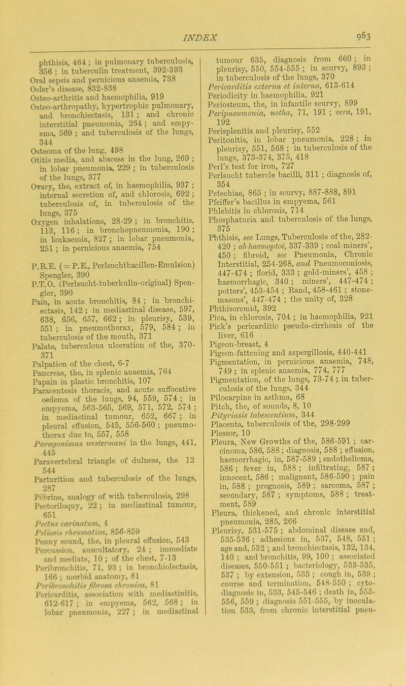 phthisis, 464 ; in pulmonary tuberculosis, 356 : in tuberculin treatment, 392-393 Oral sepsis and pernicious anaemia, 738 Osier’s disease, 832-838 Osteo-arthritis and haemophilia, 919 Osteo-arthropathy, hypertrophic pulmonary, and bronchiectasis, 131 ; and chronic interstitial pneumonia, 254 ; and empy- ema, 509 ; and tuberculosis of the lungs, 344 Osteoma of the lung, 498 Otitis media, and abscess in the lung, 269 ; in lobar pneumonia, 229 ; in tuberculosis of the lungs, 377 Ovary, the, extract of, in haemophilia, 937 ; internal secretion of, and chlorosis, 692 ; tuberculosis of, in tuberculosis of the hmgs, 375 Oxygen inhalations, 28-29 ; in bronchitis, il3, 116 ; in bronchopneumonia, 190 ; in leukaemia, 827 ; in lobar pneumonia, 251 ; in pernicious anaemia, 754 P.B.E. (= P.E., Perlsuchtbac.illen-Bmnlsion) Spengler, 390 P.T.O. (Perlsucht-tuberkulin-original) Spen- gler, 390 . - Pain, in acute bronchitis, 84 ; m bronchi- ectasis, 142 ; in mediastinal disease, 597, 638, 656, 657, 662; in pleurisy, 539, 551 ; in pneumothorax, 679, 584 ; in tuberculosis of the mouth, 371 Palate, tuberculous ulceration of the, 370- 371 Palpation of the chest, 6-7 Pancreas, the, in splenic anaemia, 764 Papain in plastic bronchitis, 10/ Paracentesis thoracis, and acute suffocative oedema of the lungs, 94, 559, 574 ; in empyema, 563-565, 569, 571, 572, 574 ; in mediastinal tumour, 652, 667 ; in pleural effusion, 545, 556-560 ; pneumo- thorax due to, 557, 558 Pa.ra/jonimus westenmni in the lungs, 441, 445 Paravertebral triangle of dulness, the 12 544 Parturition and tuberculosis of the lungs, 287 Pebrine, analogy of with tuberculosis, 298 Pectoriloquy, 22 ; in mediastinal tumour, 651 I'ectux earinulum, 4 1‘dUisvi rhmrmlica, 856-859 Penny sound, the, in pleural effusion, 543 Percussion, auscultatory, 24 ; immediate and mediate, 10 ; of the chest, 7-13 Periln-onchitis, 71, 93 ; in bronchiolectasis, 166 ; morbid anatomy, 81 ['erihri'/nchitis JU/rnsa chnmicu,, 81 Pericarditis, association with me<liastinitis, 612-617 ; in empyema, 562, 568; in lobar pneumonia, 227 ; in mediastinal tumour 635, diagnosis from 660; in pleurisy, 550, 554-555 ; in scurvy, 893 ; in tuberculosis of the lungs, 370 Pericarditis externa et interna, 613-614 Periodicity in haemophilia, 921 Periosteum, the, in infantile scurvy, 899 Pei'ijpnewmonia, notha, 71, 191 ; vera, 191, 192 Perisplenitis and pleurisy, 552 Peritonitis, in lobar pneumonia, 228; in pleuris)', 551, 568 ; in tuberculosis of the lungs, 373-374, 375, 418 Perl’s test for iron, 727 Perlsucht tubercle bacilli, 311 ; diagnosis of, 354 Petechiae, 865 ; in scurvy, 887-888, 891 Pfeiffer’s bacillus in empyema, 561 Phlebitis in chlorosis, 714 Phosphaturia and tuberculosis of the lungs, 375 Phthisis, see Lungs, Tuberculosis of the, 282- 420 ; abhaemoptoe, 337-339 ; coal-miners’, 450 ; fibroid, see Pneumonia, Chronic Interstitial, 254-268, and Pneumoconiosis, 447-474 ; florid, 333 ; gold-miners’, 458 ; haemorrhagic, 340 ; miners’, 447-474 ; potters’, 453-454 ; Eand, 458-461 ; stone- masons’, 447-474 ; the unity of, 328 Phthisoremid, 392 Pica, in chlorosis, 704 ; in haemophilia, 921 Pick’s pericarditic pseudo-cirrhosis of the liver, 616 Pigeon-breast, 4 Pigeon-fattening and aspergillosis, 440-441 Pigmentation, in pernicious anaemia, 748, 749 ; in splenic anaemia, 774, 777 Pigmentation, of the lungs, 73-74 ; in tuber- culosis of the lungs, 344 Pilocarpine in asthma, 68 Pitch, the, of sounds, 8, 10 Pityriasis tahescentium, 344 Placenta, tuberculosis of the, 298-299 Plessor, 10 Pleura, New Growths of the, 586-591 ; car- cinoma, 586, 588; diagnosis, 588 ; effusion, haemorrhagic, in, 587-589 ; endothelioma, 586 ; fever in, 588 ; infiltrating, 587 ; innocent, 586 ; malignant, 586-590 ; pain in, 588 ; prognosis, 589 ; sarcoma, 587 ; secondary, 587 ; symptoms, 588 ; treat- ment, 589 Pleura, thickened, and chronic interstitial pneumonia, 286, 266 Pleurisy, 531-575 ; abdominal disease and, 535-536 : adhesions in, 537, 548, 551 ; age and, 532 ; and bronchiectasis, 132, 134, 140 ; and bronchitis, 99, 100 ; associated diseases, 550-551 ; bacteriologj-, 533-535. 637 ; by extension, 536 ; cough in, 539 ; course and termination, 5 IS-550: cyto- diagnosis in, 533, 545-546 ; death in, 555- 556, 559 ; diagnosis 551-555, by inocula- tion 533, from chronic interstitial pneu-