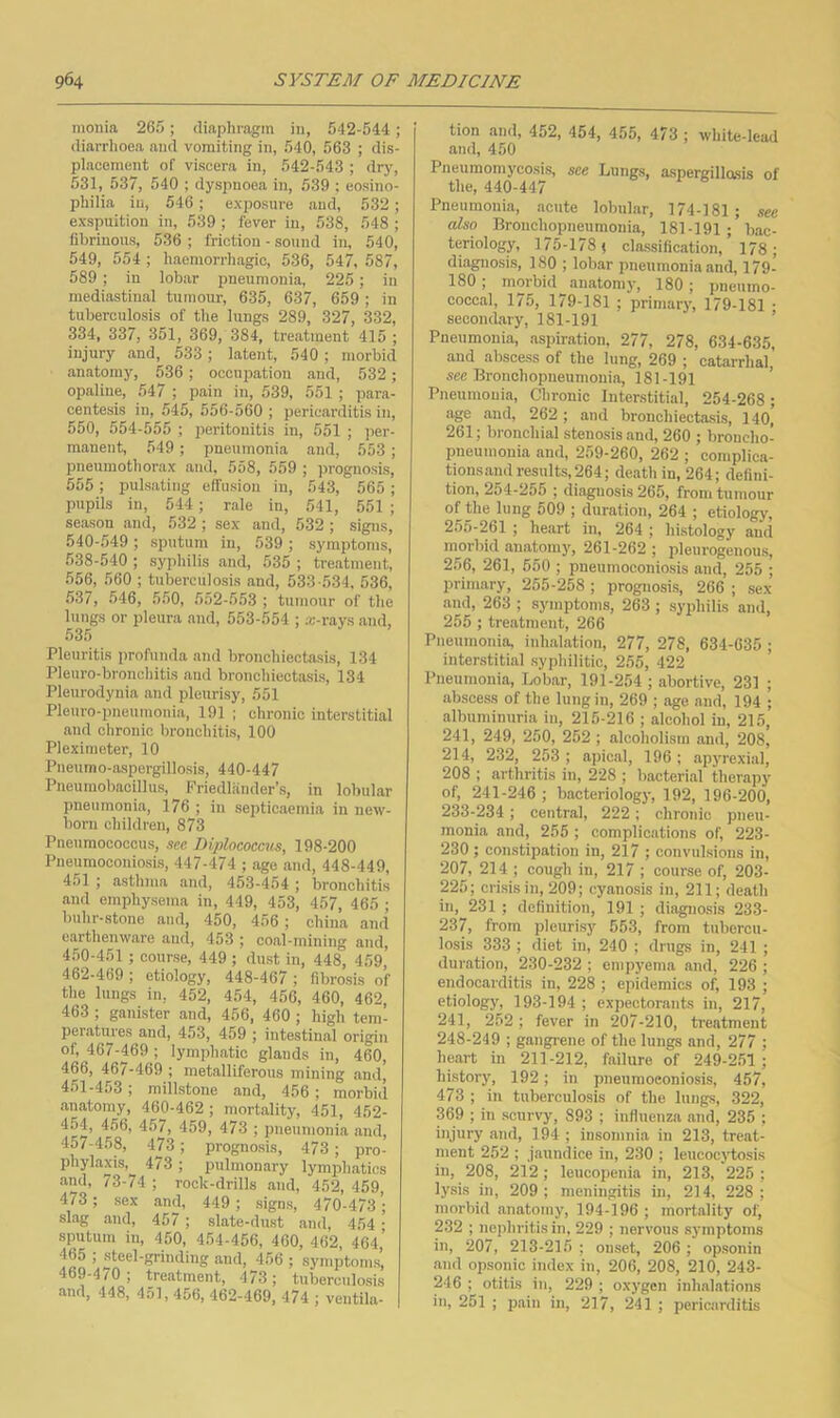 monia 265; diaphragm in, 542-544; diarrhoea and vomiting in, 540, 563 ; dis- placement of viscera in, 542-543 ; dry, 531, 537, 540 ; dyspnoea in, 539 ; eosino- philia in, 546 ; exposure and, 532 ; exspuition in, 539 ; fever in, 538, 548 ; fibrinous, 536 ; friction - sound in, 540, 549, 554 ; haemorrhagic, 536, 547, 587, 589; in lobar pneumonia, 225; in mediastinal tumour, 635, 637, 659; in tuberculosis of the lungs 289, 327, 332, 334, 337, 351, 369, 384, treatment 415 ; injury and, 533 ; latent, 540; morbid anatomy, 536; occupation and, 532 ; opaline, 547 ; pain in, 539, 551 ; para- centesis in, 545, 556-560 ; pericarditis in, 550, 554-555 ; peritonitis in, 551 ; per- manent, 549 ; pneiimonia and, 553 ; pneumothorax and, 558, 559 ; prognosis, 555 ; pulsating effusion in, 543, 565 ; pupOs in, 544 ; rale in, 541, 551 ; season and, 532 ; sex and, 532 ; signs, 540-549; sputum in, 539; symptoms, 538-540 ; syphilis and, 535 ; treatment, 556, 560 ; tuberculosis and, 533-534, 536, 537, 546, 550, 552-553 ; tumour of the lungs or pleura and, 553-554 ; a:-rays and, 535 Pleuritis profunda and bronchiectasis, 134 Pleuro-bronchitis and bronchiectasis, 134 Pleurodynia and pleurisy, 551 Pleuro-pneumonia, 191 ; chronic interstitial and chronic bronchitis, 100 Pleximeter, 10 Pneumo-aspergillosis, 440-447 Pneumobacillus, Friedliinder’s, in lobular pneumonia, 176 ; in septicaemia in new- born children, 873 Pneumococcus, saa Diplococcus, 198-200 Pneumoconiosis, 447-474 ; age and, 448-449, 451 ; asthma and, 453-454 ; bronchitis and emphysema in, 449, 453, 457, 465 ; huhr-stone and, 450, 456; china and earthenware and, 453 ; coal-mining and, 450- 451 ; course, 449; dust in, 448, 459, 462-469 ; etiology, 448-467 ; fibrosis of the lungs in, 452, 454, 456, 460, 462, 463 ; ganister and, 456, 460; high tem- peiatuies and, 453, 459 ; intestinal origin of, 467-469 ; lymphatic glands in, 460, 466, 46/-469 ; metalliferous mining and, 451- 453; millstone and, 456; morbid anatomy, 460-462; mortality, 451, 452- 454, 456, 457, 459, 473 ; imeumonia and, 457-458, 473 ; prognosis, 473 ; pro- phylaxis, 473 ; pulmonary lymphatics and, 73-74 ; rock-drills and, 452, 459, 473 ; sex and, 449 ; signs, 470-473 slag and, 457 ; slate-dust and, 454 • sputum iu, 450, 454-456, 460, 462, 464,’ 465 ; steel-grinding and, 456 ; symptoms, 469-4/0; treatment, 473; tuberculosis and, 448, 451,456, 462-469, 474 ; ventila- tion and, 452, 454, 455, 473 ; white-lead and, 450 Pneumomycosis, see Lungs, aspergillasis of the, 440-447 Pneumonia, acute lobular, 174-181; see also Bronchopneumonia, 181-191bac- teriology, 175-178; classification, 178; diagnosis, 180 ; lobar pneumonia and, 179- 180; morbid anatomy, 180; pneumo- coccal, 175, 179-181 ; primary, 179-181 • secondary, 181-191 ’ Pneumonia, aspiration. 277, 278, 634-635, and abscess of the lung, 269 ; catarrhal, see Bronchopneumonia, 181-191 Pneumonia, Chronic Interstitial, 254-268; age and, 262 ; and bronchiectasis, 14o’ 261; bronchial stenosis and, 260 ; broncho- pneumonia and, 259-260, 262 ; coniplica- tions.andresnlts,264; death in, 264; defini- tion, 254-255 ; diagnosis 265, from tumour of the lung 509 ; duration, 264 ; etiology, 255-261 ; heart in, 264 ; histology and morbid anatomy, 261-262 ; pleurogenous, 256, 261, 550 ; pneumoconiosis and, 255 ; primary, 255-258 ; prognosis, 266 ; sex and, 263 ; symptoms, 263 ; syphilis and, 255 ; treatment, 266 Pneumonia inh.alation, 277, 278, 634-635 ; interstitial .syphilitic, 255, 422 Pneumonia, Lobar, 191-254 ; abortive, 231 ; absce,ss of the lung in, 269 ; age and, 194 ; albuminuria in, 215-216 ; alcohol iu, 215, 241, 249, 250, 252 ; alcoholism and, 208, 214, 232, 253 ; apical, 196 ; apyrexial, 208 ; arthritis iu, 228 ; bacterial therapy of, 241-246 ; bacteriology, 192, 196-200, 233-234; centr.al, 222; chronic pneu- monia and, 255 ; complications of, 223- 230 ; constipation in, 217 ; convulsions in, 207, 214 ; cough in, 217 ; course of, 203- 225; crisis in, 209; cyanosis in, 211; death in, 231 ; definition, 191 ; diagno.sis 233- 237, from pleurisy 653, from tubercu- losis 333 ; diet in, 240 ; drugs in, 241 ; duration, 230-232 ; empyema and, 226 ; endocarditis in, 228 ; epidemics of, 193 ; etiology, 193-194 ; expectorants in, 217, 241, 252; fever in 207-210, treatment 248-249 ; gangrene of the lungs and, 277 ; heart in 211-212, failure of 249-251 ; history, 192; in pneumoconiosis, 457, 473 ; in tuberculosis of the lungs, 322, 369 ; in scurvy, 893 ; influenza and, 235 ; injury and, 194 ; insomnia in 213, treat- ment 252 ; jaundice in, 230 ; leucocjdMsis in, 208, 212; leucopenia in, 213, 225 ; lysis in, 209; meningitis in, 214, 228; morbid anatomy, 194-196 ; mortality of, 232 ; nejihritis in, 229 ; nervous symptoms in, 207, 213-215 ; onset, 206 ; opsonin and opsonic index in, 206, 208, 210, 243- 246 ; otitis in, 229 ; oxygen inhalations in, 251 ; pain in, 217, 241 ; pericarditis
