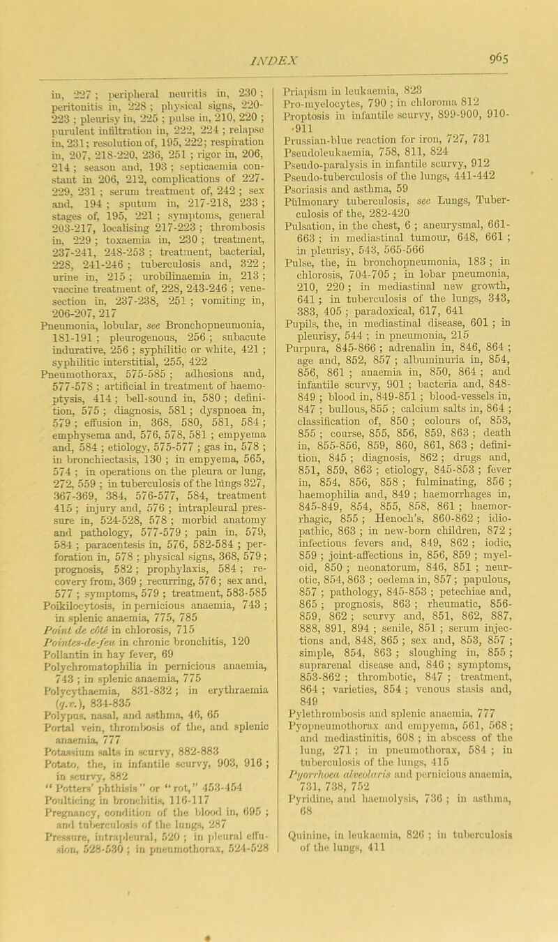 in, 'I'll ; ptrii'lieral neuritis in, 230 ; peritonitis in, 228 ; physical signs, 220- 223 ; pleurisy in, 225 ; pulse in, 210, 220 ; purulent intiltnitiou in, 222, 221 ; relapse in. 231; resolution of, 195, 222; respiration in, 207, 218-220, 236, 251 ; rigor in, 206, 211; seiuion aiul, 193 ; septicaemia con- stant in 206, 212, complications of 227- 229, 231 ; serum treatment of, 212 ; sex and, 191 ; sputum in, 217-218, 233 ; stages of, 195, 221 ; symptoms, general 203-217, loc.alising 217-223 ; thrombosis in, 229 ; toxaemia in, 230 ; treatment, 237-211, 218-253 ; tre,atnient, bacterial, 228, 211-216 ; tuberculosis and, 322 ; urine in, 215 ; urobilinaemia in, 213 ; vaccine treatment of, 228, 243-246 ; vene- section in, 237-238, 251 ; vomiting in, 206-207, 217 Pneumonia, lobular, see Bronchopneumonia, 181-191 ; pleurogenous, 256 ; subacute indurative, 256 ; syphilitic or white, 421 ; syphilitic interstitial, 255, 422 Pneumothorax, 575-585 ; adhesions and, 577-578 ; artiBcial in ti-eatment of haemo- ptysis, 414 ; bell-sound in, 580 ; defini- tion, 575 ; diagnosis, 581 ; dyspnoea in, 579 ; effusion in, 368, 580, 581, 584; emphysema and, 576, 578, 581 ; empyema and, 584 ; etiology, 575-577 ; gas in, 578 ; in bronchiectasis, 130 ; in empyema, 565, 571 ; in operations on the pleura or lung, 272, 559 ; in tuberculosis of the lungs 327, 367-369, 381, 576-577, 584, treatment 415 ; injury and, 576 ; intrapleural pres- sure in, 524-528, 578 ; morbid anatomy and pathology, 577-579 ; pain in, 579, 584 ; paracentesis in, 576, 582-584 ; per- foration in, 578 ; physical signs, 368, 579 ; prognosis, 582 ; prophj’laxis, 584 ; re- covery from, 369; recurring, 576; sex and, 577 ; symptoms, 579 ; treatment, 583-585 Poikilocj'tosis, in pernicious anaemia, 743; in splenic anaemia, 775, 785 Point de ctjte in chlorosis, 715 Pointes-de-feu in chronic bronchitis, 120 Pollantin in hay fever, 69 Polychromatophilia in pernicious anaemia, 743 ; in splenic anaemia, 775 Polycythaemia, 831-832; in erythraemia Pl.r.), 831-835 Polypus, nasal, and asthma, 46, 65 Portal vein, thromlxisLs of the, and splenic anaemia, 777 Potassium salts in scurvy, 882-883 Potato, the, in infantile scurvy, 903, 916 ; in scurvy, 882 “ Potters’ phthisis” or “rot, 153-154 Poulticing in l/ronchitis, 116-117 Pregnancy, condition of the blood in, 695 ; and tnlierciilosis of the lungs, 287 Pressure, intrajileural, 520 ; in pleural effii- sion, 528-530 ; in pneumothorax, 521-528 Priaidsm in leukaemia, 823 Pro-myelocytes, 790 ; in chloroma 812 Proptosis in infantile scurvy, 899-900, 910- •911 Prussian-blue reaction for iron, 727, 731 I’seudoleukaemia, 758, 811, 824 Pseudo-paralysis in infantile scurvy, 912 Pseudo-tuberculosis of the lungs, 441-442 Psoriasis and asthma, 59 Pulmonary tuberculosis, see Lungs, Tuber- culosis of the, 282-420 Pulsation, in the chest, 6 ; aneurysmal, 661- 663 ; in mediastinal tumotu-, 648, 661 ; in pleurisy, 543, 565-566 Pulse, the, in bronchopneumonia, 183 ; in chlorosis, 704-705 ; in lobar pneumonia, 210, 220; in mediastinal new gro^vth, 641 ; in tuberculosis of the lungs, 343, 383, 405 ; paradoxical, 617, 641 Pupils, the, in mediastinal disease, 601 ; in pleurisy, 544 ; in pneumonia, 215 Purpura, 845-866 ; adrenalin in, 846, 864 ; age and, 852, 857 ; albuminuria in, 854, 856, 861 ; anaemia in, 850, 864 ; and infantile scurvy, 901 ; bacteria and, 848- 849 ; blood in, 849-851 ; blood-vessels in, 847 ; bullous, 855 ; calcium salts in, 864 ; classification of, 850 ; colours of, 853, 855 ; course, 855, 856, 859, 863 ; death in, 855-856, 859, 860, 861, 863 ; defini- tion, 845 ; diagnosis, 862; drugs and, 851, 859, 863 ; etiology, 845-853 ; fever in, 854, 856, 858 ; fulminating, 856 ; haemophOia and, 849 ; haemorrhages in, 845-849, 854, 855, 858, 861 ; haemor- rhagic, 855 ; Henoch’s, 860-862 ; idio- pathic, 863 ; in new-born children, 872 ; infectious fevers and, 849, 862; iodic, 859 ; joint-affections in, 856, 859 ; myel- oid, 850 ; neonatorum, 846, 851 ; neur- otic, 854,863 ; oedema in, 857; papulous, 857 ; pathology, 845-853 ; petechiae and, 865 ; prognosis, 863 ; rheumatic, 856- 859, 862 ; scurvy and, 851, 862, 887, 888, 891, 894 ; senile, 851 ; serum injec- tions and, 848, 865 ; sex and, 853, 857 ; simple, 854, 863 ; sloughing in, 855 ; suprarenal disease and, 846 ; symptoms, 853-862 ; thrombotic, 847 ; treatment, 861 ; varieties, 851; venous stasis and, 849 Pylethrombosis and splenic anaemia, 777 Pyopneumothorax and empyema, 561, 568; and mediastinitis, 608 ; in .abscess of the lung, 271 ; in pneumothorax, 581 ; in tuberculosis of the lungs, 116 Pyorrhoea (dveolaris and pernicious anaemia, 731, 738, 7.52 Pyridine, and haemolysis, 736 ; in asthma, 68 Quinine, in lenkaeniia, 826 ; in tuberculo.sis of the lungs, 111