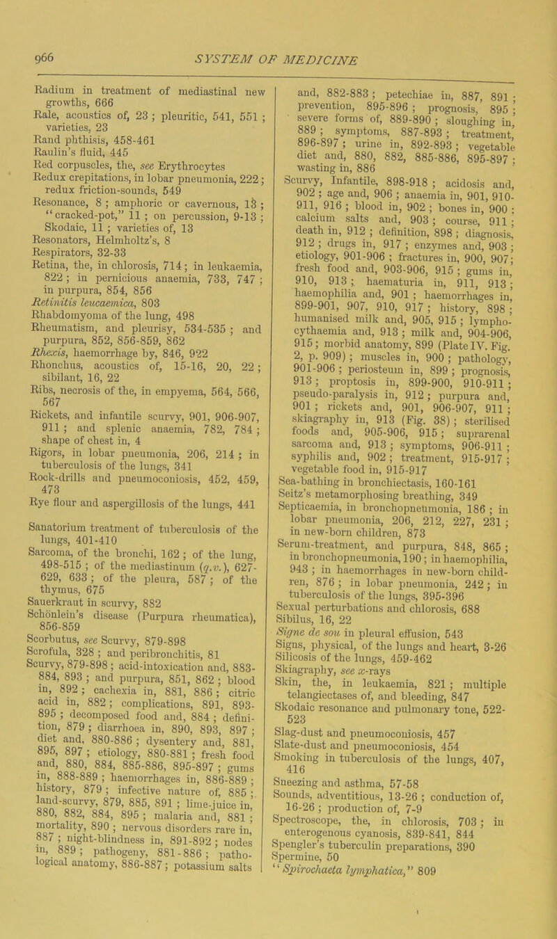 Radium in treatment of mediastinal new growths, 666 Rale, acoustics of, 23 ; pleuritic, 541, 561 ; varieties, 23 Rand phthisis, 458-461 Raulin’s fluid, 445 Red corpuscles, the, see Erythrocytes Redux crepitations, in lobar pneumonia, 222; redux friction-sounds, 549 Resonance, 8 ; amphoric or cavernous, 13 ; “cracked-pot,” 11 ; on percussion, 9-13 ; Skodaic, 11 ; varieties of, 13 Resonators, Helmholtz’s, 8 Respirators, 32-33 Retina, the, in chlorosis, 714; in leukaemia, 822; in peinicious anaemia, 733, 747 ; in purpura, 854, 856 Retinitis leucaemica, 803 Rhabdomyoma of the lung, 498 Rheumatism, and pleurisy, 534-535 ; and purpura, 862, 856-859, 862 Rhexis, haemorrhage by, 846, 922 Rhonchus, acoustics of, 15-16, 20, 22; sibilant, 16, 22 Ribs, necrosis of the, in empyema, 564, 566, 567 Rickets, and infantile scurvy, 901, 906-907, 911 ; and splenic anaemia, 782, 784; shape of chest in, 4 Rigors, in lobar pneumonia, 206, 214 ; in tuberculosis of the lungs, 341 Rock-drills and pneumoconiosis, 452, 459, 4/3 Rye flour and aspergillosis of the lungs, 441 Sanatorium treatment of tuberculosis of the lungs, 401-410 Sarcoma, of the bronchi, 162 ; of the lung, 498-515 ; of the mediastinum (y.u.), 627- 629, 633 ; of the pleura, 587 ; of the thymus, 675 Sauerkraut in scurvy, 882 Schdnlein’s disease (Purpura rheumatica), 856-859 Scorbutus, sec Scurvy, 879-898 Scrofula, 328 ; and peribronchitis, 81 Scurvy, 879-898 ; acid-intoxication and, 883- 884, 893 ; and purpura, 851, 862 ; blood in, 892 ; cachexia in, 881, 886 ; citric acid in, 882; complications, 891, 893- 895 ; decomposed food and, 884 ; defini- tion, 879 ; diarrhoea in, 890, 893, 897 ■ diet and, 880-886 ; dysentery and, 881,' 896, 897 ; etiology, 880-881 ; fresh food and, 880, 884, 885-886, 895-897 ; gums in, 888-889 ; haemorrhages in, 886-889 ; history, 879 ; infective nature of, 885 • land-scurvy, 879, 885, 891 ; lime-juice in, 880, 882, 884, 895 ; malaria and, 881 • mortality, 890 ; nervous disorders rare in' 88/ ; night-blindness in, 891-892; nodes 889 ; pathogeny, 881-886; patho- logical anatomy, 886-887; potassium salts and, 882-883; petechiae in, 887 891 • prevention, 895-896 ; prognosis,' 895 ’ severe forms of, 889-890 ; sloughing in' 889; symptoms, 887-893; treatment’ 896-897 ; urine in, 892-893 ; vegetable diet and, 880, 882, 885-886, 895-897; wasting in, 886 Scun-y, Infantile, 898-918 ; acidosis and, 902 ; age and, 906 ; anaemia in, 901, 910- 911, 916 ; blood in, 902 ; bones in, 900 ; calcium salts and, 903 ; course, 911 ; death in, 912 ; definition, 898 ; diagnosis, 912 ; drugs in, 917 ; enzymes and, 903 ; etiology, 901-906 ; fractures in, 900, 907; fresh food and, 903-906, 915 ; gums in, 910, 913 ;. haematuria in, 911, 913; haemophilia and, 901 ; haemorrhages in, 899-901, 907, 910, 917 ; history, 898; humanised milk and, 905, 915 ; lympho- cythaemia and, 913 ; milk and, 904-906, 915; morbid anatomy, 899 (Plate IV. Fig. 2, p. 909); muscles in, 900 ; pathologj', 901-906; periosteum in, 899; prognosis 913; proptosis in, 899-900, 910-911 ; pseudo-paralysis in, 912; purpura and, 901 ; rickets and, 901, 906-907, 911 ; skiagraphy in, 913 (Fig. 38); sterilised foods and, 905-906, 915; suprarenal sarcoma and, 913 ; symptoms, 906-911 ; syphilis and, 902; treatment, 915-917; vegetable food in, 915-917 Sea-bathing in bronchiectasis, 160-161 Seitz’s metamorphosing breathing, 349 Septicaemia, in bronchopneumonia, 186 ; in lobar pneumonia, 206, 212, 227, 231 ; in new-born children, 873 Serum-treatment, and pimpura, 848, 865 ; in bronchopneumonia, 190; in haemophilia, 943 ; in haemorrhages in new-born child- ren, 876; in lobar pneumonia, 242; in tuberculosis of the lungs, 395-396 Sexual perturbations and chlorosis, 688 Sibilus, 16, 22 Signs do sou in pleural effusion, 543 Signs, physical, of the lungs and heai-t, 3-26 Silicosis of the lungs, 459-462 Skiagraphy, see a:-rays Skin, the, in leukaemia, 821 ; multiple telangiectases of, and bleeding, 847 Skodaic resonance and pulmonary tone, 522- 523 Slag-dust and pneumoconiosis, 457 Slate-dust and pneumoconiosis, 454 Smoking in tuberculosis of the lungs, 407, 416 Sneezing and asthma, 57-58 Sounds, adventitious, 13-26 ; conduction of, 16-26 ; production of, 7-9 Spectroscope, the, in chlorosis, 703 ; in enteropnous cy/ino.sis, 839-841, 844 Spengler’s tuberculin preparations, 390 Spermine, 50 “ Spirochaeta lymphatica,” 809