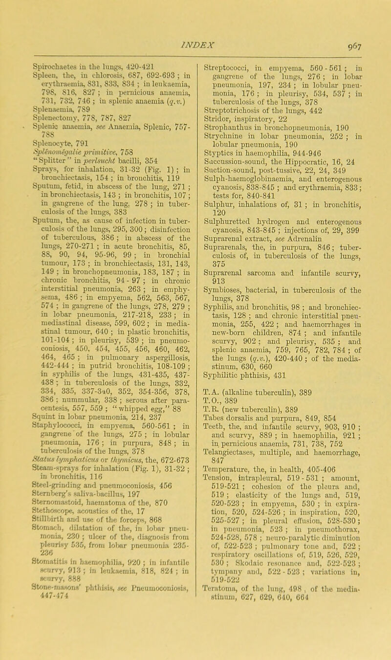 Spirochaetes in the lungs, 420-421 Spleen, the, in chlorosis, 087, 692-693 ; in erythraeniia, 831, 833, 834 ; in leukaemia, 798, 816, 827; in piTiiicious anaemia, 731, 732, 746 ; in splenic anaemia {q.v.) Splenaemia, 789 Splenectomy, 778, 787, 827 Splenic anaemia, see Anaemia, Splenic, 757- 788 Splenocyte, 791 SpUmmegalie primitive, 753 “ Splitter ” in perlsucht bacilli, 354 Sprays, for inhalation, 31-32 (Fig. 1) ; in bronchiectasis, 154 ; in bronchitis, 119 Sputmn, fetid, in abscess of the lung, 271 ; in bronchiectasis, 143 ; in bronchitis, 107 ; in gangrene of the lung, 278 ; in tuber- culosis of the lungs, 383 Spntum, the, as canse of infection in tuber- cidosis of the lungs, 295, 300; disinfection of tuberculous, 386 ; in abscess of the lungs, 270-271 ; in acute bronchitis, 85, 88, 90, 94, 95-96, 99 ; in bronchial tumour, 173 ; in bronchiectasis, 131, 143, 149 ; in bronchopneumonia, 183, 187 ; in chronic bronchitis, 94 - 97 ; in chronic interstitial pneumonia, 263; in emphy- sema, 486 ; in empyema, 562, 563, 567, 574 ; in gangrene of the lungs, 278, 279 ; in lobar pneumonia, 217-218, 233; in mediastinal disease, 599, 602; in media- stinal tumour, 640 ; in plastic bronchitis, 101-104 ; in pleurisy, 539 ; in pneumo- coniosis, 450, 454, 455, 456, 460, 462, 464, 465 ; in pulmonary aspergillosis, 442-444 ; in putrid bronchitis, 108-109 ; in syphilis of the lungs, 431-435, 437- 438 ; in tuberculosis of the lungs, 332, 334, 335, 337-3a0, 352, 354-356, 378, 386 ; nummular, 338 ; serous after para- centesis, 557, 559 ; “ whipped egg,” 88 Squint in lobar pneumonia, 214, 237 Staphylococci, in empyema, 560-561 ; in gangrene of the lungs, 275; in lobular pneumonia, 176 ; in purpura, 848 ; in tuberculosis of the lungs, 378 Status lyrnphatiais or thymieus, the, 672-673 Steam-sprays for inhalation (Fig. 1), 31-32 ; in bronchitis, 116 Steel-grinding and pneumoconiosis, 456 Sternberg’s saliva-bacillus, 197 Sternomastoid, haematoma of the, 870 Stethoscope, acoustics of the, 17 Stillbirth and use of the forceps, 868 Stomach, dilatation of the, in lobar pneu- monia, 230 ; ulcer of the, diagnosis from pleurisy 535, from lolmr pneumonia 235- 236 Stomatitis in haerno|ihilia, 920 ; in infantile scurvy, 913 ; in leukaemia, 818, 821 ; in srmrvy, 888 Stone-masons’ phthisis, see I'neumoconiosis, 447-174 Streptococci, in empyema, 560 - 561 ; in gangrene of the lungs, 276 ; in lobar pneumonia, 197, 234 ; in lobular pneu- monia, 176; in pleurisy, 534, 537 ; in tuberculosis of the lungs, 378 Streptotrichosis of the lungs, 442 Stridor, inspiratory, 22 Strophauthus in bronchopneumonia, 190 Strychnine in lobar pneumonia, 252 ; in lobular pneumonia, 190 Styptics in haemophilia, 944-946 Succussion-sound, the Hippocratic, 16, 24 Suction-sound, post-tussive, 22, 24, 349 Sulph-haemoglobinaemia, and enterogenous cyanosis, 838-845 ; and erjdhraemia, 833; tests for, 840-841 Sulphur, inhalations of, 31 ; in bronchitis, 120 Sulphuretted hytlrogen and enterogenous cyanosis, 843-845 ; injections of, 29, 399 Suprarenal extract, see Adrenalin Suprarenals, the, in purpura, 846; tuber- culosis of, in tuberculosis of the lungs, 375 Suprarenal sarcoma and infantile scurvy, 913 Symbioses, bacterial, in tuberculosis of the lungs, 378 Syphilis, and bronchitis, 98 ; and bronchiec- tasis, 128 ; and chronic interstitial pneu- monia, 255, 422 ; and haemorrhages in new-born children, 874 ; and infantile scurvy, 902 ; and pleurisy, 535 ; and splenic anaemia, 759, 765, 782, 784 ; of the lungs (g'.u.), 420-440 ; of the media- stinum, 630, 660 Syphilitic phthisis, 431 T.A. (alkaline tuberculin), 389 T.O., 389 T.R. (new tuberculin), 389 Tabes dorsalis and purpura, 849, 854 Teetb, the, and infantile scurvy, 903, 910 ; and scurvy, 889 ; in haemophilia, 921 ; in pernicious anaemia, 731, 738, 752 Telangiectases, multiple, and haemorrhage, 847 Temperature, the, in health, 405-406 Tension, intrapleural, 519 - 531 ; amount, 619-521 ; cohesion of the pleura and, 519 ; elasticity of the lungs and, 519, 520-523 ; in empyema, 530 ; in expira- tion, 520, 524-526 ; in inspiration, 520, 525-527 ; in pleural effusion, 528-530; in pneumonia, 523 ; in pneumothorax, 524-528, 578 ; neuro-paralytic diminution of, 522-523 ; )mlmonary tone and, 522 ; rc.spiralory oscillations of, 619, 526, 529, 530 ; Skodaic re.souanco and, 522-523 ; tympany and, 522 - 623 ; variations in, 519-522 Teratoma, of the lung, 498 . of the media- stinum, 627, 629, 640, 664