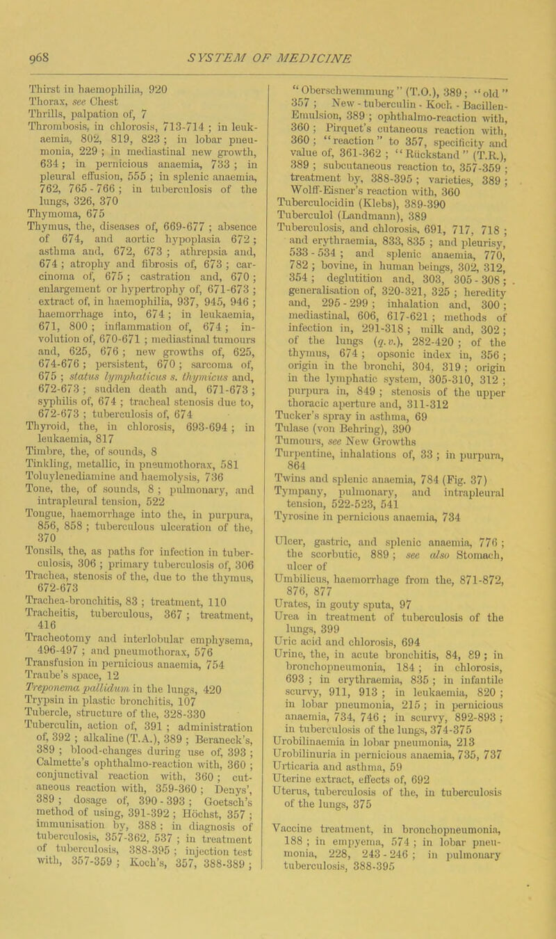 Thirst in haemophilia, 920 Thorax, see Cheat Thrills, palpation of, 7 Thrombosis, in chlorosis, 713-714 ; in leuk- aemia, 802, 819, 823; in lobar pneu- monia, 229 ; in mediastinal new gi’owth, 634; in pernicious anaemia, 733 ; in pleural effusion, 555 ; in splenic anaemia, 762, 765-766; in tuberculosis of the lungs, 326, 370 Thymoma, 675 Thymus, the, diseases of, 669-677 ; absence of 674, and aortic hypoplasia 672 ; asthma and, 672, 673 ; athrepsia and, 674 ; atrophy and fibrosis of, 673 ; car- cinoma of, 675 ; castration and, 670; enlargement or hypertrophy of, 671-673 ; extract of, in haemophilia, 937, 945, 946 ; haemorrhage into, 674 ; in leukaemia, 671, 800 ; inflammation of, 674 ; in- volution of, 670-671 ; mediastinal tumours .and, 625, 676 ; new growths of, 625, 674-676 ; persistent, 670 ; sarcoma of, 675 ; status lymphaticm s. thymicus and, 672-673; sudden death and, 671-673 ; sj^jhilis of, 674 ; tnacheal stenosis due to, 672-673 ; tuberculosis of, 674 Thyi’oid, the, in chlorosis, 693-694; in leukaemia, 817 Tindjre, the, of sounds, 8 Tinkling, metallic, in pneumothorax, 581 Toluylenediamine and haemolysis, 736 Tone, the, of sounds, 8 ; pulmonary, and intrapleural tension, 522 Tongue, haemorrhage into the, in purpura, 856, 858 ; tuberculous ulceration of the, 370 Tonsils, the, as paths for infection in tuber- culosis, 306 ; primary tuberculosis of, 306 Trachea, stenosis of the, due to the thymus, 672-673 Trachea-bronchitis, 83 ; treatment, 110 Tracheitis, tuberculous, 367 ; treatment. 416 Tracheotomy and interlobular emphysema, 496-497 ; and pneuniothor.ax, 576 Transfusion in pernicious anaemia, 754 Traube’s space, 12 Treponema patlidimi m the lungs, 420 Trypsin in plastic bronchitis, 107 Tubercle, structure of the, 328-330 Tuberculin, action of, 391 ; administration of, 392 ; alkaline (T.A.), 389 ; Beraneck’s, 389 ; blood-changes during use of, 393 ; Calmette’s ophthalmo-reaction with, 360 ; conjunctival reaction with, 360; cut- aneous reaction with, 359-360 ; Denys’, 389 ; dosage of, 390 - 393 ; Goetsch’s method of using, 391-392 ; Hochst, 357 ; immunisation by, 388 : in diagnosis of tuberculosis, 357-362, 537 ; in treatment of tuberculosis, 388-395 ; injection test with, 357-359 ; Koch’s, 357, 388-389 ; “ Oberschwemmung ” (’I’.O.), 389; “ old ” 357 ; New - tuberculin • Koch - Bacillen- Iiiinulsion, 389 ; ophthalmo-reaction with, 360; Pirquet’s cutaneous reaction with, 360; “reaction” to 357, specificity and value of, 361-362 ; “ Riickstand ” (T.R.), 389 ; subcutaneous reaction to, 357-359 ; treatment by, 388-395 ; varieties, 389 ; Wolff-Eisner’s reaction with, 360 Tuberculocidin (Klebs), 389-390 Tuberculol (Landmann), 389 Ttiberculosis, and chlorosis. 691, 717, 718 ; .and erythriiemia, 833, 835 ; and pleurisy,’ 533 - 534 ; and splenic anaemia, 770, 782 ; bovine, in human beings, 302, 312, 354 ; deglutition .and, 303, 305 - 308 ; generalisation of, 320-321, 325 ; heredity and, 295 - 299 ; inhalation and, 300 ; mediastinal, 606, 617-621 ; methods of infection in, 291-318 ; milk .and, 302; of the lungs (q.v.), 282-420; of the thymus, 674 ; opsonic index in, 356 ; origin in the bronchi, 304, 319 ; origin in the lymphatic system, 305-310, 312 ; purpura in, 849 ; stenosis of the upper thoracic aperture and, 311-312 Tucker’s spray in jisthma, 69 Tulase (von Behring), 390 Tumours, see New Growths Turpentine, inhalations of, 33 ; in purpura, 864 Twins and splenic amiemia, 784 (Fig. 37) Tympany, pulmonary, .and intrapleural tension, 522-523, 541 Tyrosine in pernicious anaemia, 734 Ulcer, gastric, and splenic anaemia, 776 ; the scorbutic, 889; see also Stomach, ulcer of Umbilicus, haemoiThage from the, 871-872, 876, 877 Urates, in gouty sputa, 97 Urea in treatment of tuberculosis of the lungs, 399 Uric acid and chlorosi.s, 694 Urine, the, in acute bronchitis, 84, 89 ; in bronchopneumonia, 184; in chlorosis, 693 ; in erythraemia, 835 ; in infantile scurvy, 911, 913 ; in leukaemia, 820 ; in lobar pneumonia, 215 ; in pernicious .anaemia, 734, 746 ; in scurvy, 892-893 ; in tuberculosis of the lungs, 374-375 Urobiliuaemia in lobar pneumonia, 213 Urobiliuuria in pernicious anaemia, 735, 737 Urticaria and asthma, 59 Uterine extract, effects of, 692 Uterus, tuberculosis of tlie, in tuberculosis of the lungs, 375 Vaccine treatment, in brouchopneumoni.o, 188 ; in empyema, 574 ; in lobar pneu- monia, 228, 243 - 246 ; in pulmonary tuberculo.sis, 888-395