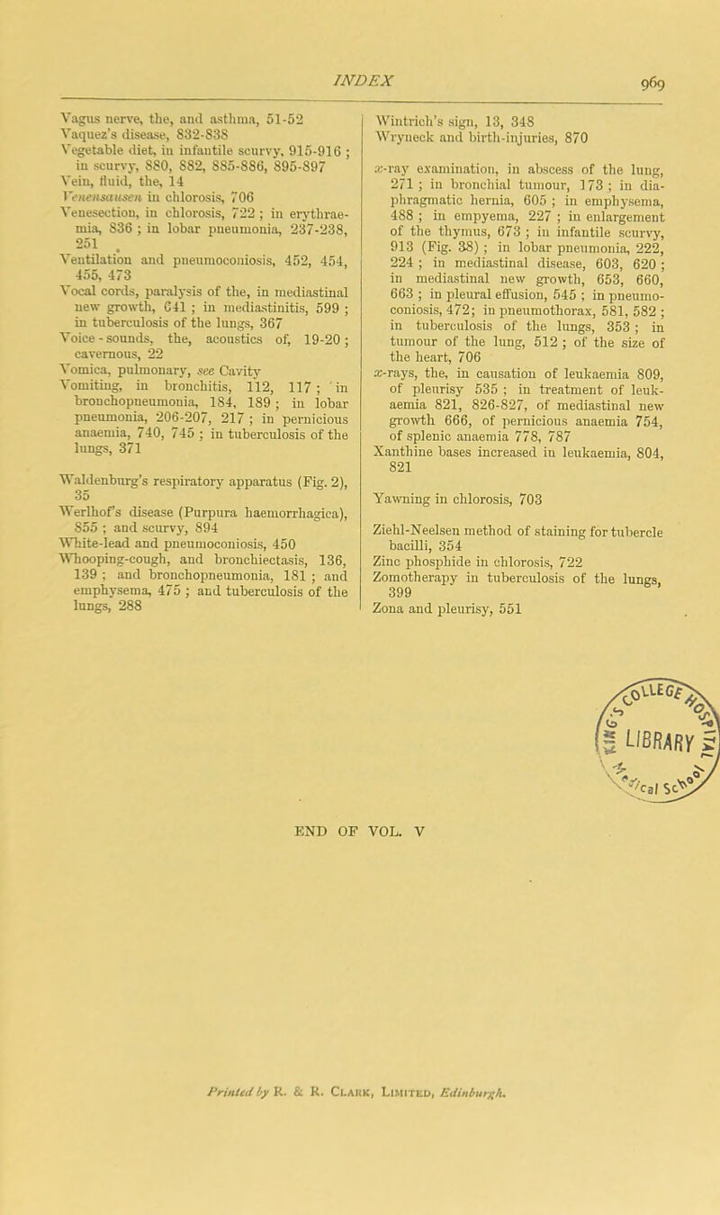 Vagus nerve, the, and asthma, 51-52 Vaquez’s disease, 832-S3S Vegetable diet, in infantile scurvy. 915-916 ; in scurvy, 880, 882, 885-886, 895-897 Vein, fluid, the, 14 Venensausen in chlorosis, 706 Venesection, in chlorosis, 722 ; in erj’thrae- mia, 836 ; in lobar pneumonia, 237-238, 251 Ventilation and pneumoconiosis, 452, 454, 455, 473 Vocal cords, paralysis of the, in mediastinal new growth, 641 ; in mcdiastinitis, 599 ; in tuberculosis of the lungs, 367 Voice - sounds, the, acoustics of, 19-20; cavernous, 22 Vomica, pulmonary, see Cavity Vomiting, in bronchitis, 112, 117; in bronchopneumonia, 184, 189; in lobar pneumonia, 206-207, 217 ; in pernicious anaemia, 740, 745 ; in tuberculosis of the lungs, 371 Waldenburg’s respiratory apparatus (Fig. 2), 35 Werlhofs disease (Purpura haemorrhagica), 855 ; and scurvy, 894 White-lead and pneumoconiosis, 450 VTiooping-congh, and bronchiectasis, 136, 139 ; and bronchopneumonia, 181 ; and emphysema, 475 ; and tuberculosis of the lungs, 288 Wintrich’s sign, 13, 348 Wryneck and birth-injuries, 870 a’-ray examination, in abscess of the lung, 271 ; in bronchial tumour, 173; in dia- phragmatic hernia, 605 ; in emphysema, 488 ; in empyema, 227 ; in enlargement of the thymus, 673 ; in infantile scurvy, 913 (Fig. 38) ; in lobar pneumonia, 222, 224 ; in mediastinal disease, 603, 620 ; in mediastinal new growth, 653, 660, 663 ; in pleural effusion, 545 ; in pneumo- coniosis, 472; in pneumothorax, 581, 582 ; in tuberculosis of the lungs, 353 ; in tumour of the lung, 512 ; of the size of the heart, 706 a-rays, the, in causation of leukaemia 809, of pleurisy 535 ; in treatment of leuk- aemia 821, 826-827, of mediastinal new growth 666, of pernicious anaemia 754, of splenic anaemia 778, 787 Xanthine bases increased in leukaemia, 804, 821 Yawning in chlorosis, 703 Ziehl-Neelsen method of staining for tubercle bacilli, 354 Zinc phosphide in chlorosis, 722 Zomotherapy in tuberculosis of the lungs, 399 Zona and pleurisy, 551 END OF VOL. V Printedhy R. & R. Clahk, Li.miteu, Edinburgh.