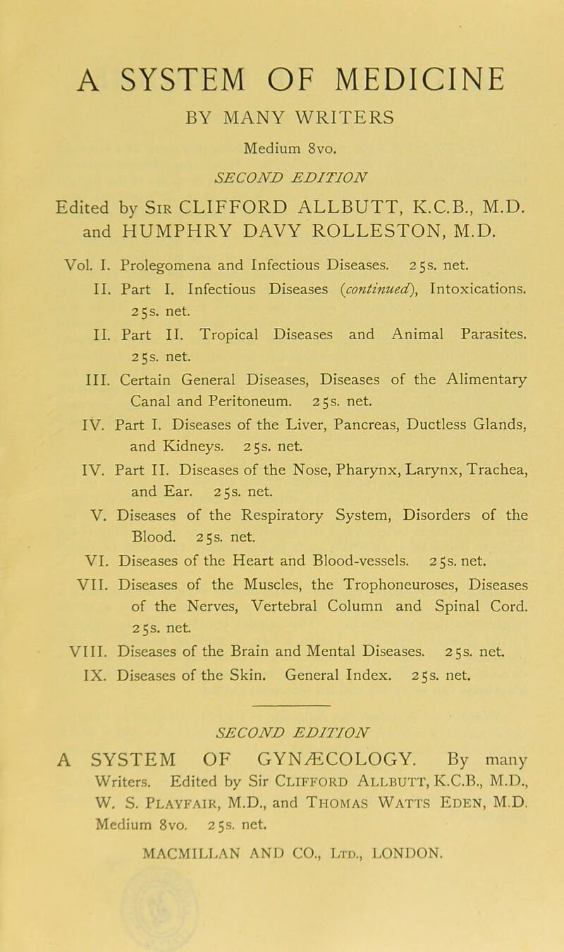 BY MANY WRITERS Medium 8vo. SECOND EDITION Edited by Sir CLIFFORD ALLBUTT, K.C.B., M.D. and HUMPHRY DAVY ROLLESTON, M.D. Vol. I. Prolegomena and Infectious Diseases. 25s. net. II. Part I. Infectious Diseases {continued). Intoxications. 25 s. net. II. Part II. Tropical Diseases and Animal Parasites. 25 s. net. III. Certain General Diseases, Diseases of the Alimentary Canal and Peritoneum. 25 s. net. IV. Part I. Diseases of the Liver, Pancreas, Ductless Glands, and Kidneys. 25 s. net. IV. Part II. Diseases of the Nose, Pharynx, Larynx, Trachea, and Ear. 25 s. net. V. Diseases of the Respiratory System, Disorders of the Blood. 25 s. net. VI. Diseases of the Heart and Blood-vessels. 25s.net. VII. Diseases of the Muscles, the Trophoneuroses, Diseases of the Nerves, Vertebral Column and Spinal Cord. 25 s. net. VIII. Diseases of the Brain and Mental Diseases. 25s. net. IX. Diseases of the Skin. General Index. 25s. net. SECOND EDITION A SYSTEM OF GYNyEiCOLOGY. By many Writers. Edited by Sir CLIFFORD Allbutt, K.C.B., M.D., W. S. Playfair, M.D., and Thomas Watts Eden, M.D. Medium 8vo. 25s. net.