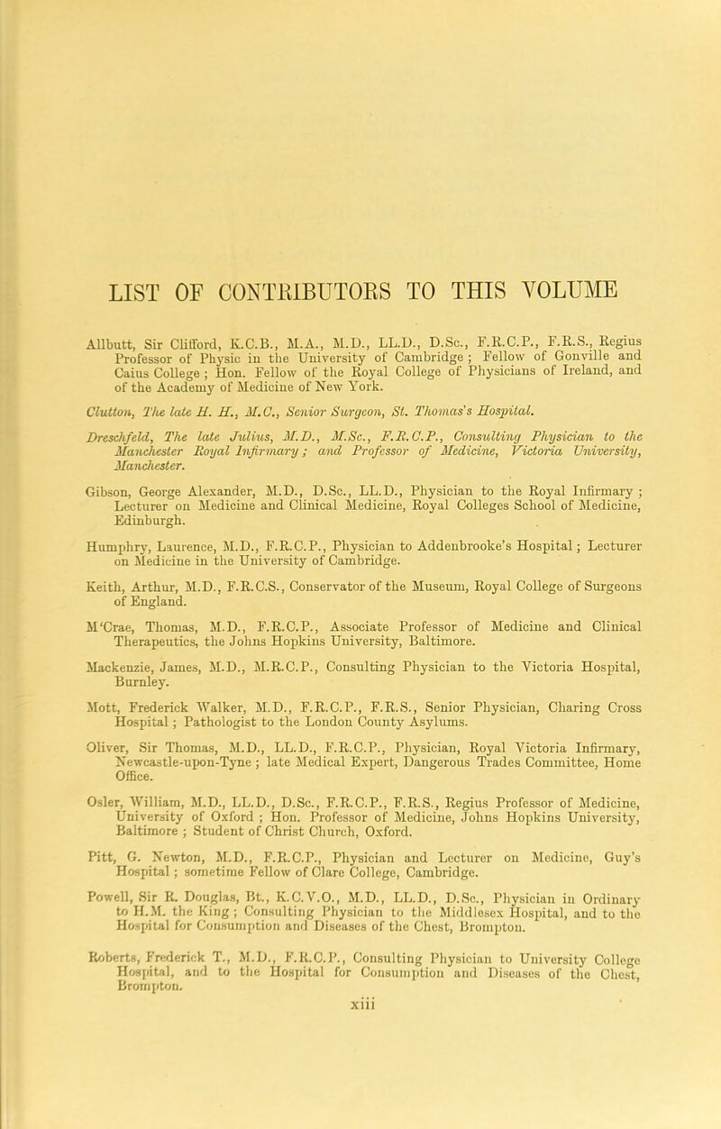 LIST OF CONT1LLBUTORS TO THIS VOLUME Allbutt, Sir Clifford, K.C.B., M.A., M.D., LL.D., D.Sc., F.R.C.P., F.R.S., Regius Professor of Physic in the University of Cambridge ; Fellow of Gonville and Caius College ; Hon. Fellow of the Royal College of Physicians of Ireland, and of the Academy of Medicine of Hew York. Clutton, The late H. H., M.C., Senior Surgeon, St. Thomas's Hospital. Dreschfeld, The late Julius, M.D., M.Sc., F.R.C.P., Consulting Physician to the Manchester Royal Infirmary; and Professor of Medicine, Victoria University, Manchester. Gibson, George Alexander, M.D., D.Sc., LL.D., Physician to the Royal Infirmary ; Lecturer on Medicine and Clinical Medicine, Royal Colleges School of Medicine, Edinburgh. Humphry, Laurence, M.D., F.R.C.P., Physician to Addenbrooke’s Hospital; Lecturer on Medicine in the University of Cambridge. Keith, Arthur, M.D., F.R.C.S., Conservator of the Museum, Royal College of Surgeons of England. M'Crae, Thomas, M.D., F.R.C.P., Associate Professor of Medicine and Clinical Therapeutics, the Johns Hopkins University, Baltimore. Mackenzie, James, M.D., M.R.C.P., Consulting Physician to the Victoria Hospital, Burnley. Mott, Frederick Walker, M.D., F.R.C.P., F.R.S., Senior Physician, Charing Cross Hospital; Pathologist to the London County Asylums. Oliver, Sir Thomas, M.D., LL.D., F.R.C.P., Physician, Royal Victoria Infirmary, Newcastle-upon-Tyne ; late Medical Expert, Dangerous Trades Committee, Home Office. Osier, William, M.D., LL.D., D.Sc., F.R.C.P., F.R.S., Regius Professor of Medicine, University of Oxford ; Hon. Professor of Medicine, Johns Hopkins University, Baltimore ; Student of Christ Church, Oxford. Pitt, G. Newton, M.D., F.R.C.P., Physician and Lecturer on Medicine, Guy’s Hospital; sometime Fellow of Clare College, Cambridge. Powell, Sir R. Douglas, Bt., K.C.V.O., M.D., LL.D., D.Sc., Physician in Ordinary to H.M. the King; Consulting Physician to the Middlesex Hospital, and to the Hospital for Consumption and Diseases of the Chest, Brompton. Roberts, Frederick T., M.D., F.Ii.C.P., Consulting Physician to University College Hospital, and to the Hospital for Consumption and Diseases of the Chest, Brompton.