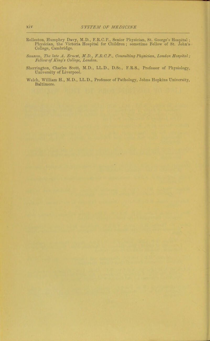 Rolleston, Humphry Davy, M.D., F.R.C. P., Senior Physician, St. George’s Hospital ; Physician, the Victoria Hospital for Children ; sometime Fellow of St. John’s College, Cambridge. Sansom, The late A. Ernest, M.D., F.R.C.P., Consulting Physician, London Hospital; Fellow of King's College, London. Sherrington, Charles Scott, M.D., LL.D., D.Sc., F.R.S., Professor of Physiology, University of Liverpool. Welch, William H., M.D., LL.D., Professor of Pathology, Johns Hopkins University, Baltimore.