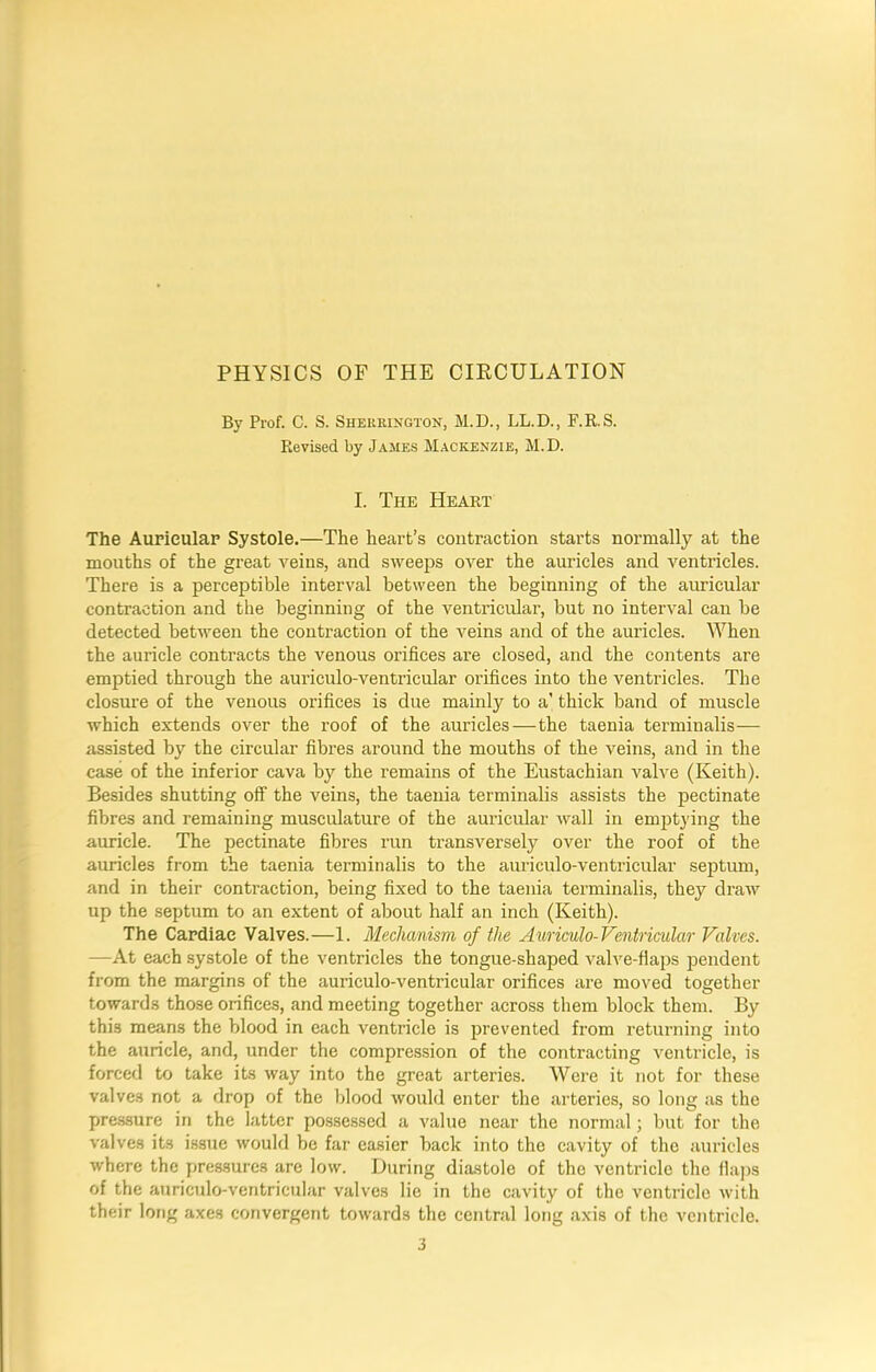 PHYSICS OF THE CIRCULATION By Prof. C. S. Sherrington, M.D., LL.D., F.R.S. Revised by James Mackenzie, M.D. I. The Heart The Auricular Systole.—The heart’s contraction starts normally at the mouths of the great veins, and sweeps over the auricles and ventricles. There is a perceptible interval between the beginning of the auricular contraction and the beginning of the ventricular, but no interval can be detected between the contraction of the veins and of the auricles. When the auricle contracts the venous orifices are closed, and the contents are emptied through the auriculo-ventricular orifices into the ventricles. The closure of the venous orifices is due mainly to a’ thick band of muscle which extends over the roof of the auricles—the taenia terminalis— assisted by the circular fibres around the mouths of the veins, and in the case of the inferior cava by the remains of the Eustachian valve (Keith). Besides shutting off the veins, the taenia terminalis assists the pectinate fibres and remaining musculature of the auricular wall in emptying the auricle. The pectinate fibres run transversely over the roof of the auricles from the taenia terminalis to the auriculo-ventricular septum, and in their contraction, being fixed to the taenia terminalis, they draw up the septum to an extent of about half an inch (Keith). The Cardiac Valves.—1. Mechanism of the Auriculo-Ventricular Valves. —At each systole of the ventricles the tongue-shaped valve-flaps pendent from the margins of the auriculo-ventricular orifices are moved together towards those orifices, and meeting together across them block them. By this means the blood in each ventricle is prevented from returning into the auricle, and, under the compression of the contracting ventricle, is forced to take its way into the great arteries. Were it not for these valves not a drop of the blood would enter the arteries, so long as the pressure in the latter possessed a value near the normal; but for the valves its issue would be far easier back into the cavity of the auricles where the pressures are low. During diastole of the ventricle the flaps of the auriculo-ventricular valves lie in the cavity of the ventricle with their long axes convergent towards the central long axis of the ventricle.
