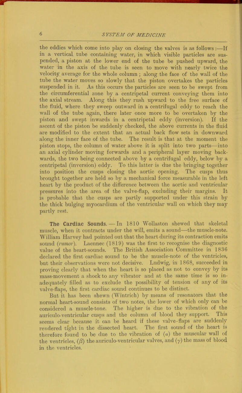 the eddies which come into play on closing the valves is as follows:—If in a vertical tube containing water, in which visible particles are sus- pended, a piston at the lower end of the tube be pushed upward, the water' in the axis of the tube is seen to move with nearly twice the velocity average for the whole column ; along the face of the wall of the tube the water moves so slowly that the piston overtakes the particles suspended in it. As this occurs the particles are seen to be swept from the circumferential zone by a centripetal current conveying them into the axial stream. Along this they rush upward to the free surface of the fluid, where they sweep outward in a centrifugal eddy to reach the wall of the tube again, there later once more to be overtaken by the piston and swept inwards in a centripetal eddy (inversion). If the ascent of the piston be suddenly checked, the above currents in the fluid are modified to the extent that an actual back flow sets in downward along the inner face of the tube. The result is that at the moment the piston stops, the column of water above it is split into two parts—into an axial cylinder moving forwards and a peripheral layer moving back- wards, the two being connected above by a centrifugal eddy, below by a centripetal (inversion) eddy. To this latter is due the bringing together into position the cusps closing the aortic opening. The cusps thus brought together are held so by a mechanical force measurable in the left heart by the product of the difference between the aortic and ventricular pressures into the area of the valve-flap, excluding their margins. It is probable that the cusps are partly supported under this strain by the thick bulging myocardium of the ventricular wall on which they may partly rest. The Cardiac Sounds. — In 1810 Wollaston shewed that skeletal muscle, when it contracts under the will, emits a sound—the muscle-note. William Harvey had pointed out that the heart during its contraction emits sound (rumor). Laennec (1819) was the first to recognise the diagnostic value of the heart-sounds. The British Association Committee in 1836 declared the first cardiac sound to be the muscle-note of the ventricles, but their observations were not decisive. Ludwig, in 1868, succeeded in proving clearly that when the heart is so placed as not to convey by its mass-movement a shock to any vibrator and at the same time is so in- adequately filled as to exclude the possibility of tension of any of its valve-flaps, the first cardiac sound continues to be distinct. But it has been shewn (Wintrich) by means of resonators that the normal heart-sound consists of two notes, the lower of which only can be considered a muscle-tone. The higher is due to the vibration of the auriculo-ventricular cusps and the column of blood they support. This seems clear because it can be heard if these valve-flaps are suddenly rendered tight in the dissected heart. The first sound of the heart is therefore found to be due to the vibration of (a) the muscular wall of the ventricles, (/3) the auriculo-ventricular valves, and (y) the mass of blood in the ventricles.