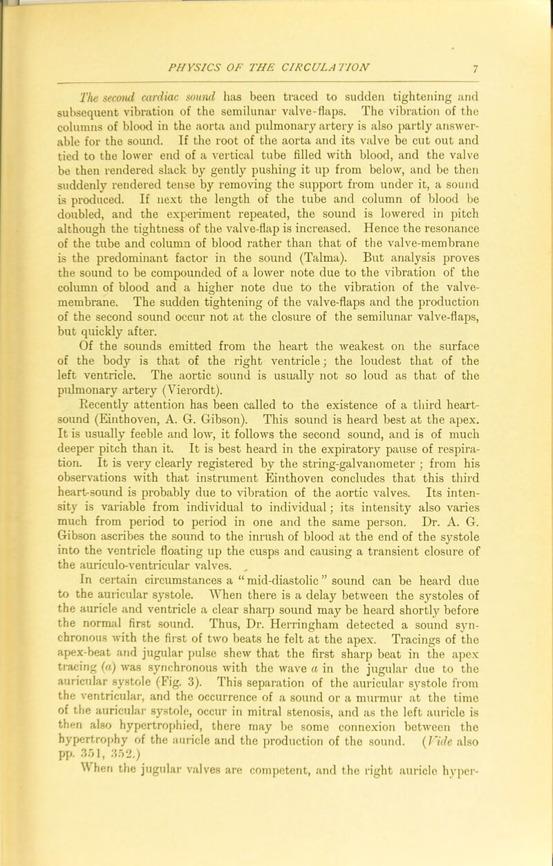 'l'he second cardiac sound has been traced to sudden tightening and subsequent vibration of the semilunar valve-flaps. The vibration of the columns of blood in the aorta and pulmonary artery is also partly answer- able for the sound. If the root of the aorta and its valve be cut out and tied to the lower end of a vertical tube filled with blood, and the valve be then rendered slack by gently pushing it up from below, and be then suddenly rendered tense by removing the support from under it, a sound is produced. If next the length of the tube and column of blood be doubled, and the experiment repeated, the sound is lowered in pitch although the tightness of the valve-flap is increased. Hence the resonance of the tube and column of blood rather than that of the valve-membrane is the predominant factor in the sound (Talma). But analysis proves the sound to be compounded of a lower note due to the vibration of the column of blood and a higher note due to the vibration of the valve- membrane. The sudden tightening of the valve-flaps and the production of the second sound occur not at the closure of the semilunar valve-flaps, but quickly after. Of the sounds emitted from the heart the weakest on the surface of the body is that of the right ventricle; the loudest that of the left ventricle. The aortic sound is usually not so loud as that of the pulmonary artery (Vierordt). Recently attention has been called to the existence of a third heart- sound (Einthoven, A. G. Gibson). This sound is heard best at the apex. It is usually feeble and low, it follows the second sound, and is of much deeper pitch than it. It is best heard in the expiratory pause of respira- tion. It is very clearly registered by the string-galvanometer ; from his observations with that instrument Einthoven concludes that this third heart-sound is probably due to vibration of the aortic valves. Its inten- sity is variable from individual to individual; its intensity also varies much from period to period in one and the same person. Dr. A. G. Gibson ascribes the sound to the inrush of blood at the end of the systole into the ventricle floating up the cusps and causing a transient closure of the auriculo-ventricular valves. In certain circumstances a “ mid-diastolic ” sound can be heard due to the auricular systole. When there is a delay between the systoles of the auricle and ventricle a clear sharp sound may be heard shortly before the normal first sound. Thus, Dr. Herringham detected a sound syn- chronous with the first of two beats he felt at the apex. Tracings of the apex-beat and jugular pulse shew that the first sharp beat in the apex tracing (a) was synchronous with the wave a in the jugular due to the auricular systole (Fig. 3). This separation of the auricular systole from the ventricular, and the occurrence of a sound or a murmur at the time of the auricular systole, occur in mitral stenosis, and as the left auricle is then also hypertrophied, there may be some connexion between the hypertrophy of the auricle and the production of the sound. (Fide also pp. 351, 352.) When the jugular valves are competent, and the right auricle hyper-
