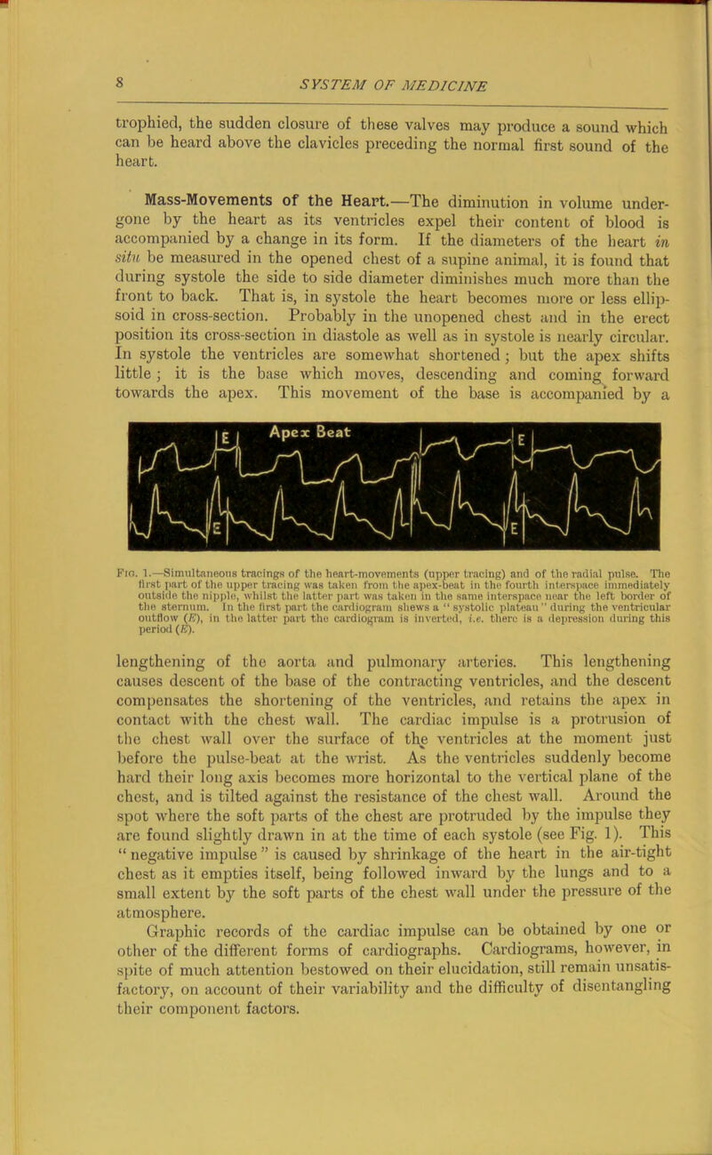trophied, the sudden closure of these valves may produce a sound which can be heard above the clavicles preceding the normal first sound of the heart. Mass-Movements of the Heart.—The diminution in volume under- gone by the heart as its ventricles expel their content of blood is accompanied by a change in its form. If the diameters of the heart in situ be measured in the opened chest of a supine animal, it is found that during systole the side to side diameter diminishes much more than the front to back. That is, in systole the heart becomes more or less ellip- soid in cross-section. Probably in the unopened chest and in the erect position its cross-section in diastole as well as in systole is nearly circular. In systole the ventricles are somewhat shortened ; but the apex shifts little; it is the base which moves, descending and coming forward towards the apex. This movement of the base is accompanied by a Fin. 1.—Simultaneous tracings of tho heart-movements (upper tracing) and of the radial pulse. The tlrst part of the upper tracing was taken from the apex-beat in the fourth interspace immediately outside the nipple, whilst the latter part was taken in the same interspace near the left border of the sternum. In the first part the cardiogram shews a “ systolic plateau ” during the ventricular outflow (ft), in the latter part the cardiogram is inverted, i.e. there is a depression during this period (ft). lengthening of the aorta and pulmonary arteries. This lengthening causes descent of the base of the contracting ventricles, and the descent compensates the shortening of the ventricles, and retains the apex in contact with the chest wall. The cardiac impulse is a protrusion of tho chest wall over the surface of the ventricles at the moment just before the pulse-beat at the wrist. As the ventricles suddenly become hard their long axis becomes more horizontal to the vertical plane of the chest, and is tilted against the resistance of the chest wall. Around the spot where the soft parts of the chest are protruded by the impulse they are found slightly drawn in at the time of each systole (see Fig. 1). This “ negative impulse ” is caused by shrinkage of the heart in the air-tight chest as it empties itself, being followed inward by the lungs and to a small extent by the soft parts of the chest wall under the pressure of the atmosphere. Graphic records of the cardiac impulse can be obtained by one or other of the different forms of cardiographs. Cardiograms, however, in spite of much attention bestowed on their elucidation, still remain unsatis- factory, on account of their variability and the difficulty of disentangling their component factors.