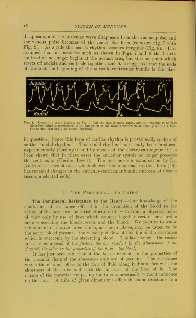 disappears, and the auricular wave disappears from the venous pulse, and the venous pulse becomes of the ventricular form (compare Fig. 7 with Fig. 2). As a rule the heart’s rhythm becomes irregular (Fig. 8). It is assumed that in instances such as shewn in Figs. 7 and 8 the heart’s contraction no longer begins at the normal area, but at some point which starts off auricle and ventricle together, and it is suggested that the node of tissue at the beginning of the auriculo-ventricular bundle is the place Fig. 8.—Shews the same features as Fig. 7, hut the rate is more rapid, and the rhythm is of that disorderly kind characteristic of the inception of the heart contraction at some place other than the normal starting-place (nodal rhythm). in question ; hence this form of cardiac rhythm is provisionally spoken of as the “ nodal rhythm.” This nodal rhythm has recently been produced experimentally (Cushny); and by means of the electro-cardiogram it has been shewn that in these cases the auricular systole no longer precedes the ventricular (Hering, Lewis). The post-mortem examination by I)r. Keith of a series of cases which shewed this abnormal rhythm during life has revealed changes in the auriculo-ventricular bundle (increase of fibrous tissue, nucleated cells). II. The Peripheral Circulation The Peripheral Resistance to the Heart.—Our knowledge of the conditions of resistance offered in the circulation of the blood to the action of the heart can be satisfactorily dealt with from a physical point of view 011I3’ by use of laws which connect together certain measurable facts concerning the blood-vessels and the blood. We require to know the amount of motive force which, as shewn above, may be taken to be the aortic blood-pressure, the velocity of flow of blood, and the resistance which is overcome by the streaming blood. The last-named—the resist- ance—is composed of two factors, the one resident in the dimensions of the channel, the other in the properties of the fluid—the blood. It has just been said that of the factor resident in the properties of the vascular channel the dimensions only are of account. The resistance which the channel offers to the flow of fluid along it diminishes with the shortness of the tube and with the increase of the bore of it. The nature of the material composing the tube is practically without influence on the flow. A tube of given dimensions offers the same resistance to a