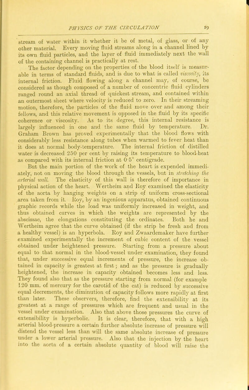 stream of water within it whether it be of metal, of glass, or of any other material. Every moving fluid streams along in a channel lined by its own fluid particles, and the layer of fluid immediately next the wall of the containing channel is practically at rest. The factor depending on the properties of the blood itself is measur- able in terms of standard fluids, and is due to what is called viscosity, its internal friction. Fluid flowing along a channel may, of course, be considered as though composed of a number of concentric fluid cylinders ranged round an axial thread of quickest stream, and contained within an outermost sheet where velocity is reduced to zero. In their streaming motion, therefore, the particles of the fluid move over and among their fellows, and this relative movement is opposed in the fluid by its specific coherence or viscosity. As to its degree, this internal resistance is largely influenced in one and the same fluid by temperature. Dr. Graham Brown has proved experimentally that the blood flows with considerably less resistance along tubes when warmed to fever heat than it does at normal body-temperature. The internal friction of distilled water is decreased 250 per cent by raising its temperature to blood-heat as compared with its internal friction at 0'5° centigrade. But the main portion of the work of the heart is expended immedi- ately, not on moving the blood through the vessels, but in stretching the arterial wall. The elasticity of this wall is therefore of importance in physical action of the heart. Wertheim and Roy examined the elasticity of the aorta by hanging weights on a strip of uniform cross-sectional area taken from it. Roy, by an ingenious apparatus, obtained continuous graphic records while the load was uniformly increased in weight, and thus obtained curves in which the weights are represented by the abscissae, the elongations constituting the ordinates. Both he and Wertheim agree that the curve obtained (if the strip be fresh and from a healthy vessel) is an hyperbola. Roy and Zwaardemaker have further examined experimentally the increment of cubic content of the vessel obtained under heightened pressure. Starting from a pressure about equal to that normal in the blood-vessel under examination, they found that, under successive equal increments of pressure, the increase ob- tained in capacity is greatest at first; and as the pressure is gradually heightened, the increase in capacity obtained becomes less and less. They found also that as the pressure starting from normal (for example 120 mm. of mercury for the carotid of the cat) is reduced by successive equal decrements, the diminution of capacity follows more rapidly at first than later. These observers, therefore, find the extensibility at its greatest at a range of pressures which are frequent and usual in the vessel under examination. Also that above those pressures the curve of extensibility is hyperbolic. It is clear, therefore, that with a high arterial blood-pressure a certain further absolute increase of pressure will distend the vessel less than will the same absolute increase of pressure under a lower arterial pressure. Also that the injection by the heart into the aorta of a certain absolute quantity of blood will raise the I