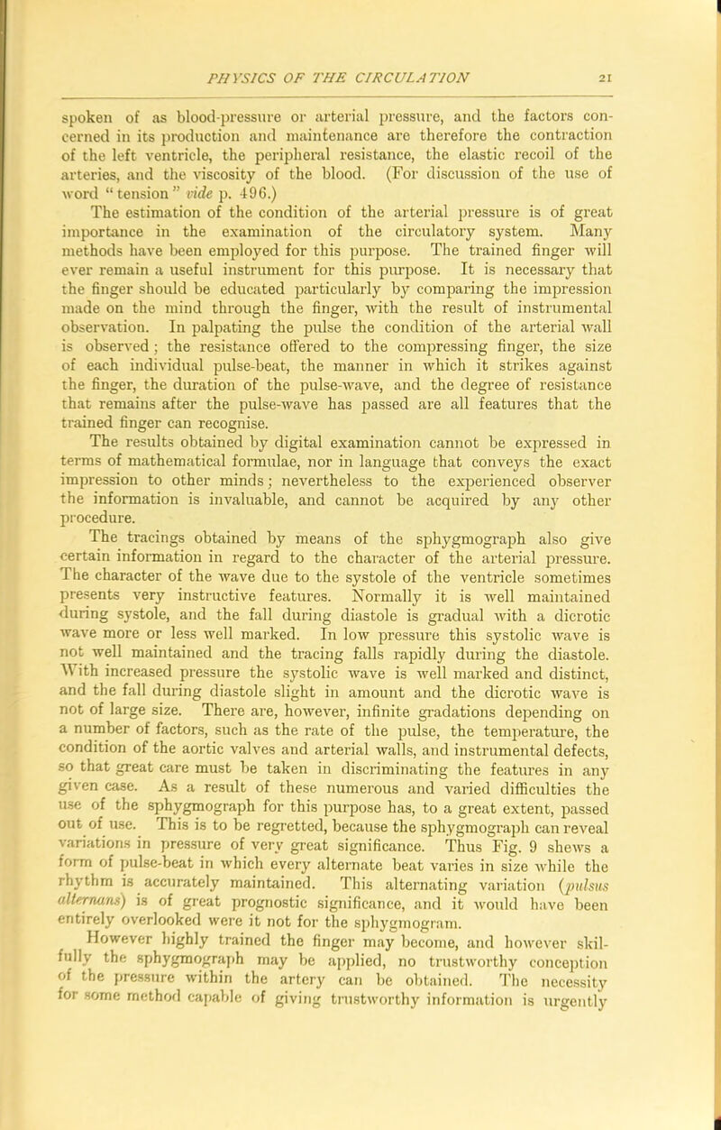 spoken of as blood-pressure or arterial pressure, and the factors con- cerned in its production and maintenance are therefore the contraction of the left ventricle, the peripheral resistance, the elastic recoil of the arteries, and the viscosity of the blood. (For discussion of the use of word “tension” vide p. 496.) The estimation of the condition of the arterial pressure is of great importance in the examination of the circulatory system. Many methods have been employed for this purpose. The trained finger will ever remain a useful instrument for this purpose. It is necessary that the finger should be educated particularly by comparing the impression made on the mind through the finger, with the result of instrumental observation. In palpating the pulse the condition of the arterial wall is observed ; the resistance offered to the compressing finger, the size of each individual pulse-beat, the manner in which it strikes against the finger, the duration of the pulse-wave, and the degree of resistance that remains after the pulse-wave has passed are all features that the trained finger can recognise. The results obtained by digital examination cannot be expressed in terms of mathematical formulae, nor in language that conveys the exact impression to other minds; nevertheless to the experienced observer the information is invaluable, and cannot be acquired by any other procedure. The tracings obtained by means of the sphygmograph also give certain information in regard to the character of the arterial pressure. The character of the wave due to the systole of the ventricle sometimes presents very instructive features. Normally it is well maintained during systole, and the fall during diastole is gradual with a dicrotic wave more or less well marked. In low pressure this systolic wave is not well maintained and the tracing falls rapidly during the diastole. W ith increased pressure the systolic wave is well marked and distinct, and the fall during diastole slight in amount and the dicrotic wave is not of large size. There are, however, infinite gradations depending on a number of factors, such as the rate of the pulse, the temperature, the condition of the aortic valves and arterial walls, and instrumental defects, so that great care must be taken in discriminating the features in any given case. As a result of these numerous and varied difficulties the use of the sphygmograph for this purpose has, to a great extent, passed out of use. This is to be regretted, because the sphygmograph can reveal variations in pressure of very great significance. Thus Fig. 9 shews a form of pulse-beat in which every alternate beat varies in size while the rhythm is accurately maintained. This alternating variation (pulsus alternant) is of great prognostic significance, and it would have been entirely overlooked were it not for the sphygmogram. However highly trained the finger may become, and however skil- fully the sphygmograph may be applied, no trustworthy conception of the pressure within the artery can be obtained. The necessity for some method capable of giving trustworthy information is urgently