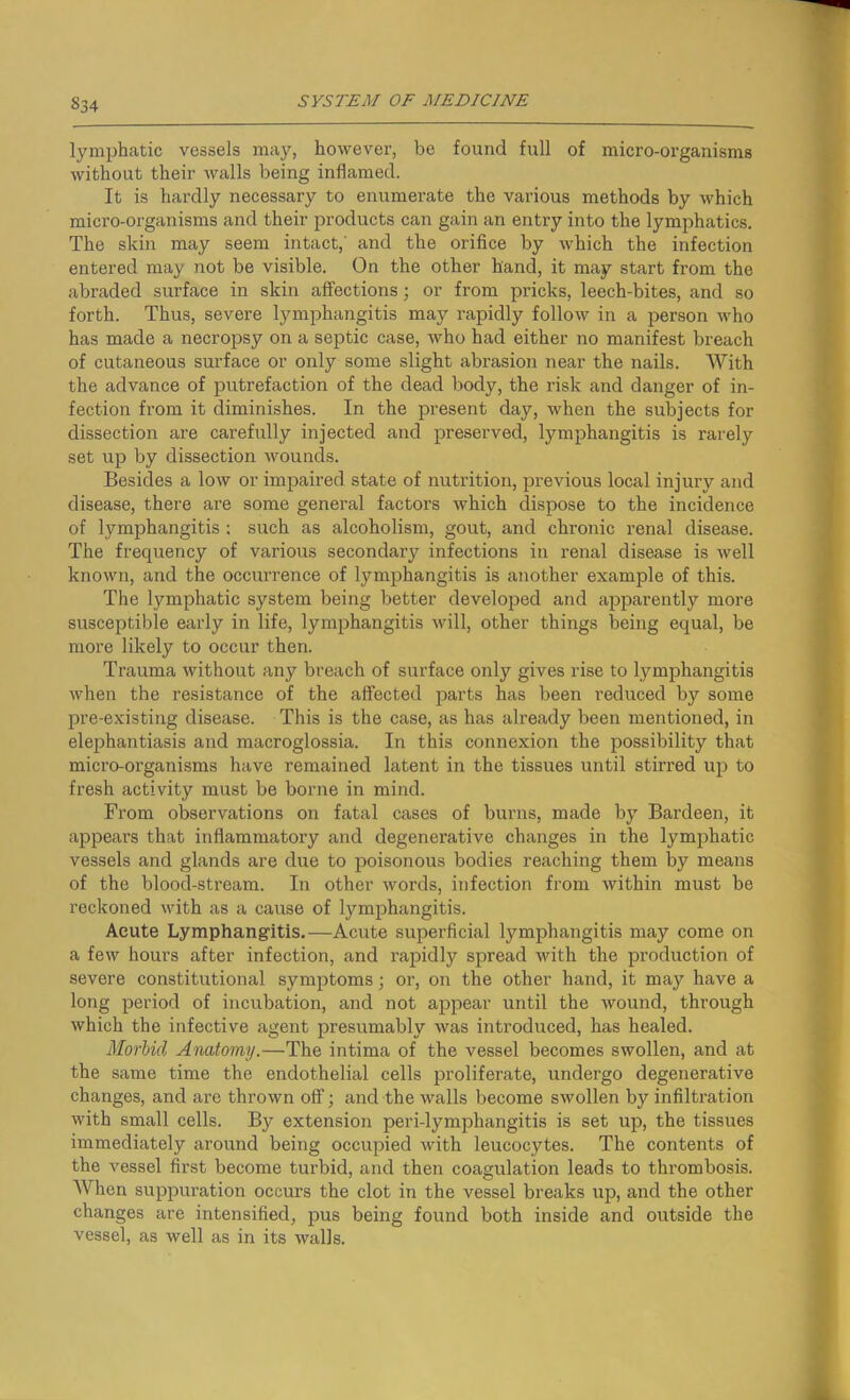 §34 lymphatic vessels may, however, be found full of micro-organisms without their walls being inflamed. It is hardly necessary to enumerate the various methods by which micro-organisms and their products can gain an entry into the lymphatics. The skin may seem intact,' and the orifice by which the infection entered may not be visible. On the other hand, it may start from the abraded surface in skin affections; or from pricks, leech-bites, and so forth. Thus, severe lymphangitis may rapidly follow in a person who has made a necropsy on a septic case, who had either no manifest breach of cutaneous surface or only some slight abrasion near the nails. With the advance of putrefaction of the dead body, the risk and danger of in- fection from it diminishes. In the present day, when the subjects for dissection are carefully injected and preserved, lymphangitis is rarely set up by dissection wounds. Besides a low or impaired state of nutrition, previous local injury and disease, there are some general factors which dispose to the incidence of lymphangitis : such as alcoholism, gout, and chronic renal disease. The frequency of various secondary infections in renal disease is well known, and the occurrence of lymphangitis is another example of this. The lymphatic system being better developed and apparently more susceptible early in life, lymphangitis will, other things being equal, be more likely to occur then. Trauma without any breach of surface only gives rise to lymphangitis when the resistance of the affected parts has been reduced by some pre-existing disease. This is the case, as has already been mentioned, in elephantiasis and macroglossia. In this connexion the possibility that micro-organisms have remained latent in the tissues until stirred up to fresh activity must be borne in mind. From observations on fatal cases of burns, made by Bardeen, it appears that inflammatory and degenerative changes in the lymphatic vessels and glands are due to poisonous bodies reaching them by means of the blood-stream. In other words, infection from within must be reckoned with as a cause of lymphangitis. Aeute Lymphangitis.—Acute superficial lymphangitis may come on a few hours after infection, and rapidly spread with the production of severe constitutional symptoms; or, on the other hand, it may have a long period of incubation, and not appear until the wound, through which the infective agent presumably was introduced, has healed. Morbid Anatomy.—The intima of the vessel becomes swollen, and at the same time the endothelial cells proliferate, undergo degenerative changes, and are thrown off; and the walls become swollen by infiltration with small cells. By extension peri-lymphangitis is set up, the tissues immediately around being occupied with leucocytes. The contents of the vessel first become turbid, and then coagulation leads to thrombosis. When suppuration occurs the clot in the vessel breaks up, and the other changes are intensified, pus being found both inside and outside the vessel, as well as in its walls.