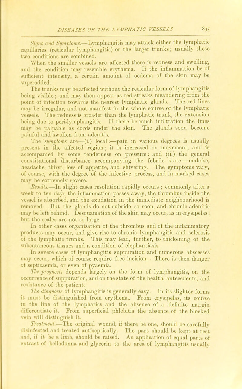 Signs and Symptoms.—Lymphangitis may attack either the lymphatic capillaries (reticular lymphangitis) or the larger trunks; usually these two conditions are combined. When the smaller vessels are affected there is redness and swelling, and the condition may resemble erythema. If the inflammation be of sufficient intensity, a certain amount of oedema of the skin may be superadded. The trunks may be affected without the reticular form of lymphangitis being visible; and may then appear as red streaks meandering from the point of infection towards the nearest lymphatic glands. The red lines may be irregular, and not manifest in the whole course of the lymphatic vessels. The redness is broader than the lymphatic trunk, the extension being due to peri-lymphangitis. If there be much infiltration the lines may be palpable as cords under the skin. The glands soon become painful and swollen from adenitis. The symptoms are—(i.) local:—pain in various degrees is usually present in the affected region; it is increased on movement, and is accompanied by some tenderness on pressure: and (ii.) the general constitutional disturbance accompanying the febrile state—malaise, headache, thirst, loss of appetite, and shivering. The symptoms vary, of course, with the degree of the infective process, and in marked cases may be extremely severe. Besidts.—In slight cases resolution rapidly occurs ; commonly after a week to ten days the inflammation passes away, the thrombus inside the vessel is absorbed, and the exudation in the immediate neighbourhood is removed. But the glands do not subside so soon, and chronic adenitis may be left behind. Desquamation of the skin may occur, as in erysipelas; but the scales are not so large. In other cases organisation of the thrombus and of the inflammatory products may occur, and give rise to chronic lymphangitis and sclerosis of the lymphatic trunks. This may lead, further, to thickening of the subcutaneous tissues and a condition of elephantiasis. In severe cases of lymphangitis suppuration and numerous abscesses may occur, which of course require free incision. There is then danger of septicaemia, or even of pyaemia. The prognosis depends largely on the form of lymphangitis, on the occurrence of suppuration, and on the state of the health, antecedents, and resistance of the patient. The diagnosis of lymphangitis is generally easy. In its slighter forms it must be distinguished from erythema. From erysipelas, its course in the line of the lymphatics and the absence of a definite margin differentiate it. From superficial phlebitis the absence of the blocked vein will distinguish it. Treatment.—The original wound, if there be one, should be carefully disinfected and treated antiseptically. The part should be kept at rest and, if it be a limb, should be raised. An application of equal parts of extract of belladonna and glycerin to the area of lymphangitis usually