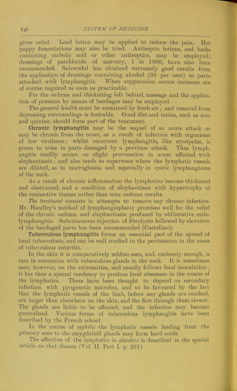 gives relief. Lead lotion may be applied to reduce the pain. Hot poppy fomentations may also be tried. Antiseptic lotions, and baths containing carbolic acid or other antiseptics, may be employed; dressings of perchloride of mercury, 1 in 1000, have also been recommended. Salzwedel has obtained extremely good results from the application of dressings containing alcohol (95 per cent) to parts attacked with lymphangitis. When suppuration occurs incisions are of course required as soon as practicable. For the oedema and thickening left behind, massage and the applica- tion of pressure by means of bandages may be employed. The general health must be sustained by fresh air; and removal from depressing surroundings is desirable. Good diet and tonics, such as iron and quinine, should form part of the treatment. Chronic lymphangitis may be the sequel of an acute attack or may be chronic from the onset, as a result of infection with organisms of low virulence; whilst recurrent lymphangitis, like erysipelas, is prone to arise in parts damaged by a previous attack. Thus lymph- angitis readily occurs on slight provocation in areas affected with elephantiasis; and also tends to supervene where the lymphatic vessels are dilated, as in macroglossia and especially in cystic lymphangioma of the neck. As a result of chronic inflammation the lymphatics become thickened and obstructed, and a condition of elephantiasis with hypertrophy of the connective tissues rather than true oedema results. The treatment consists in attempts to remove any chronic infection. Mr. Handley’s method of lymphangioplasty promises well for the relief of the chronic oedema and elephantiasis produced by obliterative endo- lymphangitis. Subcutaneous injection of fibrolysin followed by elevation of the bandaged parts has been recommended (Castellani). Tuberculous lymphangitis forms an essential part of the spread of local tuberculosis, and can be well studied in the peritoneum in the cases of tuberculous enteritis. In the skin it is comparatively seldom seen, and, curiously enough, is rare in connexion with tuberculous glands in the neck. It is sometimes seen, however, on the extremities, and usually follows local inoculation ; it has then a special tendency to produce local abscesses in the course of the lymphatics. These have been thought to depend on secondary infection with pyogenetic microbes, and to be favoured by the fact that the lymphatic vessels of the limb, before any glands are reached, are larger than elsewhere on the skin, and the flow through them slower. The glands are liable to be affected, and the infection may become generalised. Various forms of tuberculous lymphangitis have been described by the French school. In the course of syphilis the lymphatic vessels leading from the primary sore to the amygdaloid glands may form hard cords. The affection of the lymphatics in glanders is described in the special article on that disease (Vol. II. Part I. p. 201).