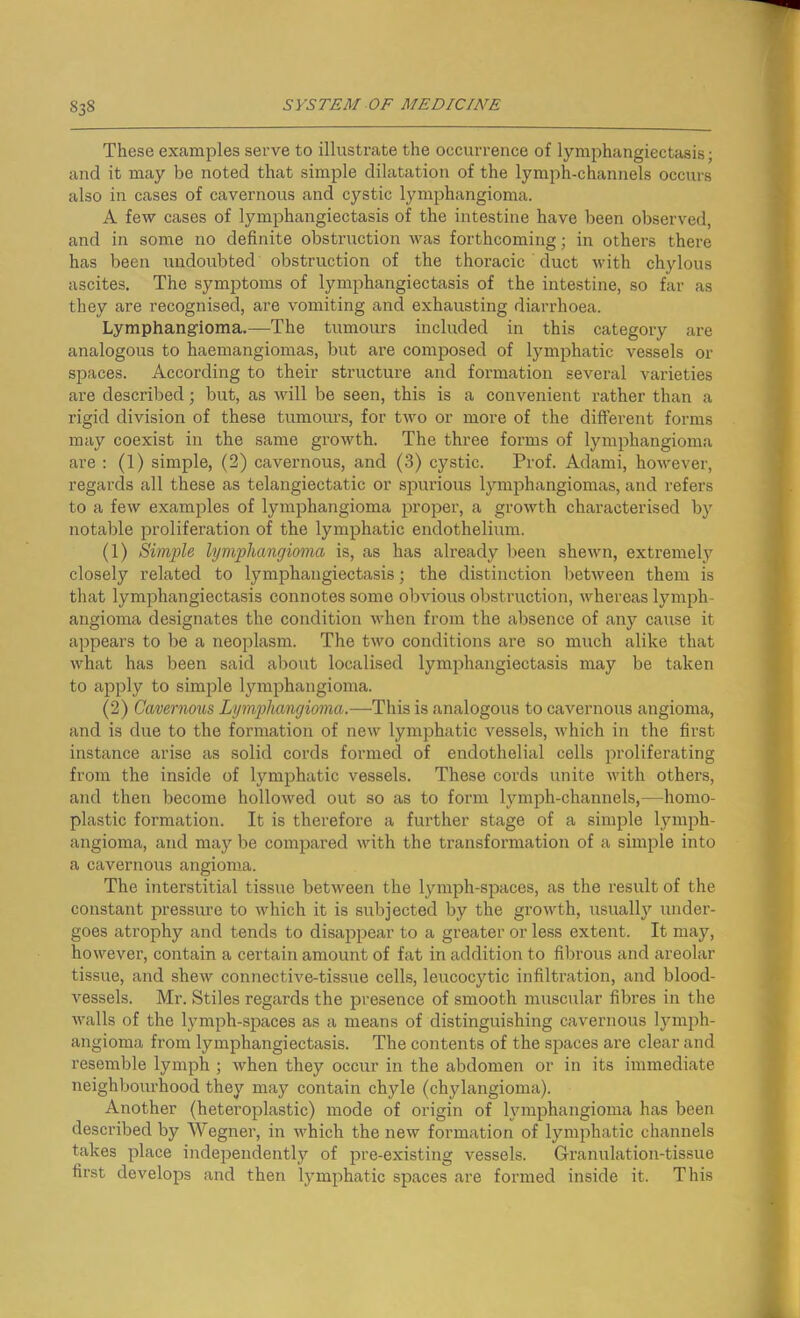 S3S These examples serve to illustrate the occurrence of lymphangiectasis; and it may be noted that simple dilatation of the lymph-channels occurs also in cases of cavernous and cystic lymphangioma. A few cases of lymphangiectasis of the intestine have been observed, and in some no definite obstruction was forthcoming; in others there has been undoubted obstruction of the thoracic duct with chylous ascites. The symptoms of lymphangiectasis of the intestine, so far as they are recognised, are vomiting and exhausting diarrhoea. Lymphangioma.—The tumours included in this category are analogous to haemangiomas, but are composed of lymphatic vessels or spaces. According to their structure and formation several varieties are described; but, as will be seen, this is a convenient rather than a rigid division of these tumours, for two or more of the different forms may coexist in the same growth. The three forms of lymphangioma are : (1) simple, (2) cavernous, and (3) cystic. Prof. Adami, however, regards all these as telangiectatic or spurious lymphangiomas, and refers to a few examples of lymphangioma proper, a growth characterised by notable proliferation of the lymphatic endothelium. (1) Simple lymphangioma is, as has already been shewn, extremely closely related to lymphangiectasis; the distinction between them is that lymphangiectasis connotes some obvious obstruction, whereas lymph- angioma designates the condition when from the absence of any cause it appears to be a neoplasm. The two conditions are so much alike that what has been said about localised lymphangiectasis may be taken to apply to simple lymphangioma. (2) Cavernous Lymphangioma.—This is analogous to cavernous angioma, and is due to the formation of new lymphatic vessels, which in the first instance arise as solid cords formed of endothelial cells proliferating from the inside of lymphatic vessels. These cords unite with others, and then become hollowed out so as to form lymph-channels,—homo- plastic formation. It is therefore a further stage of a simple lymph- angioma, and may be compared with the transformation of a simple into a cavernous angioma. The interstitial tissue between the lymph-spaces, as the result of the constant pressure to which it is subjected by the growth, usually under- goes atrophy and tends to disappear to a greater or less extent. It may, however, contain a certain amount of fat in addition to fibrous and areolar tissue, and shew connective-tissue cells, leucocytic infiltration, and blood- vessels. Mr. Stiles regards the presence of smooth muscular fibres in the walls of the lymph-spaces as a means of distinguishing cavernous lymph- angioma from lymphangiectasis. The contents of the spaces are clear and resemble lymph ; when they occur in the abdomen or in its immediate neighbourhood they may contain chyle (chylangioma). Another (heteroplastic) mode of origin of lymphangioma has been described by Wegner, in which the new formation of lymphatic channels takes place independently of pre-existing vessels. Granulation-tissue first develops and then lymphatic spaces are formed inside it. This