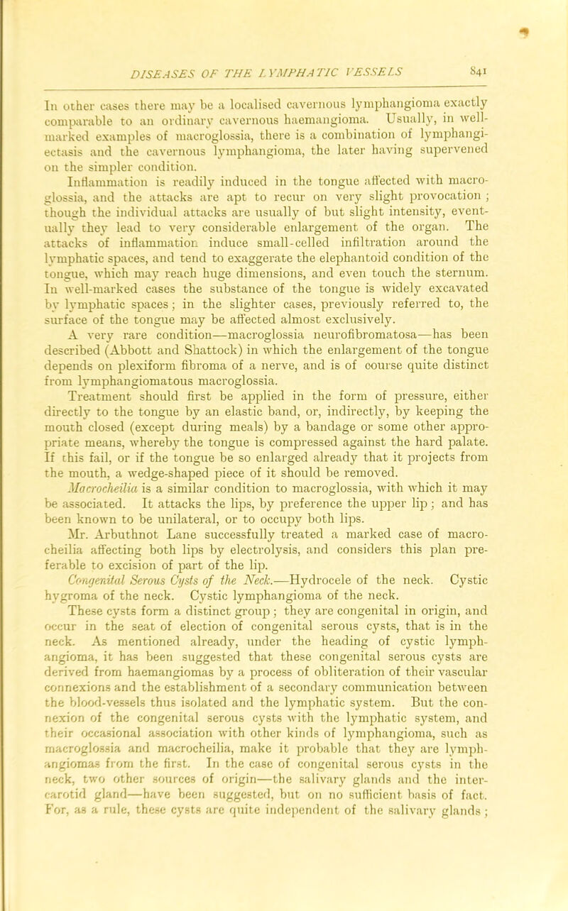 In ocher cases there may be a localised cavernous lymphangioma exactly comparable to an ordinary cavernous haemangioma. Usually, in well- marked examples of macroglossia, there is a combination of lymphangi- ectasis and the cavernous lymphangioma, the later having supervened on the simpler condition. Inflammation is readily induced in the tongue affected with macro- glossia, and the attacks are apt to recur on very slight provocation ; though the individual attacks are usually of but slight intensity, event- ually they lead to very considerable enlargement of the organ. The attacks of inflammation induce small-celled infiltration around the lymphatic spaces, and tend to exaggerate the elephantoid condition of the tongue, which may reach huge dimensions, and even touch the sternum. In well-marked cases the substance of the tongue is widely excavated by lymphatic spaces; in the slighter cases, previously referred to, the surface of the tongue may be affected almost exclusively. A very rare condition—macroglossia neurofibromatosa—has been described (Abbott and Shattock) in which the enlargement of the tongue depends on plexiform fibroma of a nerve, and is of oourse quite distinct from lymphangiomatous macroglossia. Treatment should first be applied in the form of pressure, either directly to the tongue by an elastic band, or, indirectly, by keeping the mouth closed (except during meals) by a bandage or some other appro- priate means, whereby the tongue is compressed against the hard palate. If this fail, or if the tongue be so enlarged already that it projects from the mouth, a wedge-shaped piece of it should be removed. Macrocheilia is a similar condition to macroglossia, with which it may be associated. It attacks the lips, by preference the upper lip; and has been known to be unilateral, or to occupy both lips. Mr. Arbuthnot Lane successfully treated a marked case of macro- cheilia affecting both lips by electrolysis, and considers this plan pre- ferable to excision of part of the lip. Congenital Serous Cysts of the Neck.—Hydrocele of the neck. Cystic hygroma of the neck. Cystic lymphangioma of the neck. These cysts form a distinct group ; they are congenital in origin, and occur in the seat of election of congenital serous cysts, that is in the neck. As mentioned already, under the heading of cystic lymph- angioma, it has been suggested that these congenital serous cysts are derived from haemangiomas by a process of obliteration of their vascular connexions and the establishment of a secondary communication between the blood-vessels thus isolated and the lymphatic system. But the con- nexion of the congenital serous cysts with the lymphatic system, and their occasional association with other kinds of lymphangioma, such as macroglossia and macrocheilia, make it probable that the)' are lymph- angiomas from the first. In the case of congenital serous cysts in the neck, two other sources of origin—the salivary glands and the inter- carotid gland—have been suggested, but on no sufficient basis of fact. For, as a rule, these cysts are quite independent of the salivary glands;