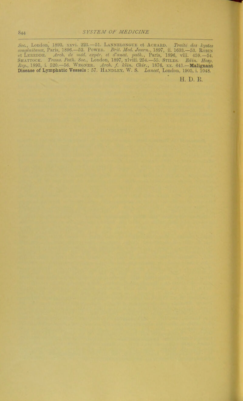 Soc., London,' 1893, xxvi. 223.— 51. Lannelongue et Achard. Train dcs kystes congtovitaux, Paris, 1896.—52. Power. Brit. Mccl. Journ., 1897, ii. 1633.—53. Robin et Leredde. Arch, dc mid. expir. et d’anat. path., Paris, 1896, viii. 459.—54. Shattock. Trans. Path. Soc., London, 1897, xlviii. 254.—55. Stiles. Edin. Hosp. Rep.. 1893, i. 520.—56. Wegner. Arch. f. Min. Chir., 1876, xx. 641 .—Malignant Disease of Lymphatic Vessels : 57. Handley, W. S. Lancet, London, 1905, i. 1048. H. D. R.