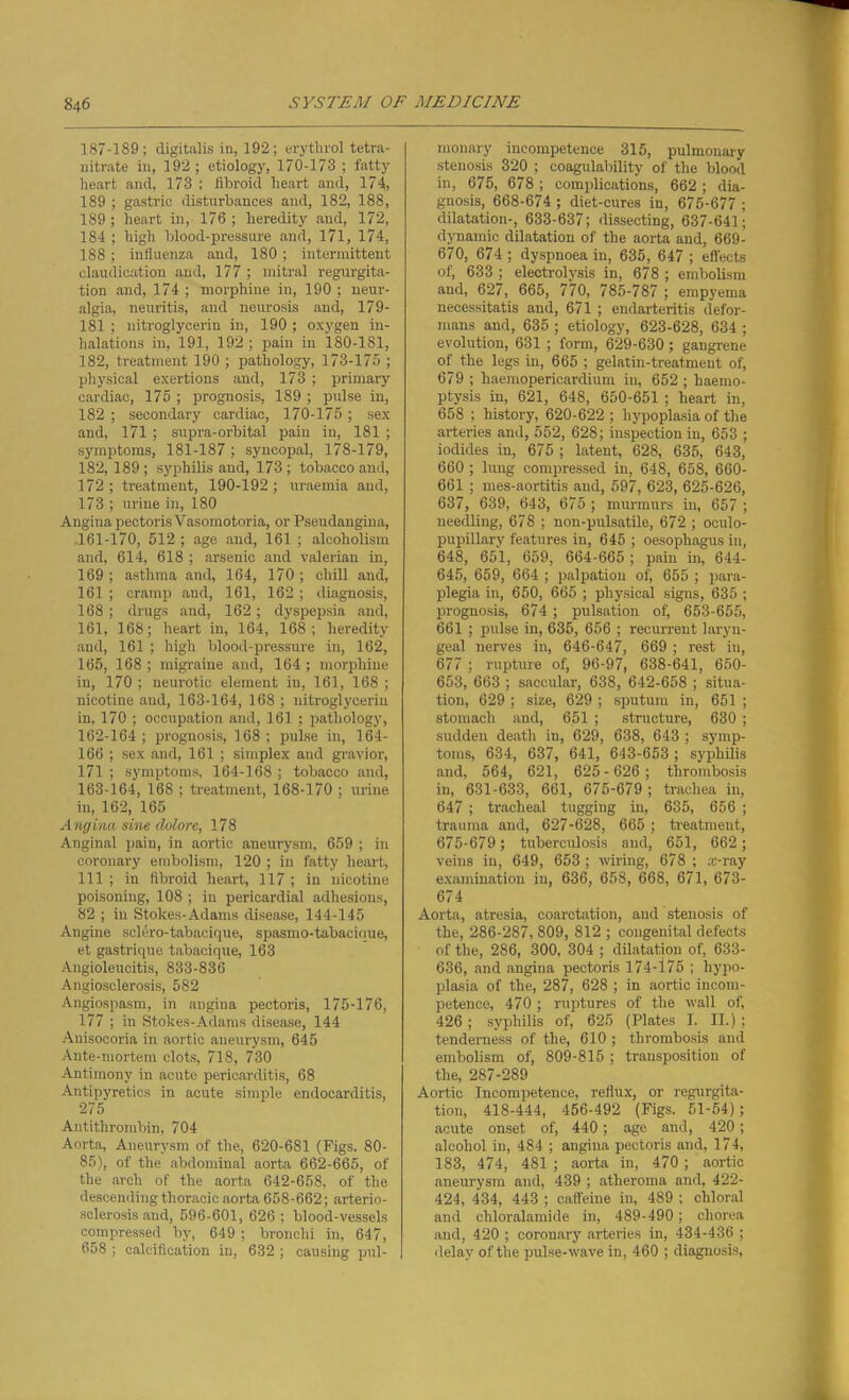 187-189; digitalis in, 192; erythrol tetra- nitrate in, 192; etiology, 170-173 ; fatty heart and, 173 ; fibroid heart and, 174, 189 ; gastric disturbances and, 182, 188, 189; heart in, 176 ; heredity and, 172, 184 ; high blood-pressure and, 171, 174, 188 ; influenza and, 180; intermittent claudication and, 177 ; mitral regurgita- tion and, 174 ; morphine in, 190 ; neur- algia, neuritis, and neurosis and, 179- 181 ; nitroglycerin in, 190 ; oxygen in- halations in, 191, 192 ; pain in 180-181, 182, treatment 190 ; pathology, 173-175 ; physical exertions and, 173 ; primary cardiac, 175 ; prognosis, 189 ; pulse in, 182 ; secondary cardiac, 170-175; sex and, 171 ; supra-orbital pain in, 181 ; symptoms, 181-187 ; syncopal, 178-179, 182, 189 ; syphilis and, 173 ; tobacco and, 172; treatment, 190-192; uraemia and, 173 ; urine in, 180 Angina pectoris Vasomotoria, or Pseudangina, 161- 170, 512 ; age and, 161 ; alcoholism and, 614, 618 ; arsenic and valerian in, 169; asthma and, 164, 170; chill and, 161 ; cramp and, 161, 162 ; diagnosis, 168; drugs and, 162; dyspepsia and, 161, 168; heart in, 164, 168; heredity and, 161 ; high blood-pressure in, 162, 165, 168 ; migraine and, 164; morphine in, 170 ; neurotic element iu, 161, 168 ; nicotine and, 163-164, 168 ; nitroglycerin in, 170 ; occupation and, 161 ; pathology, 162- 164 ; prognosis, 168 ; pulse in, 164- 166 ; sex and, 161 ; simplex and gravior, 171 ; symptoms, 164-168 ; tobacco and, 163- 164, 168 ; treatment, 168-170 ; urine in, 162, 165 Angina sine dolore, 178 Anginal pain, in aortic aneurysm, 659 ; in coronary embolism, 120 ; in fatty heart, 111 ; in fibroid heart, 117 ; in nicotine poisoning, 108 ; in pericardial adhesions, 82 ; in Stokes-Adams disease, 144-145 Angine selero-tabaeique, spasmo-tabacique, et gastrique tabacique, 163 Angioleucitis, 833-836 Angiosclerosis, 582 Angiospasm, in angina pectoris, 175-176, 177 ; in Stokes-Adams disease, 144 Anisoooria in aortic aneurysm, 645 Ante-mortem clots, 718, 730 Antimony in acute pericarditis, 68 Antipyretics in acute simple endocarditis, 275 Antithrombin, 704 Aorta, Aneurysm of the, 620-681 (Figs. 80- 85), of the abdominal aorta 662-665, of the arch of the aorta 642-658, of the descending thoracic aorta 658-662; arterio- sclerosis and, 596-601, 626 ; blood-vessels compressed by, 649 ; bronchi in, 647, 658 ; calcification in, 632 ; causing pul- monary incompetence 315, pulmonary stenosis 320 ; coagulability of the blood in, 675, 678 ; complications, 662 ; dia- gnosis, 668-674 ; diet-cures in, 675-677 ; dilatation-, 633-637; dissecting, 637-641; dynamic dilatation of the aorta and, 669- 670, 674 ; dyspnoea in, 635, 647 ; effects of, 633 ; electrolysis in, 678 ; embolism and, 627, 665, 770, 785-787 ; empyema necessitatis and, 671 ; endarteritis defor- mans and, 635 ; etiology, 623-628, 634 ; evolution, 631 ; form, 629-630 ; gangrene of the legs in, 665 ; gelatin-treatment of, 679 ; haemopericardium iu, 652 ; haemo- ptysis in, 621, 648, 650-651 ; heart in, 658 ; history, 620-622 ; hypoplasia of the arteries and, 552, 628; inspection in, 653 ; iodides in, 675 ; latent, 628, 635, 643, 660 ; lung compressed in, 648, 658, 660- 661 ; mes-aortitis and, 597, 623, 625-626, 637, 639, 643, 675 ; murmurs in, 657 ; needling, 678 ; non-pulsatile, 672 ; oculo- pupillary features in, 645 ; oesophagus in, 648, 651, 659, 664-665; pain in, 644- 645, 659, 664 ; palpation of, 655 ; para- plegia in, 650, 665 ; physical signs, 635 ; prognosis, 674 ; pulsation of, 653-655, 661 ; pulse in, 635, 656 ; recurrent laryn- geal nerves in, 646-647, 669 ; rest in, 677 ; rupture of, 96-97, 638-641, 650- 653, 663 ; saccular, 638, 642-658 ; situa- tion, 629 ; size, 629 ; sputum in, 651 ; stomach and, 651 ; structure, 630 ; sudden death in, 629, 638, 643 ; symp- toms, 634, 637, 641, 643-653 ; syphilis and, 564, 621, 625 - 626 ; thrombosis in, 631-633, 661, 675-679 ; trachea in, 647 ; tracheal tugging in, 635, 656 ; trauma and, 627-628, 665 ; treatment, 675-679; tuberculosis and, 651, 662; veins in, 649, 653 ; wiring, 678 ; ,-B-ray examination in, 636, 658, 668, 671, 673- 674 Aorta, atresia, coarctation, and stenosis of the, 286-287, 809, 812 ; congenital defects of the, 286, 300, 304 ; dilatation of, 633- 636, and angina pectoris 174-175 ; hypo- plasia of the, 287, 628 ; in aortic incom- petence, 470 ; ruptures of the wall of, 426; syphilis of, 625 (Plates I. II.) ; tenderness of the, 610 ; thrombosis and embolism of, 809-815 ; transposition of the, 287-289 Aortic Incompetence, reflux, or regurgita- tion, 418-444, 456-492 (Figs. 51-54); acute onset of, 440; age and, 420; alcohol in, 484 ; angina pectoris and, 174, 183, 474, 481 ; aorta in, 470 ; aortic aneurysm and, 439 ; atheroma and, 422- 424, 434, 443 ; caffeine in, 489 ; chloral and chloralamide in, 489-490; chorea and, 420 ; coronary arteries in, 434-436 ; delay of the pulse-wave in, 460 ; diagnosis,