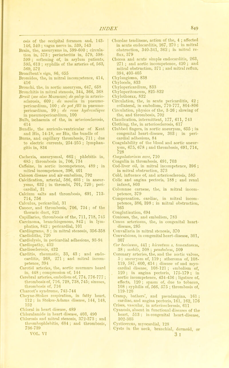 osis of the occipital foramen and, 143- 146, 540 ; vagus nerve in, 539, 543 Brain, the, aneurysms in, 599-600 ; circula- tion in, 573 ; periarteritis in, 579, 598- 599 ; softening of, in asylum patients, 595, 613 ; syphilis of the arteries of, 563, 569, 572 Broadbent’s sign, S6, 655 Bromides, the, in mitral ineotuoetence, 414, 416 Bronchi, the, in aortic aneurysm, 647, 658 Bronchitis in mitral stenosis, 344, 366, 368 Bruit (see (Uso Murmurs) de galop in arterio- sclerosis, 609 ; de moulin in pneumo- pericardium, 100 ; de pot file in pneumo- pericardium, 99 ; de roue hydraulique in pneumopericardium, 100 Bulb, ischaemia of the, in arteriosclerosis, 614 Bundle, the auriculo-ventricular of Kent and His, 14-18, see His, the bundle of Burns, and capillary thrombosis, 711 ; due to electric currents, 254-255 ; lymphan- gitis in, 834 Cachexia, aneurysmal, 662 ; phlebitis in, 685 ; thrombosis in, 706, 734 Caffeine, in aortic incompetence, 489 ; in mitral incompetence, 396, 401 Caisson disease and air-embolism, 792 Calcification, arterial, 586, 603 : in aneur- ysms, 632 ; in thrombi, 701, 720 ; peri- cardial, 31 Calcium salts and thrombosis, 691, 713- 714, 756 Calculus, pericardial, 31 Cancer, and thrombosis, 706, 734 ; of the thoracic duct, 823 Capillaries, thrombosis of the, 711, 718, 745 Carcinoma, branchiogenous, 842 ; in lym- phatics, 842 ; pericardial, 101 Cardiograms, 8 ; in mitral stenosis, 356-358 Cardioliths, 720 Cardiolysis, in pericardial adhesions, 93-94 Cardiopathy, 432 Cardiosclerosis, 432 Carditis, rheumatic, 33, 43 ; and endo- carditis, 268, 271 ; and mitral incom- petence, 394 Carotid arteries, the, aortic murmurs heard in, 448 ; compression of, 144 Cerebral arteries, embolism of, 774, 776-777 ; thrombosis of, 716, 728, 738, 745; sinuses, thrombosis of, 716 Charcot’s syndrome, 743-744 Cheyne-Stokes respiration, in fatty heart, 112; in Stokes-Adams disease, 144, 118, 152 Chloral in heart disease, 489 Chloralamide in heart disease, 403, 490 Chlorosis ami mitral stenosis, 372-373 ; and thrombophlebitis, 684 ; and thrombosis, 736-739 VOL. VI Chordae tendineae, action of the, 4 ; affected in acute endocarditis, 267, 270 ; in mitral obstruction, 340-341, 362 ; in mitral re- flux, 379 Chorea and acute simple endocarditis, 263, 271 ; and aortic incompetence, 420 ; and mitral obstruction, 371 ; and mitral reflux, 394, 403-405 Chylangioma, 838 Chylocele, 833 Chylopericardium, 833 Chyloperitoneum, 825-832 Chylotliorax, 832 Circulation, the, in acute pericarditis, 42 ; collateral, in embolism, 770-777, 804-806 Circulation, physics of the, 3-26 ; slowing of the, and thrombosis, 702 Claudication, intermittent, 177, 611, 743 Clothing, the, in arteriosclerosis, 617 Clubbed fingers, in aortic aneurysm, 655 ; in congenital heart-disease, 303 ; in peri- cardial adhesions, 84 Coagulability of the blood and aortic aneur- ysm, 675, 678 ; and thrombosis, 691, 714, 728 Coagulatorium acre, 710 G'oagulin in thrombosis, 691, 703 Cod-liver oil, in mitral incompetence, 396 ; in mitral obstruction, 373 Cold, influence of, and arteriosclerosis, 585 Colic and angina pectoris, 188 ; and renal infarct, 803 Colnmnae carneae, the, in mitral incom- petence, 379 Compensation, cardiac, in mitral incom- petence, 386, 398 ; in mitral obstruction, 365 Conglutination, 694 Conioses, the, and embolism, 783 Conus arteriosus, the, in congenital heart- disease, 285 Convallaria in mitral stenosis, 370 Convulsions, in congenital heart-disease, 301, 307 Cor bovinum, 441 ; hirsutuvi s. tomentosum, 38 ; mobile, 508 ; pendulum, 509 Coronary arteries, the, and the aortic valves, 5 ; aneurysm of, 119 ; atheroma of, 108- 119, 587, 600, 614 ; disease of and myo- cardial disease, 108-121 ; embolism of, 120 ; in angina pectoris, 175-179 ; in aortic incompetence, 434-436 ; ligature of, effects, 120 ; spasm of, due to tobacco, 108 ; syphilis of, 566, 575 ; thrombosis of, 119-120 Cramp, bathers’, and pscudangina, 161 : cardiac, anil angina pectoris, 161, 162, 176 Crises, vascular, in arteriosclerosis, 611 Cyanosis, absent in functional diseases of the heart, 513; in congenital heart-disease, 302-303 Cysticercus, myocardial, 128 Cysts in the neck, branchial, dermoid, 3 I or