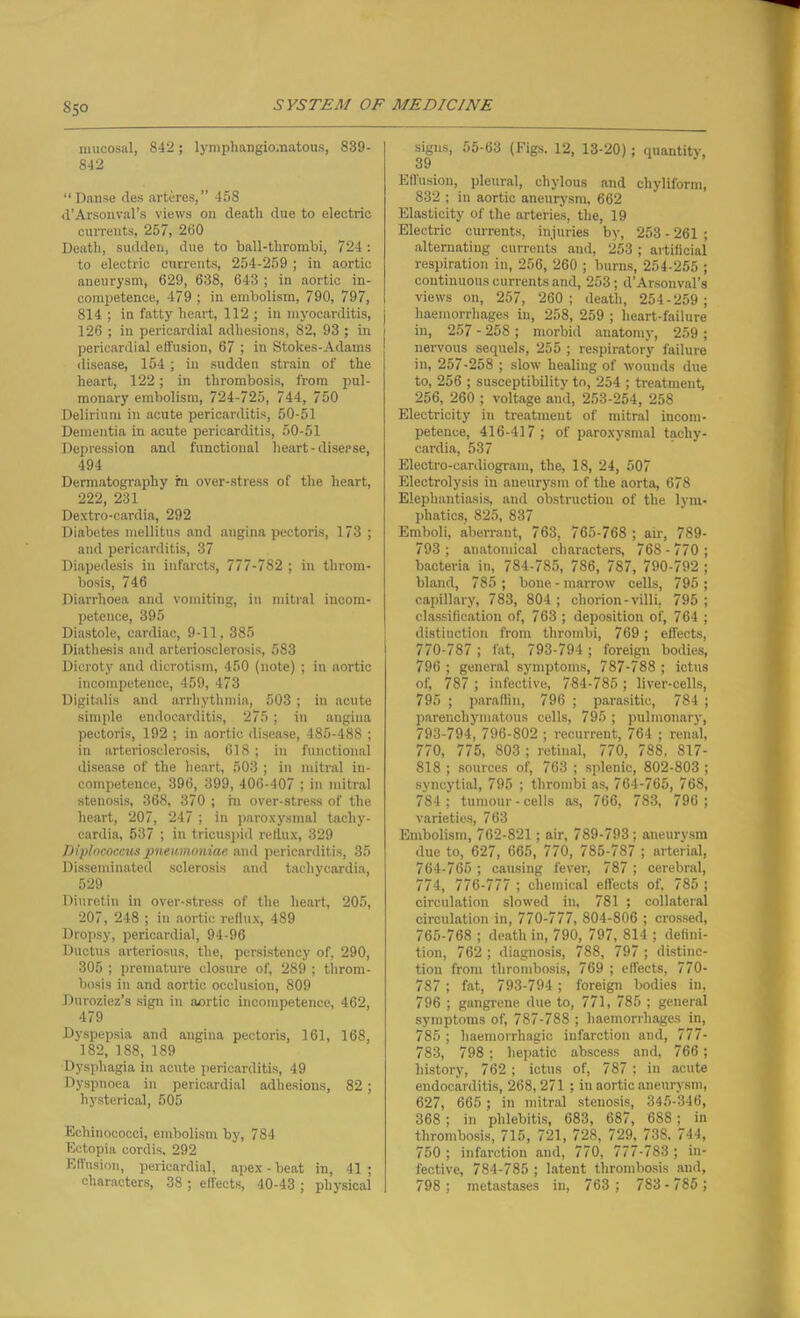 mucosal, 842; lymphangio.natous, 839- 842 “Danse des arteres,” 458 d’Arsonval’s views on death due to electric currents, 257, 260 Death, sudden, due to ball-thrombi, 724 : to electric currents, 254-259 ; in aortic aneurysm, 629, 638, 643 ; in aortic in- competence, 479 ; in embolism, 790, 797, 814 ; in fatty heart, 112 ; ill myocarditis, 126 ; in pericardial adhesions, 82, 93 ; in 1 pericardial effusion, 67 ; in Stokes-Adams disease, 154 ; in sudden strain of the heart, 122; in thrombosis, from pul- monary embolism, 724-725, 744, 750 Delirium in acute pericarditis, 50-51 Dementia in acute pericarditis, 50-51 Depression and functional heart-disease, 494 Dermatography hi over-stress of the heart, 222, 231 Dextro-cardia, 292 Diabetes mellitus and angina pectoris, 173 ; and pericarditis, 37 Diapedesis in infarcts, 777-782 ; in throm- bosis, 746 Diarrhoea and vomiting, in mitral incom- petence, 395 Diastole, cardiac, 9-11, 385 Diathesis and arteriosclerosis, 583 Dicroty and dicrotism, 450 (note) ; in aortic incompetence, 459, 473 Digitalis and arrhythmia, 503 ; in acute simple endocarditis, 275; in angina pectoris, 192 ; in aortic disease, 485-488 ; in arteriosclerosis, 618; in functional disease of the heart, 503 ; in mitral in- competence, 396, 399, 406-407 ; in mitral stenosis, 368, 370 ; in over-stress of the heart, 207, 247 ; in paroxysmal tachy- cardia, 537 ; in tricuspid reflux, 329 Diplococcus pneumoniae and pericarditis, 35 Disseminated sclerosis and tachycardia, 529 Diuretin in over-stress of the heart, 205, 207, 248 ; in aortic reflux, 489 Dropsy, pericardial, 94-96 Ductus arteriosus, the, persistency of, 290, 305 ; premature closure of, 289 ; throm- bosis in and aortic occlusion, 809 Duroziez’s sign in aortic incompetence, 462, 479 Dyspepsia and angina pectoris, 161, 168, 182, 188, 189 Dysphagia in acute pericarditis, 49 Dyspnoea in pericardial adhesions, 82; hysterical, 505 Echinococci, embolism by, 784 Ectopia cordis. 292 Effusion, pericardial, apex - beat in, 41 ; characters, 38 ; effects, 40-43 ; physical signs, 55-63 (Figs. 12, 13-20) ; quantity, 39 Effusion, pleural, chylous and chyliform, 832 ; in aortic aneurysm, 662 Elasticity of the arteries, the, 19 Electric currents, injuries by, 253 - 261 ; alternating currents and, 253 ; artificial respiration in, 256, 260 ; burns, 254-255 ; continuous currents and, 253; d’Arsonval’s views on, 257, 260; death, 254-259; haemorrhages in, 258, 259 ; heart-failure in, 257 - 258 ; morbid anatomy, 259 ; nervous sequels, 255 ; respiratory failure in, 257-258 ; slow healing of wounds due to, 256 ; susceptibility to, 254 ; treatment, 256, 260 ; voltage and, 253-254, 258 Electricity in treatment of mitral incom- petence, 416-417 ; of paroxysmal tachy- cardia, 537 Electro-cardiogram, the, 18, 24, 507 Electrolysis in aneurysm of the aorta, 678 Elephantiasis, and obstruction of the lym- phatics, 825, 837 Emboli, aberrant, 763, 765-768 ; air, 789- 793; anatomical characters, 768-770 ; bacteria in, 784-785, 786, 787, 790-792 ; bland, 785 ; bone-marrow cells, 795 ; capillary, 783, 804 ; chorion-villi, 795 ; classification of, 763 ; deposition of, 764 ; distinction from thrombi, 769; effects, 770-787; fat, 793-794 ; foreign bodies, 796 ; general symptoms, 787-788 ; ictus of, 787 ; infective, 784-785 ; liver-cells, 795 ; paraffin, 796 ; parasitic, 784 ; parenchymatous cells, 795 ; pulmonary, 793-794, 796-802 ; recurrent, 764 ; renal, 770, 775, 803 ; retinal, 770, 788, 817- 818 ; sources of, 763 ; splenic, 802-803 ; syncytial, 795 ; thrombi as, 764-765, 768, 784; tumour-cells as, 766, 783, 796 ; varieties, 763 Embolism, 762-821; air, 789-793; aneurysm due to, 627, 665, 770, 785-787 ; arterial, 764- 765 ; causing fever, 787 ; cerebral, 774, 776-777 ; chemical effects of, 785 ; circulation slowed in, 781 ; collateral circulation in, 770-777, 804-806 ; crossed, 765- 768 ; death in, 790, 797, 814 ; defini- tion, 762 ; diagnosis, 788, 797 ; distinc- tion from thrombosis, 769 ; effects, 770- 787; fat, 793-794; foreign bodies in, 796 ; gangrene due to, 771, 785 ; general symptoms of, 787-788 ; haemorrhages in, 785 ; haemorrhagic infarction and, 777- 783, 798 ; hepatic abscess and, 766; history, 762; ictus of, 787; in acute endocarditis, 268,271 ; in aortic aneurysm, 627, 665 ; in mitral stenosis, 345-346, 368 ; in phlebitis, 683, 687, 688; in thrombosis, 715, 721, 728, 729, 738, 744, 750 ; infarction and, 770, 777-783 ; in- fective, 784-785 ; latent thrombosis and, 798; metastases in, 763 ; 783- 785 ;