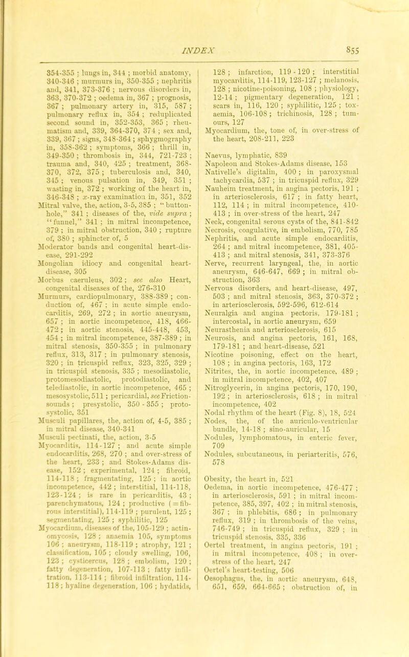 354-355 : lungs in, 344 ; morbid anatomy, 340-346 ; murmurs in, 350-355 ; nephritis and, 341, 373-376 ; nervous disorders in, 863, 370-372 ; oedema in, 367 ; prognosis, 367 ; pulmonary artery in, 315, 587 ; pulmonary reflux in, 354 ; reduplicated second sound in, 352-353, 365 ; rheu- matism and, 339, 364-370, 374 ; sex and, 339, 367 ; signs, 348-364; sphygmography in, 35S-362 ; symptoms, 366 ; thrill in, 349-350 ; thrombosis in, 344, 721-723 ; trauma and, 340, 425 ; treatment, 368- 370, 372, 375 ; tuberculosis and, 340, 345 ; venous pulsation in, 349, 351 ; wasting in, 372 ; working of the heart in, 346-348 ; x-ray examination in, 351, 352 Mitral valve, the, action, 3-5, 385 ; “ button- hole,” 341 ; diseases of the, vide supra ; “funnel,” 341; in mitral incompetence, 379 : in mitral obstruction, 340 ; rupture of, 3S0 ; sphincter of, 5 Moderator bands and congenital heart-dis- ease, 291-292 Mongolian idiocy and congenital heart- disease, 305 Morbus eaernleus, 302; sec also Heart, congenital diseases of the, 276-310 Murmurs, cardiopulmonary, 388-389 ; con- duction of, 467 ; in acute simple endo- carditis, 269, 272 ; in aortic aneurysm, 657 ; in aortic incompetence, 418, 466- 472; in aortic stenosis, 445-448, 453, 454 ; in mitral incompetence, 387-389 ; in mitral stenosis, 350-355 ; in pulmonary reflux, 313, 317 ; in pulmonary stenosis, 320 ; in tricuspid reflux, 323, 325, 329 ; in tricuspid stenosis, 335 ; mesodiastolic, protomesodiastolic, protodiastolic, and telediastolic, in aortic incompetence, 465 ; mesosystolic,511; pericardial, see Friction- sounds ; presystolic, 350 - 355 ; proto- systolic, 351 Musculi papillares, the, action of, 4-5, 385 ; in mitral disease, 340-341 Musculi pectinati, the, action, 3-5 Myocarditis, 114-127 ; and acute simple endocarditis, 268, 270 ; and over-stress of the heart, 233 ; and Stokes-Adams dis- ease, 152 ; experimental, 124 ; fibroid, 114-118 ; fragmentating, 125 ; in aortic incompetence, 442; interstitial, 114-118, 123-124; is rare in pericarditis, 43; parenchymatous, 124; productive ( = fib- rous interstitial), 114-119 ; purulent, 125 ; segmentating, 125 ; syphilitic, 125 Myocardium, diseases of the, 105-129 ; actin- omycosis, 128 ; anaemia 105, symptoms 106; anenrysm, 118-119; atrophy, 121 ; classification, 105 ; cloudy swelling, 106, 123; cysticerctis, 128; embolism, 120; fatty degeneration, 107-113; fatty infil- tration, 113-114 ; fibroid infiltration, 114- 118; hyaline degeneration, 106 ; hydatids, 128; infarction, 119-120; interstitial myocarditis, 114-119, 123-127 ; melanosis, 128 ; nicotine-poisoning, 108 ; physiology, 12-14 ; pigmentary degeneration, 121 ; scars in, 116, 120; syphilitic, 125; tox- aemia, 106-108; trichinosis, 128 ; tum- ours, 127 Myocardium, the, tone of, in over-stress of the heart, 208-211, 223 Naevus, lymphatic, 839 Napoleon and Stokes-Adams disease, 153 Nativelle’s digitalin, 400; in paroxysmal tachycardia, 537 ; in tricuspid reflux, 329 Nauheim treatment, in angina pectoris, 191 ; in arteriosclerosis, 617 ; in fatty heart, 112, 114 ; in mitral incompetence, 410- 413 ; in over-stress of the heart, 247 Neck, congenital serous cysts of the, 841-842 Necrosis, coagulative, in embolism, 770, 785 Nephritis, and acute simple endocarditis, 264 ; and mitral incompetence, 381, 405- 413 ; and mitral stenosis, 341, 373-376 Nerve, recurrent laryngeal, the, in aortic anenrysm, 646-647, 669 ; in mitral ob- struction, 363 Nervous disorders, and heart-disease, 497, 503 ; and mitral stenosis, 363, 370-372 ; in arteriosclerosis, 592-596, 612-614 Neuralgia and angina pectoris, 179-181 ; intercostal, in aortic aneurysm, 659 Neurasthenia and arteriosclerosis, 615 Neurosis, and angina pectoris, 161, 168, 179-181 ; and heart-disease, 521 Nicotine poisoning, effect on the heart, 108 ; in angina pectoris, 163, 172 Nitrites, the, in aortic incompetence, 489 ; in mitral incompetence, 402, 407 Nitroglycerin, in angina pectoris, 170, 190, 192 ; in arteriosclerosis, 618 ; in mitral incompetence, 402 Nodal rhythm of the heart (Fig. 8), 18, 524 Nodes, the, of the auriculo-ventricular bundle, 14-18 ; sino-anricular, 15 Nodules, lymphomatous, in enteric fever, 709 Nodules, subcutaneous, in periarteritis, 576, 578 Obesity, the heart in, 521 Oedema, in aortic incompetence, 476-477 ; in arteriosclerosis, 591 ; in mitral incom- petence, 385, 397, 402 ; in mitral stenosis, 367 ; in phlebitis, 686 ; in pulmonary reflux, 319 ; in thrombosis of the veins, 746-749 ; in tricuspid reflux, 329 ; in tricuspid stenosis, 335, 336 Oertcl treatment, in angina pectoris, 191 ; in mitral incompetence, 408 ; in over- stress of the heart, 247 Oertel’s heart-testing, 506 Oesophagus, the, in aortic aneurysm, 648, 651, 059, 664-665; obstruction of, in