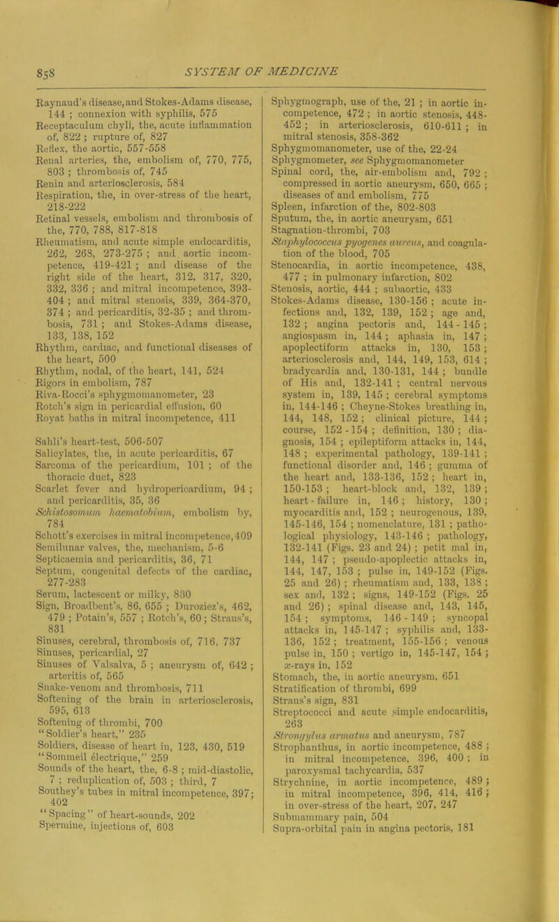 Raynaud's disease, and Stokes-Adams disease, 144 ; connexion with syphilis, 575 Receptaculum chyli, the, acute intiammation of, 822 ; rupture of, 827 Retiex, the aortic, 557-558 Renal arteries, the, embolism of, 770, 775, 803 ; thrombosis of, 745 Renin and arteriosclerosis, 584 Respiration, the, in over-stress of the heart, 218-222 Retinal vessels, embolism and thrombosis of the, 770, 788, 817-818 Rheumatism, and acute simple endocarditis, 262, 268, 273-275 ; and. aortic incom- petence, 419-421 ; and disease of the right side of the heart, 312, 317, 320, 332, 336 ; and mitral incompetence, 393- 404 ; and mitral stenosis, 339, 364-370, 374 ; and pericarditis, 32-35 ; and throm- bosis, 731; and Stokes-Adams disease, 133, 138, 152 Rhythm, cardiac, and functional diseases of the heart, 500 Rhythm, nodal, of the heart, 141, 524 Rigors in embolism, 787 Riva-Rocci’s sphygmomanometer, 23 Rotch’s sign in pericardial effusion, 60 Royat baths in mitral incompetence, 411 Sahli’s heart-test, 506-507 Salicylates, the, in acute pericarditis, 67 Sarcoma of the pericardium, 101 ; of the thoracic duct, 823 Scarlet fever and hydropericardium, 94 ; and pericarditis, 35, 36 Schistosomum haematobium, embolism by, 784 Schott’s exercises in mitral incompetence, 409 Semilunar valves, the, mechanism, 5-6 Septicaemia and pericarditis, 36, 71 Septum, congenital defects of the cardiac, 277-283 Serum, lactescent or milky, 830 Sign, Broadbent’s, 86, 655 ; Durozicz’s, 462, 479 ; Potain’s, 557 ; Rotch’s, 60; Straus’s, 831 Sinuses, cerebral, thrombosis of, 716, 737 Sinuses, pericardial, 27 Sinuses of Valsalva, 5 ; aneurysm of, 642 ; arteritis of, 565 Snake-venom and thrombosis, 711 Softening of the brain in arteriosclerosis, 595, 613 Softening of thrombi, 700 “Soldier’s heart,” 235 Soldiers, disease of heart in, 123, 430, 519 “Sornmeil dlectrique,” 259 Sounds of the heart, the, 6-8 ; mid-diastolic, 7 ; reduplication of, 503 ; third, 7 Southey’s tubes in mitral incompetence, 397: 402 “Spacing” of heart-sounds, 202 Spermine, injections of, 603 Sphygmograph, use of the, 21 ; in aortic in- competence, 472 ; in aortic stenosis, 448- 452 ; in arteriosclerosis, 610-611 ; in mitral stenosis, 358-362 Sphygmomanometer, use of the, 22-24 Sphygmometer, see Sphygmomanometer Spinal cord, the, air-embolism and, 792 ; compressed in aortic aneurysm, 650, 665 ; diseases of and embolism, 775 Spleen, infarction of the, 802-803 Sputum, the, in aortic aneurysm, 651 Stagnation-thrombi, 703 Staphylococcus pyogenes aureus, and coagula- tion of the blood, 705 Stenocardia, in aortic incompetence, 438, 477 ; in pulmonary infarction, 802 Stenosis, aortic, 444 ; subaortic, 433 Stokes-Adams disease, 130-156 ; acute in- fections and, 132, 139, 152 ; age and, 132; angina pectoris and, 144- 145; angiospasm in, 144 ; aphasia in, 147 ; apoplectiform attacks in, 130, 153; arteriosclerosis and, 144, 149, 153, 614 ; bradycardia and, 130-131, 144 ; bundle of His and, 132-141 ; central nervous system in, 139, 145 ; cerebral symptoms in, 144-146 ; Cheyne-Stokes breathing in, 144, 148, 152; clinical picture, 144 ; course, 152 -154; definition, 130; dia- gnosis, 154 ; epileptiform attacks in, 144, 148 ; experimental pathology, 139-141 ; functional disorder and, 146 ; gumma of the heart and, 133-136, 152 ; heart in, 150-153 ; heart-block and, 132, 139 ; heart - failure in, 146; history, 130; myocarditis and, 152 ; neurogenous, 139, 145-146, 154 ; nomenclature, 131 ; patho- logical physiology, 143-146 ; pathology, 132-141 (Figs. 23 and 24) ; petit mal in, 144, 147 ; pseudo-apoplectic attacks in, 144, 147, 153 ; pulse in, 149-152 (Figs. 25 and 26) ; rheumatism and, 133, 138 ; sex and, 132; signs, 149-152 (Figs. 25 and 26) ; spinal disease and, 143, 145, 154; symptoms, 146 - 149; syncopal attacks in, 145-147 ; syphilis and, 133- 136, 152 ; treatment, 155-156 ; venous pulse in, 150 ; vertigo in, 145-147, 154 ; arrays in, 152 Stomach, the, in aortic aneurysm, 651 Stratification of thrombi, 699 Straus’s sign, 831 Streptococci and acute simple endocarditis, 263 Strongylus annulus and aneurysm, 787 Stroplianthus, in aortic incompetence, 488 ; in mitral incompetence, 396, 400 ; in paroxysmal tachycardia, 537 Strychnine, in aortic incompetence, 489 ; in mitral incompetence, 396, 414, 416 ; in over-stress of the heart, 207, 247 Submamnmry pain, 504 Supra-orbital pain in angina pectoris, 181