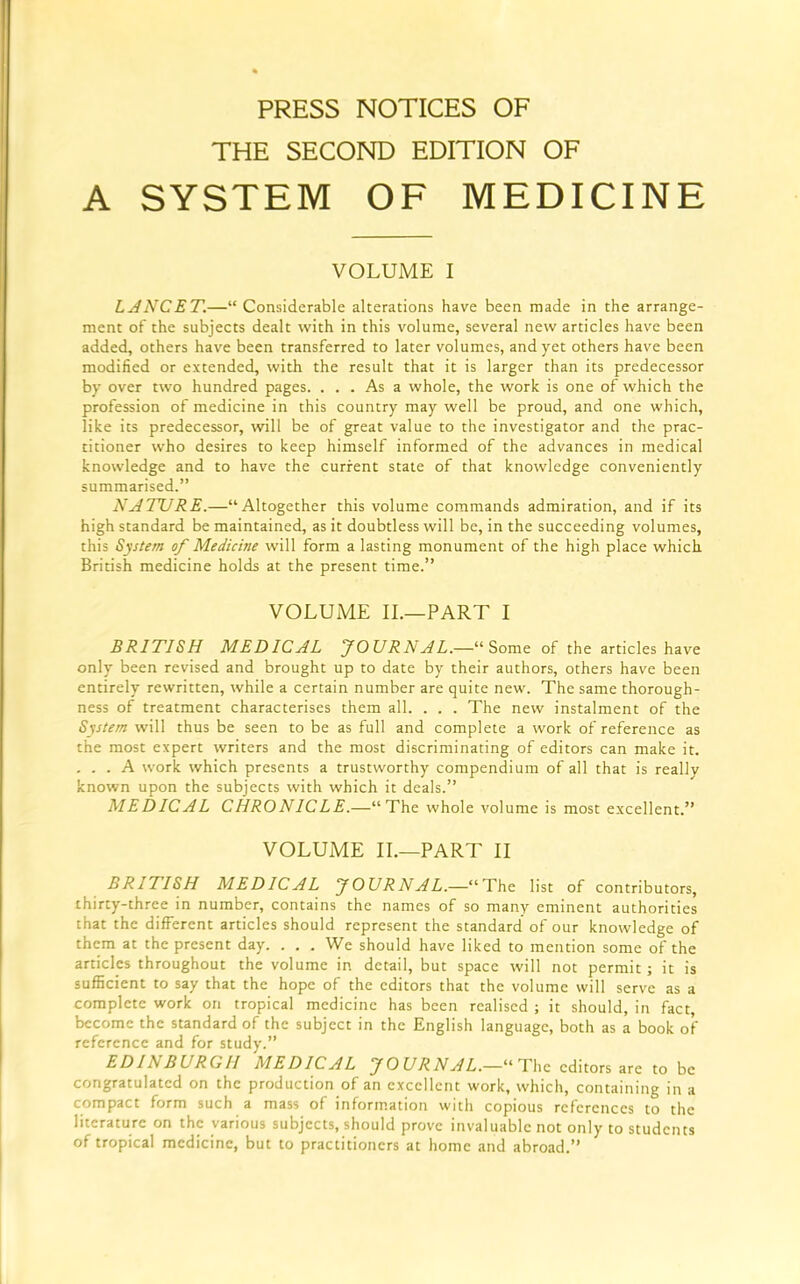 PRESS NOTICES OF THE SECOND EDITION OF A SYSTEM OF MEDICINE VOLUME I LANCET.—“Considerable alterations have been made in the arrange- ment of the subjects dealt with in this volume, several new articles have been added, others have been transferred to later volumes, and yet others have been modified or extended, with the result that it is larger than its predecessor by over two hundred pages. ... As a whole, the work is one of which the profession of medicine in this country may well be proud, and one which, like its predecessor, will be of great value to the investigator and the prac- titioner who desires to keep himself informed of the advances in medical knowledge and to have the current state of that knowledge conveniently summarised.” NATURE.—“Altogether this volume commands admiration, and if its high standard be maintained, as it doubtless will be, in the succeeding volumes, this System of Medicine will form a lasting monument of the high place which British medicine holds at the present time.” VOLUME II.—PART I BRITISH MEDICAL JOURNAL.—“Some of the articles have only been revised and brought up to date by their authors, others have been entirely rewritten, while a certain number are quite new. The same thorough- ness of treatment characterises them all. . . . The new instalment of the System will thus be seen to be as full and complete a work of reference as the most expert writers and the most discriminating of editors can make it. ... A work which presents a trustworthy compendium of all that is really known upon the subjects with which it deals.” MEDICAL CHRONICLE.—“The whole volume is most excellent.” VOLUME II.—PART II BRITISH MEDICAL JOURNAL.—“ The list of contributors, thirty-three in number, contains the names of so many eminent authorities that the different articles should represent the standard of our knowledge of them at the present day. . . . We should have liked to mention some of the articles throughout the volume in detail, but space will not permit; it is sufficient to say that the hope of the editors that the volume will serve as a complete work on tropical medicine has been realised ; it should, in fact, become the standard of the subject in the English language, both as a book of reference and for study.” EDINBURGH MEDICAL JOURNAL.— The editors are to be congratulated on the production of an excellent work, which, containing in a compact form such a mass of information with copious references to the literature on the various subjects, should prove invaluable not only to students of tropica] medicine, but to practitioners at home and abroad.”