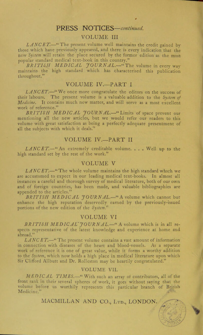 PRESS NOTICES —continued. VOLUME III LANCET.—“The present volume well maintains the credit gained by those which have previously appeared, and there is every indication that the new System will retain the place secured by the former edition as the most popular standard medical text-book in this country.” BRITISH MEDICAL JOURNAL.—“The volume in every way maintains the high standard which has characterised this publication throughout.” VOLUME IV.—PART I LANCET.—“We once more congratulate the editors on the success of their labours. The present volume is a valuable addition to the System of Medicine. It contains much new matter, and will serve as a most excellent work of reference.” BRITISH MEDICAL JOURNAL.—“Limits of space prevent our mentioning all the new articles, but we would refer our readers to this volume with great satisfaction as being a perfectly adequate presentment of all the subjects with which it deals.” VOLUME IV.—PART II LANCET.—“An extremely creditable volume. . . . Well up to the high standard set by the rest of the work.” VOLUME V LANCET.—“The whole volume maintains the high standard which we are accustomed to expect in our leading medical text-books. In almost all instances a careful and thorough survey of medical literature, both of our own and of foreign countries, has been made, and valuable bibliographies are appended to the articles.” BRITISH MEDICAL JOURNAL.—'“A volume which cannot but enhance the high reputation deservedly earned by the previously-issued portions of the new edition of the System.” VOLUME VI BRITISH MEDICAL~ JOURNAL.—“ A volume which is in all re- spects representative of the latest knowledge and experience at home and abroad.” LANCET—“The present volume contains a vast amount of information in connection with diseases of the heart and blood-vessels. As a separate work of reference it is one of great value, while it forms a worthy addition to the System, which now holds a high place in medical literature upon which Sir Clifford Allbutt and Dr. Rolleston may be heartily congratulated.” VOLUME VII. MEDICAL TIMES.—“ With such an array of contributors, all of the front rank in their several spheres of work, it goes without saying that the volume before us worthily represents this particular branch of British Medicine.” MACMILLAN AND CO., Ltd., LONDON.