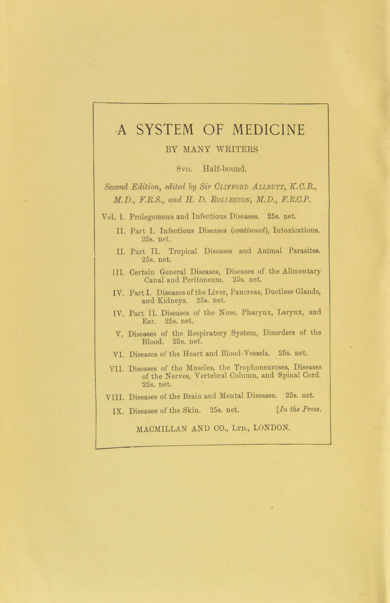 BY MANY WRITERS 8 VO. Half-bound. Second Edition, edited by Sir Clifford Allbutt, K.C.B., M.D., F.R.S., and H. D. Rolleston, M.D., F.R.G.P. VoL I. Prolegomena and Infectious Diseases. 25s. net. II. Part I. Infectious Diseases {continued), Intoxications. 25s. net. II. Part II. Tropical Diseases and Animal Parasites. 25s. net. III. Certain General Diseases, Diseases of the Alimentary Canal and Peritoneum. 25s. net. IV. Part I. Diseases of the Liver, Pancreas, Ductless Glands, and Kidneys. 25s. net. IV. Part II. Diseases of the Nose, Pharynx, Larynx, and Ear. 25s. net. V. Diseases of the Respiratory System, Disorders of the Blood. 25s. net. VI. Diseases of the Heart and Blood-Vessels. 25s. net. VII. Diseases of the Muscles, the Trophoneuroses, Diseases of the Nerves, Vertebral Column, and Spinal Cord. 25s. net. VIII. Diseases of the Brain and Mental Diseases. 25s. net. IX. Diseases of the Skin. 25s. net. [.In the Press. MACMILLAN AND CO., Ltd., LONDON.