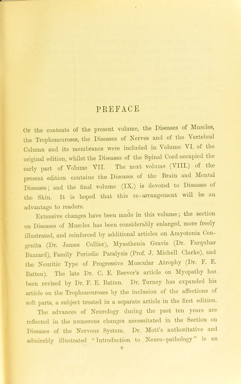 PREFACE Of the contents of the present volume, the Diseases of Muscles, the Trophoneuroses, the Diseases of Nerves and of the Vertebral Column and its membranes were included in Volume VI. of the original edition, whhst the Diseases of the Spinal Cord occupied the early part of Volume VII. The next volume (VIII.) of the present edition contains the Diseases of the Brain and Mental Diseases; and the final volume (IX.) is devoted to Diseases ot the Skin. It is hoped that this re-arrangement will be an advantage to readers. Extensive changes have been made in this volume; the section on Diseases of Muscles has been considerably enlarged, more freely illustrated, and reinforced by additional articles on Amyotonia Con- genita (Dr. James Collier), Myasthenia Gravis (Dr. Earquhar Buzzard), Family Periodic Paralysis (Prof. J. Michell Clarke), and the Neuritic Type of Progressive Muscular Atrophy (Dr. F. E. Batten). The late Dr. C. E. Beevor’s article on Myopathy has been revised by Dr. F. E. Batten. Dr. Turney has expanded his article on the Trophoneuroses by the inclusion of the affections of soft parts, a subject treated in a separate article in the first edition. The advance.s of Neurology during the past ten years are reflected in the numerous changes necessitated in the Section on Diseases of the Nervous System. Dr. Motts authoritative and admirably illu.strated “Introduction to Neuro - pathology ” is an