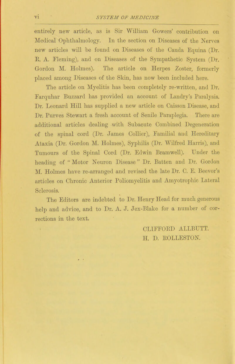 entirely new article, as is Sir William Gowers’ contribution on Medical Ophthalmology. In the section on Diseases of the Nerves new articles will be found on Diseases of the Cauda Equina (Dr. E. A. Fleming), and on Diseases of the Sympathetic System (Dr. Gordon M. Holmes). The article on Herpes Zoster, formerly placed among Diseases of the Skin, has now been included here. The article on Myelitis has been completely re-written, and Dr. Earquhar Buzzard has provided an account of Landry’s Paralysis. Dr. Leonard Hill has supplied a new article on Caisson Disease, and Dr. Purves Stewart a fresh account of Senile Paraplegia. There are additional articles dealing with Subacute Combined Degeneration of the spinal cord (Dr. James Collier), Familial and Hereditary Ataxia (Dr. Gordon M. Holmes), Syphilis (Dr. Wilfred Harris), and Tumours of the Spinal Cord (Dr. Edwin Bramwell). Under the heading of “ Motor Neuron Disease ” Dr. Batten and Dr. Gordon M. Holmes have re-arranged and revised the late Dr. C. E. Beevor’s articles on Chronic Anterior Poliomyelitis and Amyotrophic Lateral Sclerosis. The Editors are indebted to Dr. Henry Head for much generous help and advice, and to Dr. A. J. Jex-Blake for a number of cor- rections in the text. CLIEFOED ALLBUTT. H. D. EOLLESTON.