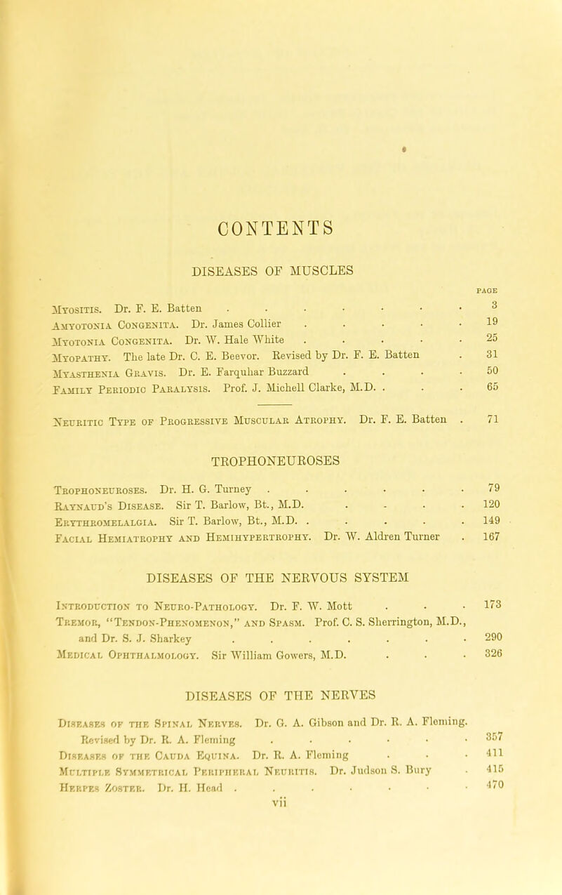 CONTENTS DISEASES OE MUSCLES PAGE Myositis. Dr. F. E. Batten 3 Amyotonia Congenita. Dr. James Collier ..... 19 Myotonia Congenita. Dr. W. Hale IVliite ..... 25 Myopathy. The late Dr. C. E. Beevor. Revised by Dr. F. E. Batten . 31 Myasthenia Gravis. Dr. E. Farquhar Buzzard . . . .50 Family Periodic Paralysis. Prof. J. Michell Clarke, M.D. . . .65 Xeuritic Type of Progressive Muscular Atrophy. Dr. F. E. Batten . 71 TROPHONEUROSES Trophoneuroses. Dr. H. G. Turney . . . . . .79 Kvynaud’s Disease. Sir T. Barlow, Bt, M.D. . . . .120 Erythromelalgia. Sir T. Barlow, Bt., M.D. . . . . . 149 Facial Hemiatrophy and Hemihypertrophy. Dr. W. Aldi-en Turner . 167 DISEASES OF THE NERVOUS SYSTEM Introduction to Neuro-Pathology. Dr. F. W. Mott . . • 173 Tremor, “Tendon-Phenomenon,” and Spasm. Prof. C. S. Sherrington, M.D., and Dr. S. J. Sharkey ....... 290 Medical Ophthalmology. Sir William Gowers, M.D. . . . 326 DISEASES OF THE NERVES Diseases of the Spinal Nerves. Dr. G. A. Gibson and Dr. R. A. Fleming. Revi.sed by Dr. R. A. Fleming ....•• 357 Diseases of the Cauda Equina. Dr. R. A. Fleming . • .411 Multiple Sv.mmetrical T’eripheral Neuritis. Dr. Judson S. Bury 415 Herpes Zo.stek. Dr. II. Head . . . • • .1(0 vii A