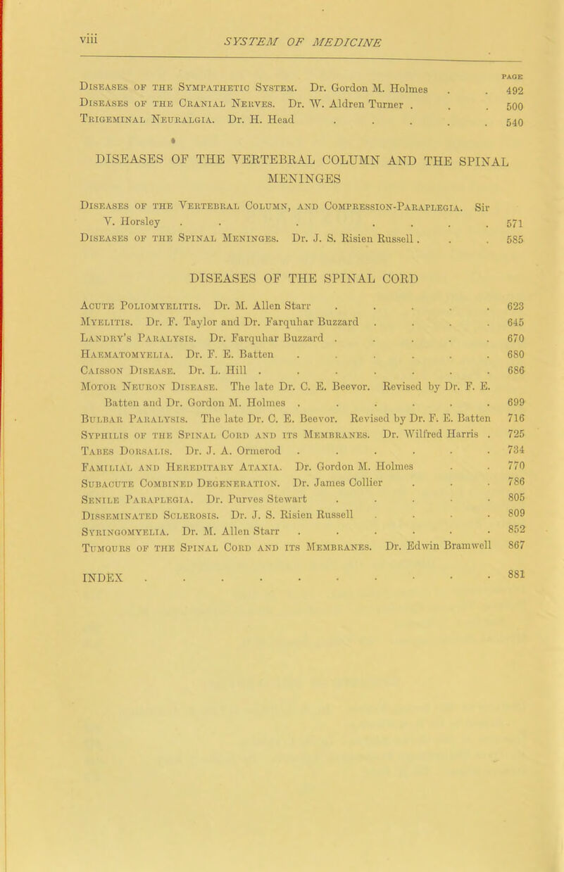 PAGE Diseases of the Sympathetic System. Dr. Gordon M. Holmes . . 492 Diseases of the Cranial Nerves. Dr. W. Aldren Turner . . . 500 Trigeminal Neuralgia. Dr. H. Head • • . . . 540 « DISEASES OF THE YERTEBEAL COLUMN AND THE SPINAL MENINGES Diseases of the Vertebral Column, and Compression-Paraplegia. Sir Y. Horsley . . . .... 571 Diseases of the Spinal Meninges. Dr. J. S. Risien Russell. . . 585 DISEASES OF THE SPINAL CORD Acute Poliomyelitis. Dr. M. Allen Starr ..... 623 Myelitis. Dr. F. Taylor and Dr. Farquhar Buzzard .... 646 Landry’s P.aralysis. Dr. Farquhar Buzzard ..... 670 Haematomyelia. Dr. F. E. Batten ...... 680 Caisson Disease. Dr. L. Hill ....... 686 Motor Neuron Disease. The late Dr. C. E. Beevor. Revised by Dr. F. E. Batten and Dr. Gordon M. Holmes ...... 699 Bulbar Paralysis. The late Dr. C. E. Beevor. Revised by Dr. F. E. Batten 716 Syphilis of the Spinal Cord and its Membranes. Dr. Wilfred Harris . 725 Tabes Dorsalis. Dr. J. A. Oriuerod ...... 734 Familial and Hereditary Ataxia. Dr. Gordon M. Holmes . . 770 Subacute Combined Degeneration. Dr. James Collier . . . 786 Senile Paraplegia. Dr. Purvos Stewart ..... 805 Disseminated Sclerosis. Dr. J. S. Risien Russell .... 809 Syringomyelia. Dr. M. Allen Starr ...... 852 Tumours of the Spinal Cord and its Membranes. Dr. Edwin Bramwell 867 INDEX 881