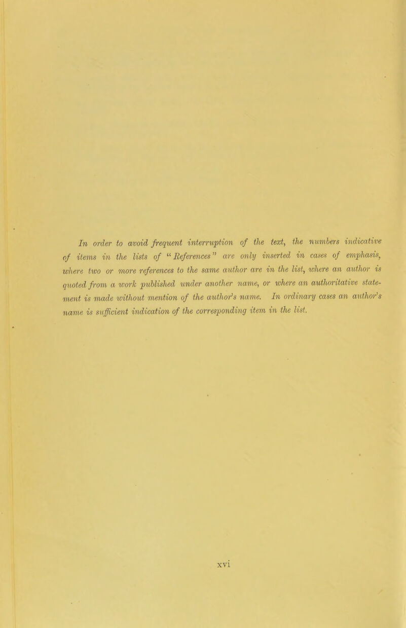 In order to avoid frequent interruption of the text, the numbers indicative of items in the lists of '•^References” are only inserted in cases of emphasis, where two or more references to the same author are in the list, where an atUhor is quoted from a work published under another name, or where an authoritative state- ment is made without mention of the authors name. In ordinary cases an author’s name is sufficient indication of the corresponding item in the list.