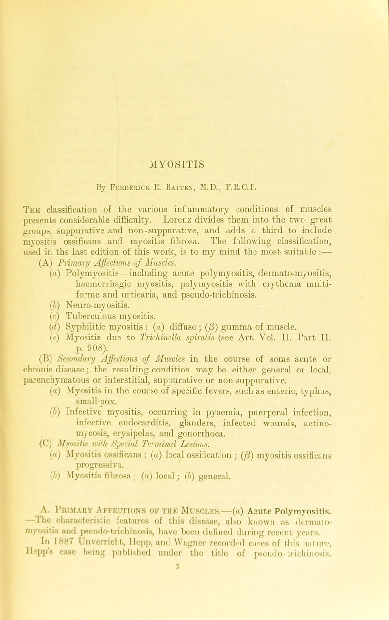 MYOSITIS By Frederick E. Batten, M.D., F.R.C.P. The classification of the various inflammatory conditions of muscles presents considerable difficulty. Lorenz divides them into the two great groups, suppurative and non-suppurative, and adds a third to include myositis ossificans and myositis fibrosa. The following classification, used in the last edition of this work, is to my mind the most suitable :— (A) Pnniary Affections of Muscles. (a) Polymyositis—including acute polymyositis, dermato-myositis, haemorrhagic myositis, polymyositis with erythema multi- 1 forme and urticaria, and pseudo-trichinosis. {b) Neuro-myositis. (c) Tuberculous myositis. (d) Syphilitic myositis : (a) diffuse ; (/3) gumma of muscle. I (e) Myositis due to Trichinella spiralis (see Art. Vol. II. Part II. p. 908). (B) Secondary Affections of Muscles in the course of some acute or chronic disease; the resulting condition may be either general or local, I j)arenchymatous or interstitial, suppurative or non-suppurative. (a) Myositis in the course of specific fevens, such as enteric, typhus, small-pox. (i) Infective myo.sitis, occurring in pyaemia, puerperal infection, infective endocarditis, glanders, infected wounds, actino- mycosis, erysipelas, and gonorrhoea. (C) Myositis with Special Terminal Lesions. («) Myositis o.ssificans : (a) local ossification ; (/3) myositis ossificans progre.ssiva. ' (b) Myo.sitis filtrosa; (a) local; (b) general. A. Pki.maky Affections of the Muscles.—(a) Acute Polymyositis. — I he characteristic features of this disease, also known as ilernuito- rnyositis and pseiido-trichinosi.s, have been defined during recent yeans. In 1887 Unverricht, llcj)p, and \\higner recorded cases of this nalure, Ilepps ca.se being jtublislied under the title of pseudo-tiicliinosis. ,1