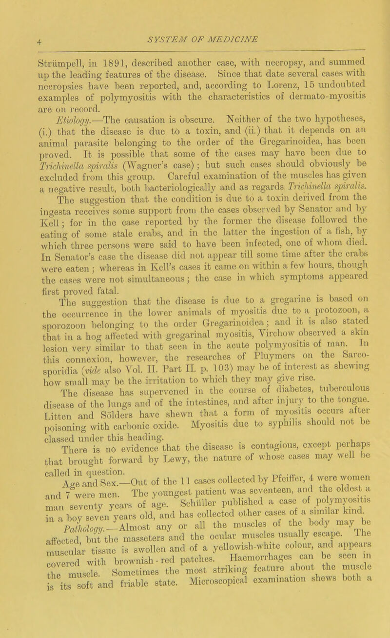 Striimpcll, in 1891, described another case, with necropsy, and summed up the leading features of the disease. Since that date several cases with necropsies have been reported, and, according to Lorenz, 15 undoubted examples of polymyositis with the characteristics of dermato-myositis are on record. Etiology.—The causation is obscure. Neither of the two hypotheses, (i.) that the disease is due to a toxin, and (ii.) that it depends on an animal parasite belonging to the order of the Gregarinoidea, has been proved. It is possible that some of the cases may have been due to Trichinclla spiralis (Wagner’s case); but such cases should obviously be excluded from this group. Careful examination of the muscles has given a negative result, both bacteriologically and as regards Trichinella sphalis. The suggestion that the condition is due to a toxin derived from the ingesta receives some support from the cases observed by Senator and by Kell; for in the case reported by the former the disease followed the eating of some stale crabs, and in the latter the ingestion of a fish, bj which three persons were said to have been infected, one of whom died. In Senator’s case the disease did not appear till some time after the ciabs were eaten ; whereas in Kell’s cases it came on within a few hours, though the cases wei’e not simultaneous; the case in which symptoms appeared first proved fatal. ... The suggestion that the disease is due to a greganne is based on the occurrence in the lower animals of myositis due to a protozoon, a sporozoon belonging to the order Gregarinoidea; and it is also stated that in a hog affected with gregarinal myositis, Virchow observed a skin lesion very similar to that seen in the acute polymyositis of mam In this connexion, however, the researches of Pluymers on the Sarco- sporidia (vide also Yol. II. Part II. p. 103) may be of interest as shewing how small may be the irritation to Avhich they may give rise. The disease has supenened in the course of diabetes, tuberculous disease of the lungs and of the intestines, and after injury to the tongue. Litten and Solders have shewn that a form of myositis occurs after poisoning with carbonic oxide. Myositis due to syphilis should not be classed under this heading. , . i. There is no evidence that the disease is contagious, except perhaps that brought forward by Lewy, the nature of whose cases may well be Aa^aSeT-Out of the 11 cases collected by Pfeiffer, 4 were women and 7%vere men. The youngest patient was seventeen, and the oldest a nmn seventy years of age. Schuller published a case of po ymyositis in a boy seven years old, and has collected other cases of a similar kind^ Paizoyy.—Almost any or all the muscles of the body may be affected but the masseters and the ocular muse es usually escape. The muscil m- tissue is swollen and of a yellowish-white colour, and appears ^ered with brownish-red patches. Haemorrhages can be seen in X muscle. Sometimes the most striking feature about the mu cle is its soft and friable state. Microscopical examination shews both a