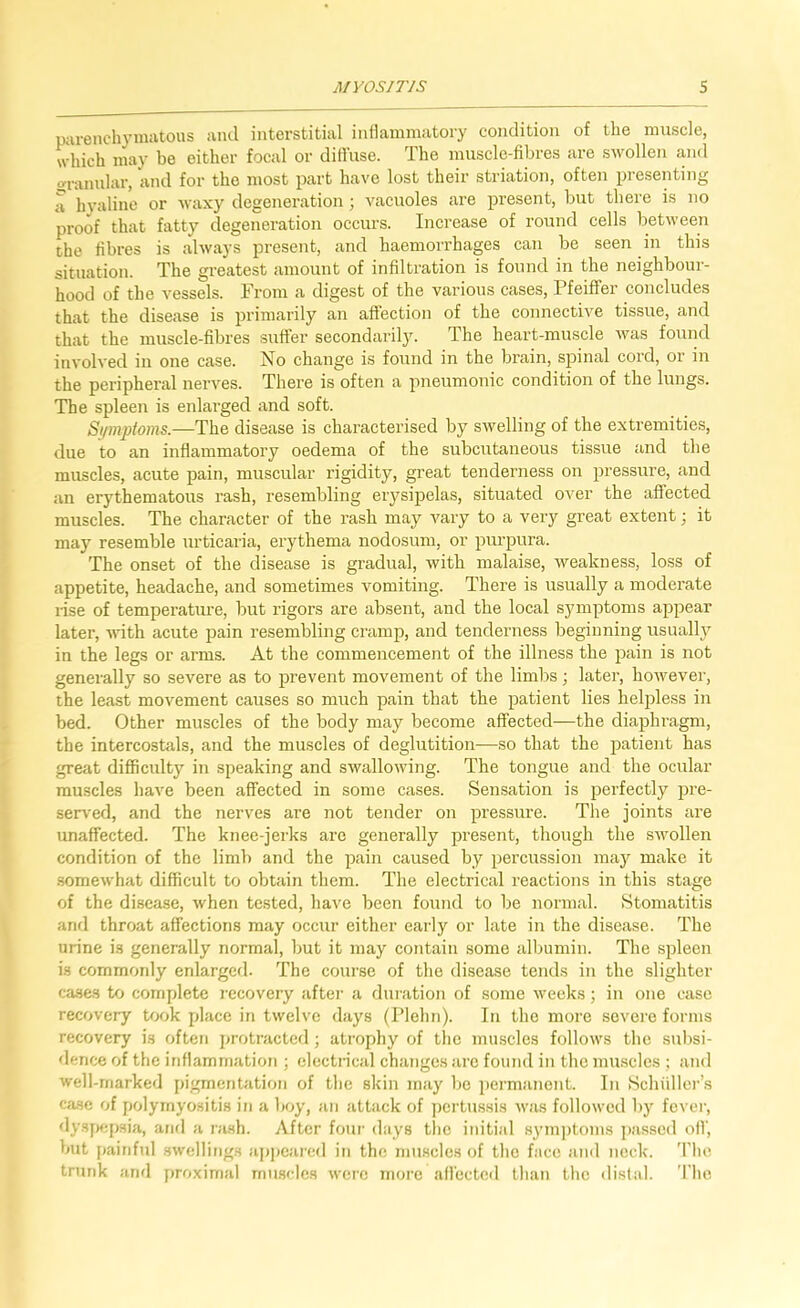 parenchymatous ami interstitial inflammatory condition of the muscle, which may be either focal or diffuse. The muscle-fibres are swollen and granular, and for the most part have lost their striation, often presenting a hyaline or waxy degeneration; vacuoles are present, but there is no proof that fatty degeneration occurs. Increase of round cells between the fibres is always present, and haemorrhages can be seen in this situation. The greatest amount of infiltration is found in the neighbour- hood of the vessels. From a digest of the various cases, Pfeiffer concludes that the disease is primarily an affection of the connective tissue, and that the muscle-fibres suffer secondarily. The heart-muscle was found involved in one case. No change is found in the brain, spinal cord, or in the peripheral nerves. There is often a pneumonic condition of the lungs. The spleen is enlarged and soft. Si/mptoms.—The disease is characterised by swelling of the extremities, due to an inflammatory oedema of the subcutaneous tissue and the muscles, acute pain, muscular rigidity, great tenderness on pressure, and an erythematous rash, resembling erysipelas, situated over the affected muscles. The character of the rash may vary to a very great extent; it may resemble urticaria, erythema nodosum, or purpura. The onset of the clisease is gradual, with malaise, weakness, lo.ss of appetite, headache, and sometimes vomiting. There is usually a moderate lise of temperature, but rigors are absent, and the local symptoms appear later, with acute pain resembling cramp, and tenderness beginning usually in the legs or arms. At the commencement of the illness the pain is not generally so severe as to prevent movement of the limbs; later, however, the least movement causes so much pain that the patient lies helpless in bed. Other muscles of the body may become affected—the diaphi-agm, the intercostals, and the muscles of deglutition—so that the patient has great difficulty in speaking and swallowing. The tongue and the ocular muscles have been affected in some cases. Sensation is perfectly pre- served, and the nerves are not tender on pressure. The joints are unaffected. The knee-jerks are generally present, though the .swollen condition of the limb and the pain caused by percussion may make it .somewhat difficult to obtai?! them. The electrical reactions in this stage of the disease, when tested, have been found to be normal. Stomatitis anfl throat affections may occur either early or late iu the disease. The urine is generally normal, but it may contain some albumin. The spleen is commonly enlarged. The course of the disease tends in the slighter cases to complete recovery after a duiation of some weeks; in one case recovery took place in twelve days (Plehri). In the more sevei’e forms recovery is often j^rotractcd ; ati'ophy of the muscles follows the subsi- dence of the inflammation ; electrical changes ai'e found in the mu.scles ; and well-marked pigmentation of the skin may be iiei'manont. In Schiiller’s case of polymyositis in a boy, an attack of jrcrtussis was followed by fcvei', dysfrepsia, and a rash. After four days tlie initial symptoms i)assed off, but j>ainful swellings appeai'cd in the muscles of the face and neck. The trunk and proximal muscles were moi’e affected than the distal. The