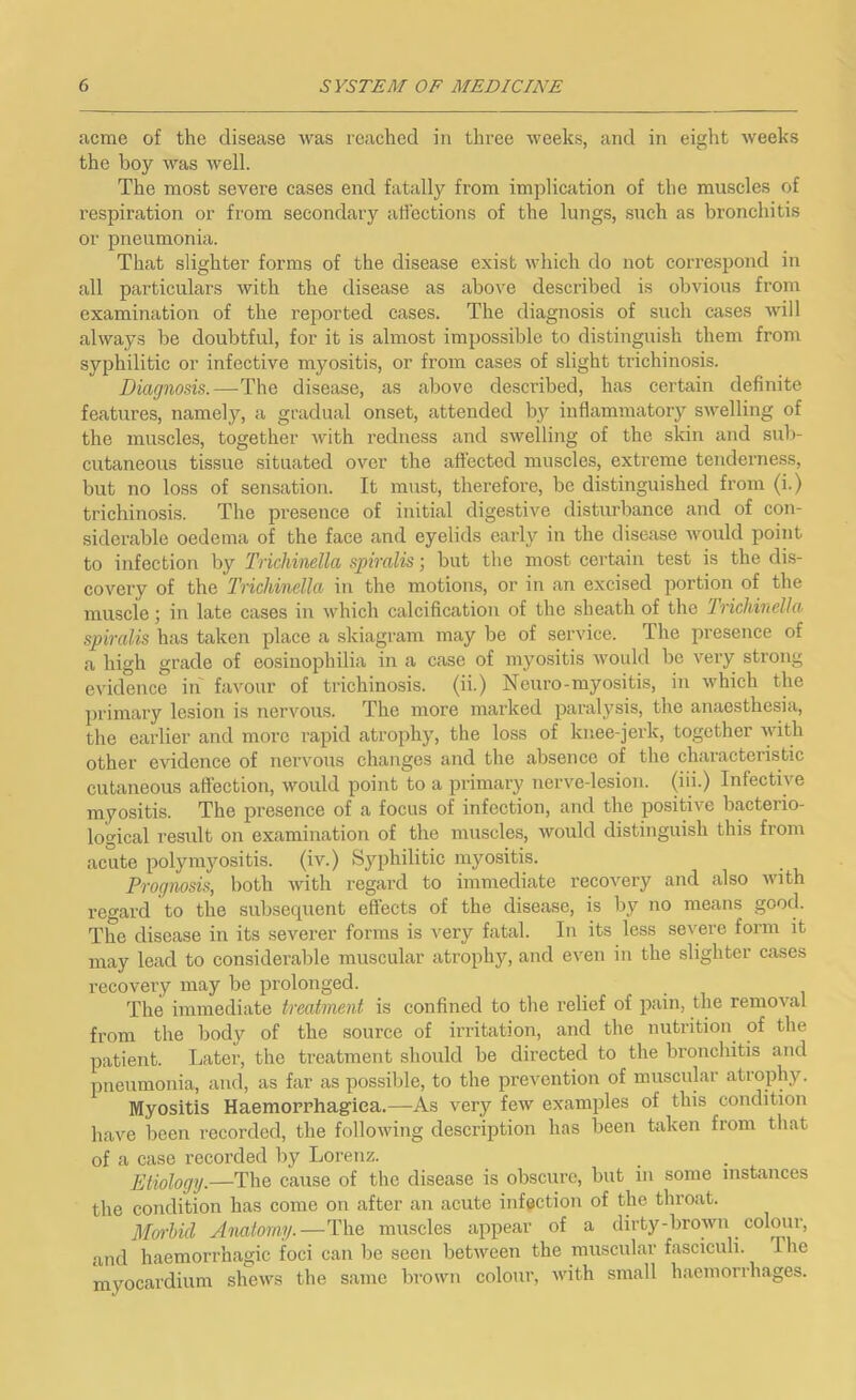 acme of the disease was reached in three weeks, and in eight weeks the boy was well. The most severe cases end fatally from implication of the muscles of respiration or from secondary affections of the lungs, such as bronchitis or pneumonia. That slighter forms of the disease exist which do not correspond in all particulars with the disease as above described is obvious from examination of the reported cases. The diagnosis of such cases will always be doubtful, for it is almost impossible to distinguish them from syphilitic or infective myositis, or from cases of slight trichinosis. Diagnosis.—The disease, as above described, has certain definite features, namely, a gradual onset, attended by inflammatory swelling of the muscles, together with redness and swelling of the skin and sub- cutaneous tissue situated over the affected muscles, extreme tenderness, but no loss of sensation. It must, therefore, be distinguished from (i.) trichinosis. The presence of initial digestive disturbance and of con- siderable oedema of the face and eyelids early in the disease would point to infection by Trichinella spiralis ■, but the most certain test is the dis- covery of the 'Trichinella in the motions, or in an excised portion of the muscle; in late cases in which calcification of the sheath of the Irichinclla spiralis has taken place a skiagram may be of service. The presence of a high grade of eosinophilia in a case of myositis would be very strong evidence in favour of trichinosis, (ii.) Neuro-myositis, in which the primary lesion is nervous. The more marked paralysis, the anaesthesia, the earlier and more rapid atrophy, the loss of knee-jerk, together Yith other evidence of nei’vous changes and the absence of the ch.aracteristic cutaneous affection, would point to a primary nerve-lesion, (iii.) Infective myositis. The presence of a focus of infection, and the positive bacterio- logical result on examination of the muscles, would distinguish this from acute polynijmsitis. (iv.) Syphilitic myositis. Prognosis, both with regard to immediate recovery and also with regard to the subsequent effects of the disease, is by no means good. The disease in its severer forms is very fatal. In its less severe form it may lead to considerable muscular atrophy, and even in the slighter cases recovery may be prolonged. The immediate treatment is confined to the relief of pain, the removal from the body of the source of irritation, and the nutrition of the patient. Later, the treatment should be directed to the bronchitis and pneumoTiia, and, as far as possible, to the prevention of muscnlar atrophy. Myositis Haemopphagiea.—As very few examples of this condition have been recorded, the following description has been taken from that of a case recorded by Lorenz. Etiology.—The cause of the disease is obscure, but in some instances the condition has come on after an acute infection of the throat. Morhid Anatomy.—The muscles appear of a dirty-brown colour, and haemorrhagic foci can be seen between the muscular fasciculi. The myocardium shews the same brown colour, with small haemorrhages.