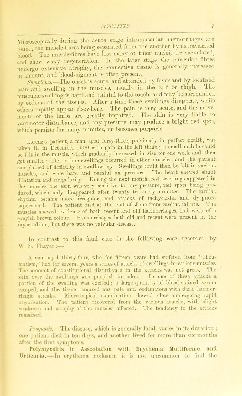 ]\Iicroscopically daring the acute stage intramuscular haemorrhages are found, the muscle-fibres being separated from one another by cxtravasated blood.' The muscle-fibres have lost many of their nuclei, arc vacuolated, and shew waxy degeneration. In the later stage the muscular fibres undergo extensive atrophy, the connective tissue is generally increased in amount, and blood-pigment is often present. Si/mptoms.—The onset is acute, and attended by fever and by localised pain and swelling in the muscles, usually in the calf or thigh. The muscular swelling is hard and painful to the touch, and may be surrounded by oedema of the tissues. After a time these swellings disappear, while othei’s rapidly appear elsewhere. The pain is very acute, and the move- ments of the limbs are greatly impaired. The skin is very liable to vasomotor disturbance, and any pressure may produce a bright-red spot, which persists for many minutes, or becomes purpuric. Lorenz’s patient, a man aged forty-three, previously in perfect health, was taken ill in December 1900 with pain in the left thigh; a small nodule could be felt in the muscle, which gradually increased in size for one week and then got smaller ; after a time swellings occurred in other muscles, and the patient complained of difficulty in swallowing. Swellings could then he felt in various muscles, and were hard and painful on pressure. The heart shewed slight dilatation and irregularity. During the next month fresh swellings appeared in the muscles, the skin was very sensitive to any pressure, red spots being pro- duced, which only disappeared after twenty to thirty minutes. The cardiac rhythm became more irregular, and attacks of tachycardia and dyspnoea supervened. The patient died at the end of June from cardiac failure. The muscles shewed evidence of both recent and old haemorrhages, and were of a greyish-brown colour. Haemorrhages both old and recent were present in the myocardium, but there was no valvular disease. In contrast to this fatal case is the following case recorded by W. S. Thayer;— A man aged thirty-four, who for fifteen years had suffered from “ rheu- matism,” had for several years a series of attacks of swellings in various muscles. The amount of constitutional disturbance in the attacks was not great. The skin over the swellings was purplish in colour. In one of these attacks a portion of the swelling was excised ; a large (piantity of blood-stained .serum escaped, and the tissue removed was pale and oedematous with dark haemor- rhagic streaks. Microscopical examination shewed clots undergoing rapid organi.sation. The patient recovered from the various attacks, with slight weakness and atrophy of the muscles all'ected. The tendency to the attacks remained. I'rof/nosis.—The di.sease, which is generally fatal, varies in its duration ; one patient died in ten day.s, and anotlier lived for more than .six months after the first symptoms. Polymyositis In Association with Erythema Multiforme and Urticaria. — In erythema nodo.sum it is not uncommon to find the